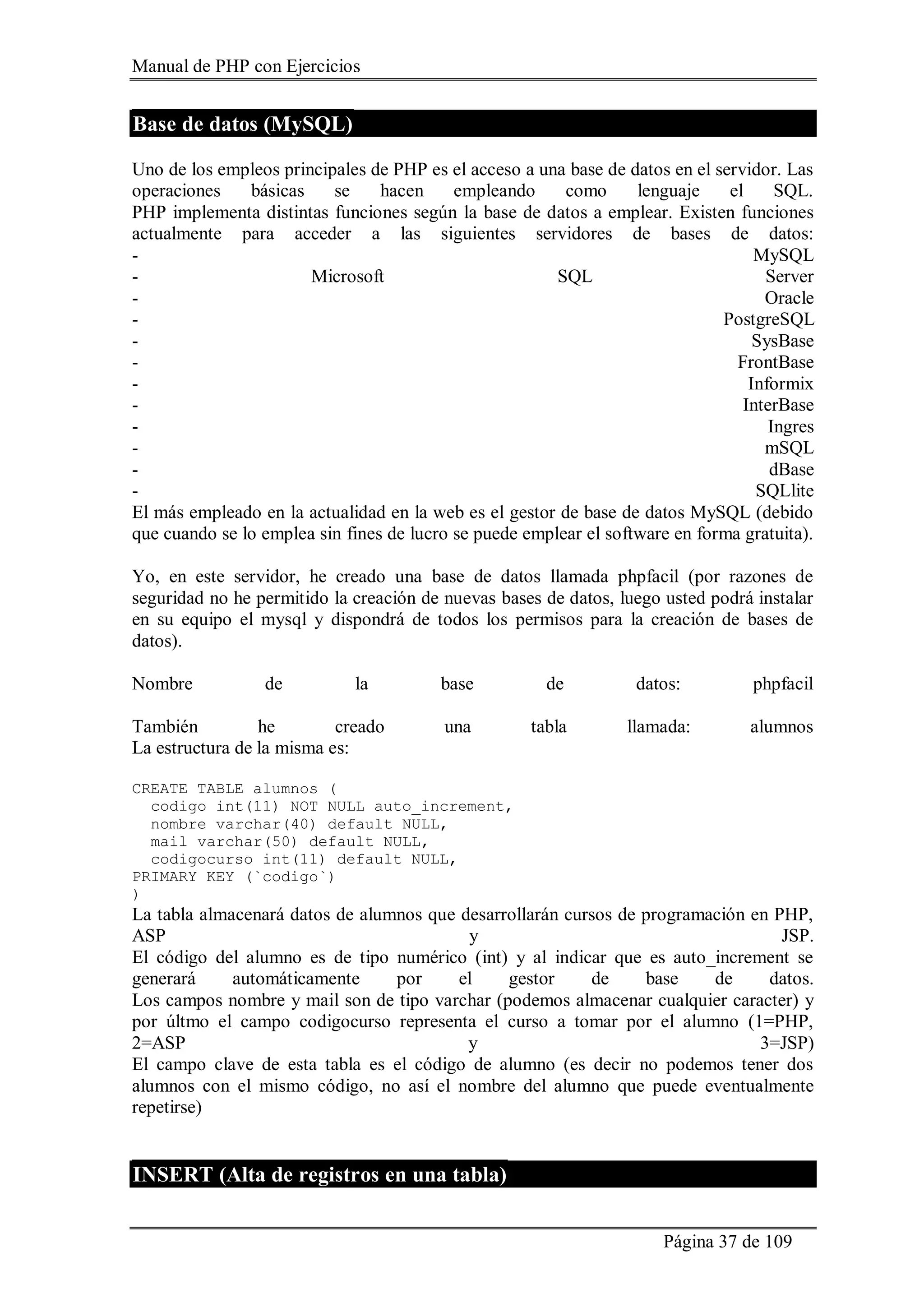 Manual de PHP con Ejercicios
Página 37 de 109
Base de datos (MySQL)
Uno de los empleos principales de PHP es el acceso a una base de datos en el servidor. Las
operaciones básicas se hacen empleando como lenguaje el SQL.
PHP implementa distintas funciones según la base de datos a emplear. Existen funciones
actualmente para acceder a las siguientes servidores de bases de datos:
- MySQL
- Microsoft SQL Server
- Oracle
- PostgreSQL
- SysBase
- FrontBase
- Informix
- InterBase
- Ingres
- mSQL
- dBase
- SQLlite
El más empleado en la actualidad en la web es el gestor de base de datos MySQL (debido
que cuando se lo emplea sin fines de lucro se puede emplear el software en forma gratuita).
Yo, en este servidor, he creado una base de datos llamada phpfacil (por razones de
seguridad no he permitido la creación de nuevas bases de datos, luego usted podrá instalar
en su equipo el mysql y dispondrá de todos los permisos para la creación de bases de
datos).
Nombre de la base de datos: phpfacil
También he creado una tabla llamada: alumnos
La estructura de la misma es:
CREATE TABLE alumnos (
codigo int(11) NOT NULL auto_increment,
nombre varchar(40) default NULL,
mail varchar(50) default NULL,
codigocurso int(11) default NULL,
PRIMARY KEY (`codigo`)
)
La tabla almacenará datos de alumnos que desarrollarán cursos de programación en PHP,
ASP y JSP.
El código del alumno es de tipo numérico (int) y al indicar que es auto_increment se
generará automáticamente por el gestor de base de datos.
Los campos nombre y mail son de tipo varchar (podemos almacenar cualquier caracter) y
por últmo el campo codigocurso representa el curso a tomar por el alumno (1=PHP,
2=ASP y 3=JSP)
El campo clave de esta tabla es el código de alumno (es decir no podemos tener dos
alumnos con el mismo código, no así el nombre del alumno que puede eventualmente
repetirse)
INSERT (Alta de registros en una tabla)
 