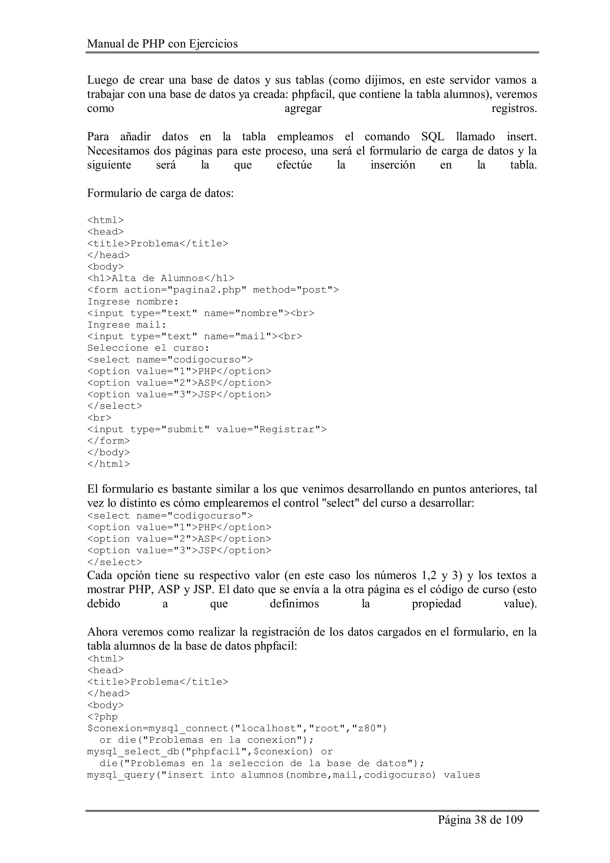 Manual de PHP con Ejercicios
Página 38 de 109
Luego de crear una base de datos y sus tablas (como dijimos, en este servidor vamos a
trabajar con una base de datos ya creada: phpfacil, que contiene la tabla alumnos), veremos
como agregar registros.
Para añadir datos en la tabla empleamos el comando SQL llamado insert.
Necesitamos dos páginas para este proceso, una será el formulario de carga de datos y la
siguiente será la que efectúe la inserción en la tabla.
Formulario de carga de datos:
<html>
<head>
<title>Problema</title>
</head>
<body>
<h1>Alta de Alumnos</h1>
<form action="pagina2.php" method="post">
Ingrese nombre:
<input type="text" name="nombre"><br>
Ingrese mail:
<input type="text" name="mail"><br>
Seleccione el curso:
<select name="codigocurso">
<option value="1">PHP</option>
<option value="2">ASP</option>
<option value="3">JSP</option>
</select>
<br>
<input type="submit" value="Registrar">
</form>
</body>
</html>
El formulario es bastante similar a los que venimos desarrollando en puntos anteriores, tal
vez lo distinto es cómo emplearemos el control "select" del curso a desarrollar:
<select name="codigocurso">
<option value="1">PHP</option>
<option value="2">ASP</option>
<option value="3">JSP</option>
</select>
Cada opción tiene su respectivo valor (en este caso los números 1,2 y 3) y los textos a
mostrar PHP, ASP y JSP. El dato que se envía a la otra página es el código de curso (esto
debido a que definimos la propiedad value).
Ahora veremos como realizar la registración de los datos cargados en el formulario, en la
tabla alumnos de la base de datos phpfacil:
<html>
<head>
<title>Problema</title>
</head>
<body>
<?php
$conexion=mysql_connect("localhost","root","z80")
or die("Problemas en la conexion");
mysql_select_db("phpfacil",$conexion) or
die("Problemas en la seleccion de la base de datos");
mysql_query("insert into alumnos(nombre,mail,codigocurso) values
 