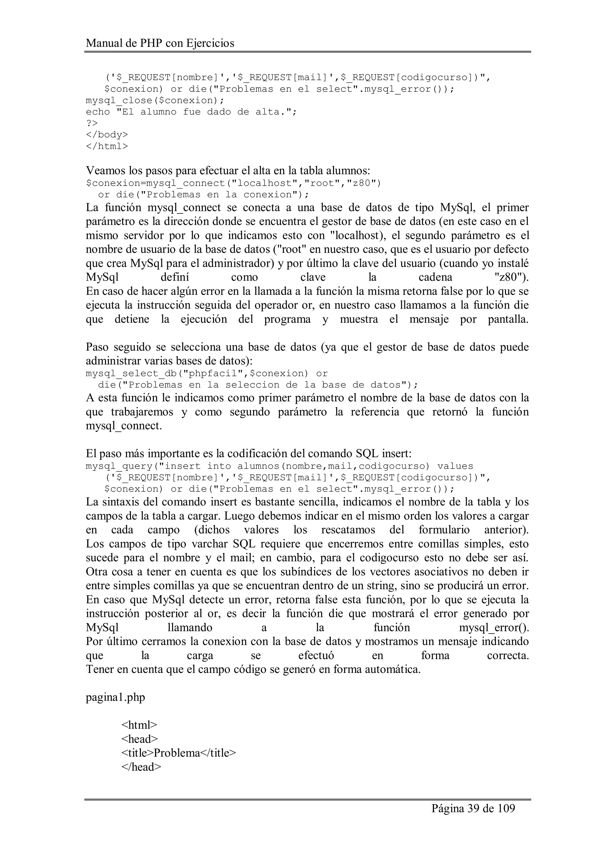 Manual de PHP con Ejercicios
Página 39 de 109
('$_REQUEST[nombre]','$_REQUEST[mail]',$_REQUEST[codigocurso])",
$conexion) or die("Problemas en el select".mysql_error());
mysql_close($conexion);
echo "El alumno fue dado de alta.";
?>
</body>
</html>
Veamos los pasos para efectuar el alta en la tabla alumnos:
$conexion=mysql_connect("localhost","root","z80")
or die("Problemas en la conexion");
La función mysql_connect se conecta a una base de datos de tipo MySql, el primer
parámetro es la dirección donde se encuentra el gestor de base de datos (en este caso en el
mismo servidor por lo que indicamos esto con "localhost), el segundo parámetro es el
nombre de usuario de la base de datos ("root" en nuestro caso, que es el usuario por defecto
que crea MySql para el administrador) y por último la clave del usuario (cuando yo instalé
MySql definí como clave la cadena "z80").
En caso de hacer algún error en la llamada a la función la misma retorna false por lo que se
ejecuta la instrucción seguida del operador or, en nuestro caso llamamos a la función die
que detiene la ejecución del programa y muestra el mensaje por pantalla.
Paso seguido se selecciona una base de datos (ya que el gestor de base de datos puede
administrar varias bases de datos):
mysql_select_db("phpfacil",$conexion) or
die("Problemas en la seleccion de la base de datos");
A esta función le indicamos como primer parámetro el nombre de la base de datos con la
que trabajaremos y como segundo parámetro la referencia que retornó la función
mysql_connect.
El paso más importante es la codificación del comando SQL insert:
mysql_query("insert into alumnos(nombre,mail,codigocurso) values
('$_REQUEST[nombre]','$_REQUEST[mail]',$_REQUEST[codigocurso])",
$conexion) or die("Problemas en el select".mysql_error());
La sintaxis del comando insert es bastante sencilla, indicamos el nombre de la tabla y los
campos de la tabla a cargar. Luego debemos indicar en el mismo orden los valores a cargar
en cada campo (dichos valores los rescatamos del formulario anterior).
Los campos de tipo varchar SQL requiere que encerremos entre comillas simples, esto
sucede para el nombre y el mail; en cambio, para el codigocurso esto no debe ser así.
Otra cosa a tener en cuenta es que los subíndices de los vectores asociativos no deben ir
entre simples comillas ya que se encuentran dentro de un string, sino se producirá un error.
En caso que MySql detecte un error, retorna false esta función, por lo que se ejecuta la
instrucción posterior al or, es decir la función die que mostrará el error generado por
MySql llamando a la función mysql_error().
Por último cerramos la conexion con la base de datos y mostramos un mensaje indicando
que la carga se efectuó en forma correcta.
Tener en cuenta que el campo código se generó en forma automática.
pagina1.php
<html>
<head>
<title>Problema</title>
</head>
 
