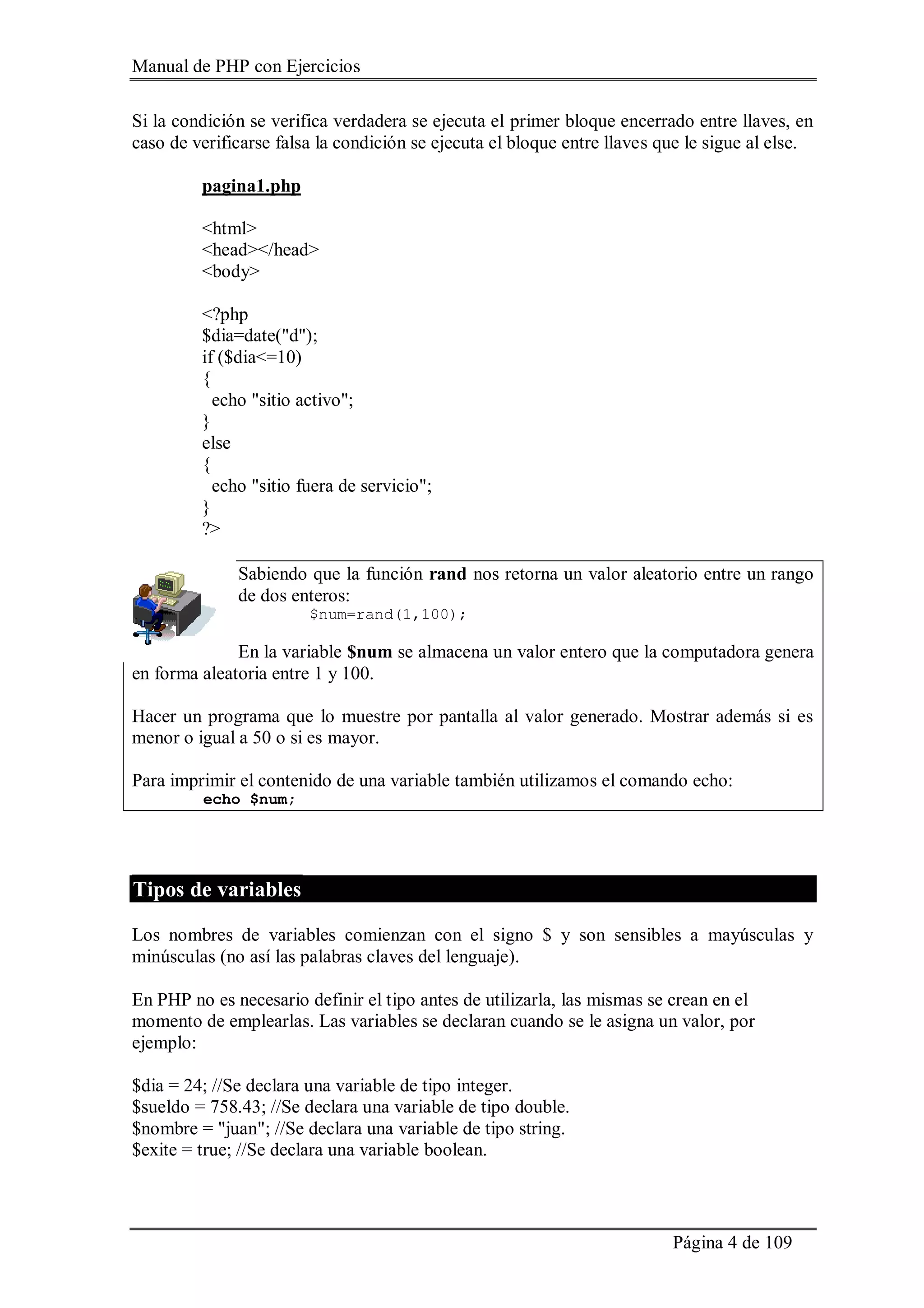 Manual de PHP con Ejercicios
Página 4 de 109
Si la condición se verifica verdadera se ejecuta el primer bloque encerrado entre llaves, en
caso de verificarse falsa la condición se ejecuta el bloque entre llaves que le sigue al else.
pagina1.php
<html>
<head></head>
<body>
<?php
$dia=date("d");
if ($dia<=10)
{
echo "sitio activo";
}
else
{
echo "sitio fuera de servicio";
}
?>
Sabiendo que la función rand nos retorna un valor aleatorio entre un rango
de dos enteros:
$num=rand(1,100);
En la variable $num se almacena un valor entero que la computadora genera
en forma aleatoria entre 1 y 100.
Hacer un programa que lo muestre por pantalla al valor generado. Mostrar además si es
menor o igual a 50 o si es mayor.
Para imprimir el contenido de una variable también utilizamos el comando echo:
echo $num;
Tipos de variables
Los nombres de variables comienzan con el signo $ y son sensibles a mayúsculas y
minúsculas (no así las palabras claves del lenguaje).
En PHP no es necesario definir el tipo antes de utilizarla, las mismas se crean en el
momento de emplearlas. Las variables se declaran cuando se le asigna un valor, por
ejemplo:
$dia = 24; //Se declara una variable de tipo integer.
$sueldo = 758.43; //Se declara una variable de tipo double.
$nombre = "juan"; //Se declara una variable de tipo string.
$exite = true; //Se declara una variable boolean.
 