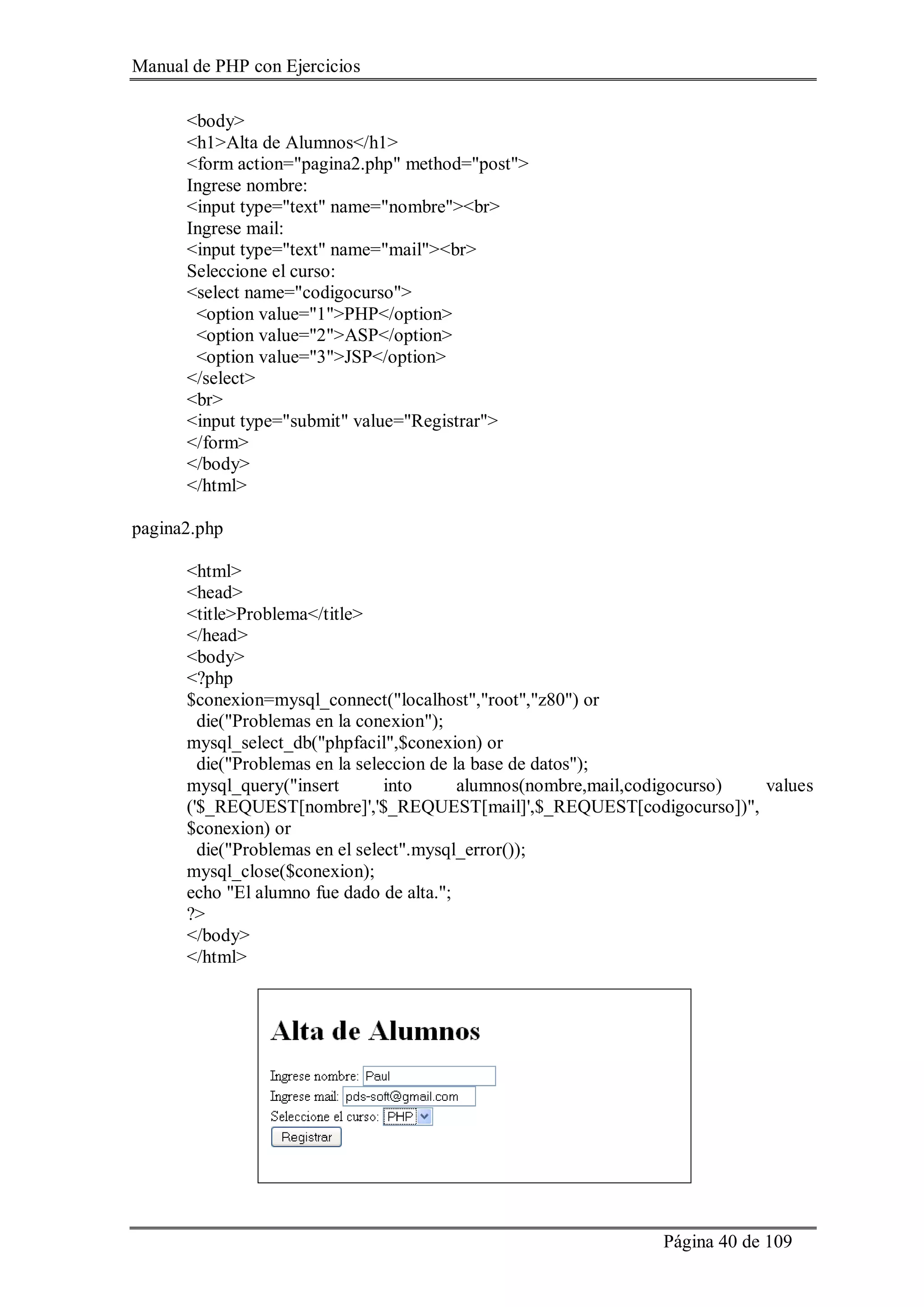 Manual de PHP con Ejercicios
Página 40 de 109
<body>
<h1>Alta de Alumnos</h1>
<form action="pagina2.php" method="post">
Ingrese nombre:
<input type="text" name="nombre"><br>
Ingrese mail:
<input type="text" name="mail"><br>
Seleccione el curso:
<select name="codigocurso">
<option value="1">PHP</option>
<option value="2">ASP</option>
<option value="3">JSP</option>
</select>
<br>
<input type="submit" value="Registrar">
</form>
</body>
</html>
pagina2.php
<html>
<head>
<title>Problema</title>
</head>
<body>
<?php
$conexion=mysql_connect("localhost","root","z80") or
die("Problemas en la conexion");
mysql_select_db("phpfacil",$conexion) or
die("Problemas en la seleccion de la base de datos");
mysql_query("insert into alumnos(nombre,mail,codigocurso) values
('$_REQUEST[nombre]','$_REQUEST[mail]',$_REQUEST[codigocurso])",
$conexion) or
die("Problemas en el select".mysql_error());
mysql_close($conexion);
echo "El alumno fue dado de alta.";
?>
</body>
</html>
 