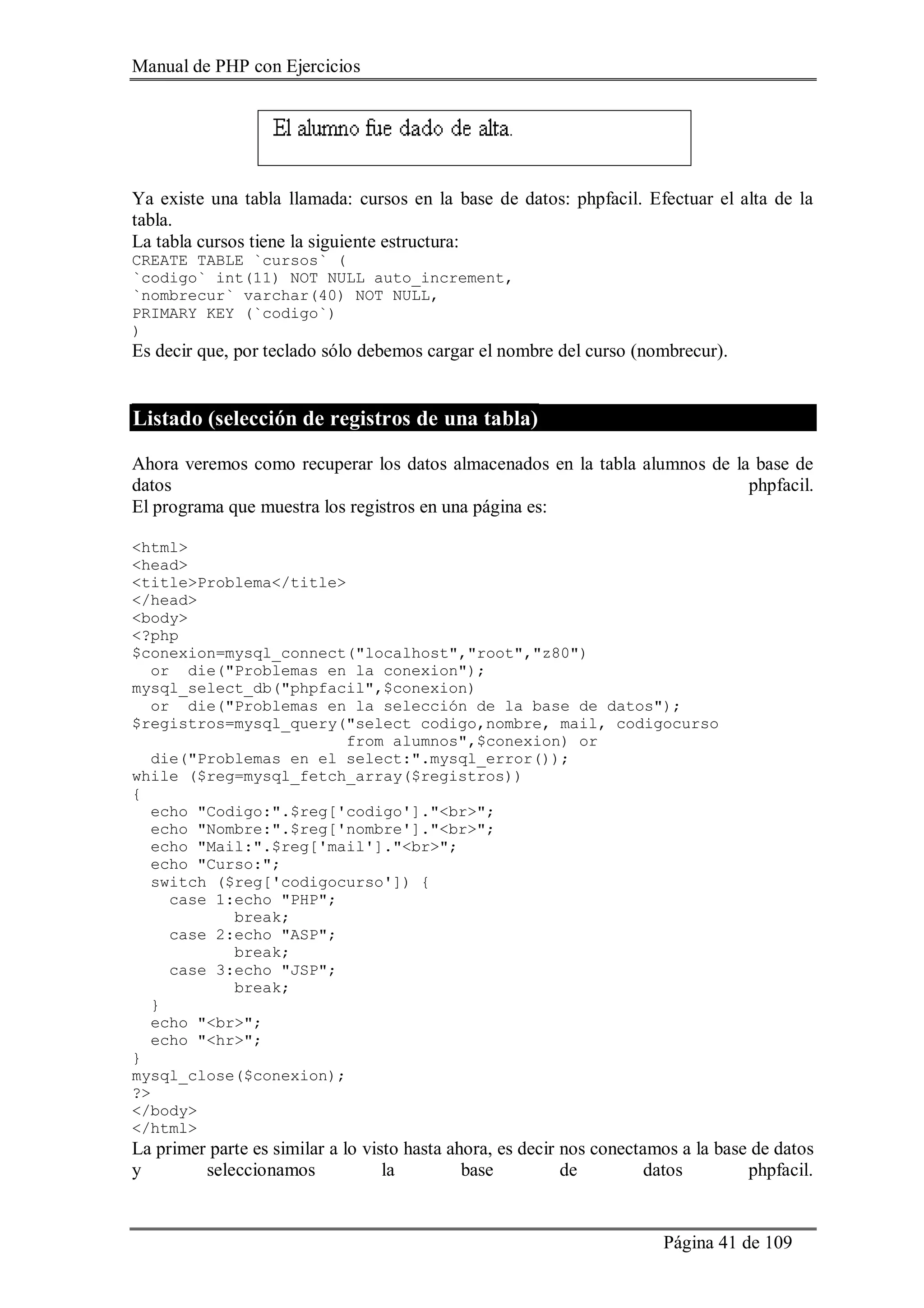 Manual de PHP con Ejercicios
Página 41 de 109
Ya existe una tabla llamada: cursos en la base de datos: phpfacil. Efectuar el alta de la
tabla.
La tabla cursos tiene la siguiente estructura:
CREATE TABLE `cursos` (
`codigo` int(11) NOT NULL auto_increment,
`nombrecur` varchar(40) NOT NULL,
PRIMARY KEY (`codigo`)
)
Es decir que, por teclado sólo debemos cargar el nombre del curso (nombrecur).
Listado (selección de registros de una tabla)
Ahora veremos como recuperar los datos almacenados en la tabla alumnos de la base de
datos phpfacil.
El programa que muestra los registros en una página es:
<html>
<head>
<title>Problema</title>
</head>
<body>
<?php
$conexion=mysql_connect("localhost","root","z80")
or die("Problemas en la conexion");
mysql_select_db("phpfacil",$conexion)
or die("Problemas en la selección de la base de datos");
$registros=mysql_query("select codigo,nombre, mail, codigocurso
from alumnos",$conexion) or
die("Problemas en el select:".mysql_error());
while ($reg=mysql_fetch_array($registros))
{
echo "Codigo:".$reg['codigo']."<br>";
echo "Nombre:".$reg['nombre']."<br>";
echo "Mail:".$reg['mail']."<br>";
echo "Curso:";
switch ($reg['codigocurso']) {
case 1:echo "PHP";
break;
case 2:echo "ASP";
break;
case 3:echo "JSP";
break;
}
echo "<br>";
echo "<hr>";
}
mysql_close($conexion);
?>
</body>
</html>
La primer parte es similar a lo visto hasta ahora, es decir nos conectamos a la base de datos
y seleccionamos la base de datos phpfacil.
 