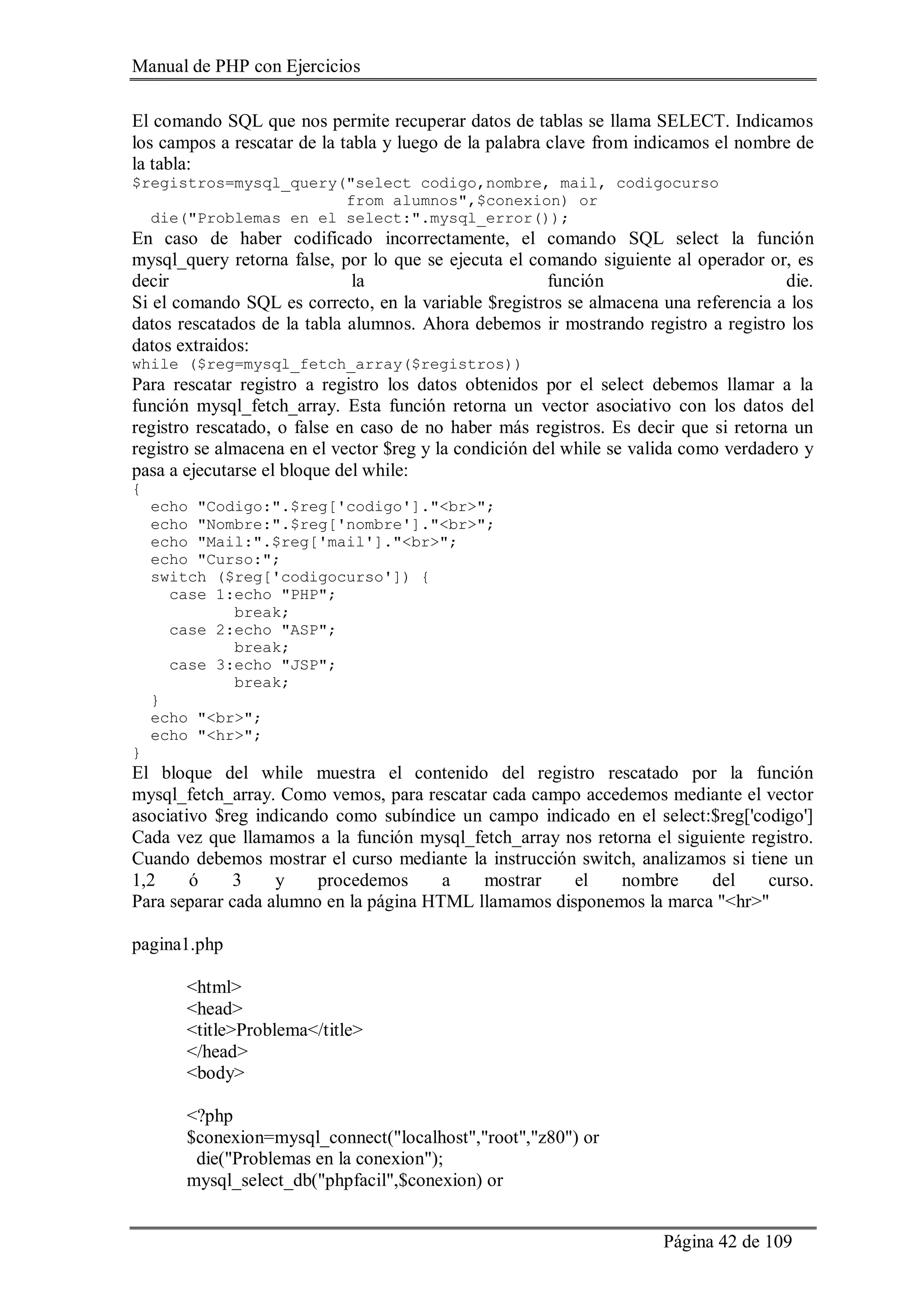 Manual de PHP con Ejercicios
Página 42 de 109
El comando SQL que nos permite recuperar datos de tablas se llama SELECT. Indicamos
los campos a rescatar de la tabla y luego de la palabra clave from indicamos el nombre de
la tabla:
$registros=mysql_query("select codigo,nombre, mail, codigocurso
from alumnos",$conexion) or
die("Problemas en el select:".mysql_error());
En caso de haber codificado incorrectamente, el comando SQL select la función
mysql_query retorna false, por lo que se ejecuta el comando siguiente al operador or, es
decir la función die.
Si el comando SQL es correcto, en la variable $registros se almacena una referencia a los
datos rescatados de la tabla alumnos. Ahora debemos ir mostrando registro a registro los
datos extraidos:
while ($reg=mysql_fetch_array($registros))
Para rescatar registro a registro los datos obtenidos por el select debemos llamar a la
función mysql_fetch_array. Esta función retorna un vector asociativo con los datos del
registro rescatado, o false en caso de no haber más registros. Es decir que si retorna un
registro se almacena en el vector $reg y la condición del while se valida como verdadero y
pasa a ejecutarse el bloque del while:
{
echo "Codigo:".$reg['codigo']."<br>";
echo "Nombre:".$reg['nombre']."<br>";
echo "Mail:".$reg['mail']."<br>";
echo "Curso:";
switch ($reg['codigocurso']) {
case 1:echo "PHP";
break;
case 2:echo "ASP";
break;
case 3:echo "JSP";
break;
}
echo "<br>";
echo "<hr>";
}
El bloque del while muestra el contenido del registro rescatado por la función
mysql_fetch_array. Como vemos, para rescatar cada campo accedemos mediante el vector
asociativo $reg indicando como subíndice un campo indicado en el select:$reg['codigo']
Cada vez que llamamos a la función mysql_fetch_array nos retorna el siguiente registro.
Cuando debemos mostrar el curso mediante la instrucción switch, analizamos si tiene un
1,2 ó 3 y procedemos a mostrar el nombre del curso.
Para separar cada alumno en la página HTML llamamos disponemos la marca "<hr>"
pagina1.php
<html>
<head>
<title>Problema</title>
</head>
<body>
<?php
$conexion=mysql_connect("localhost","root","z80") or
die("Problemas en la conexion");
mysql_select_db("phpfacil",$conexion) or
 