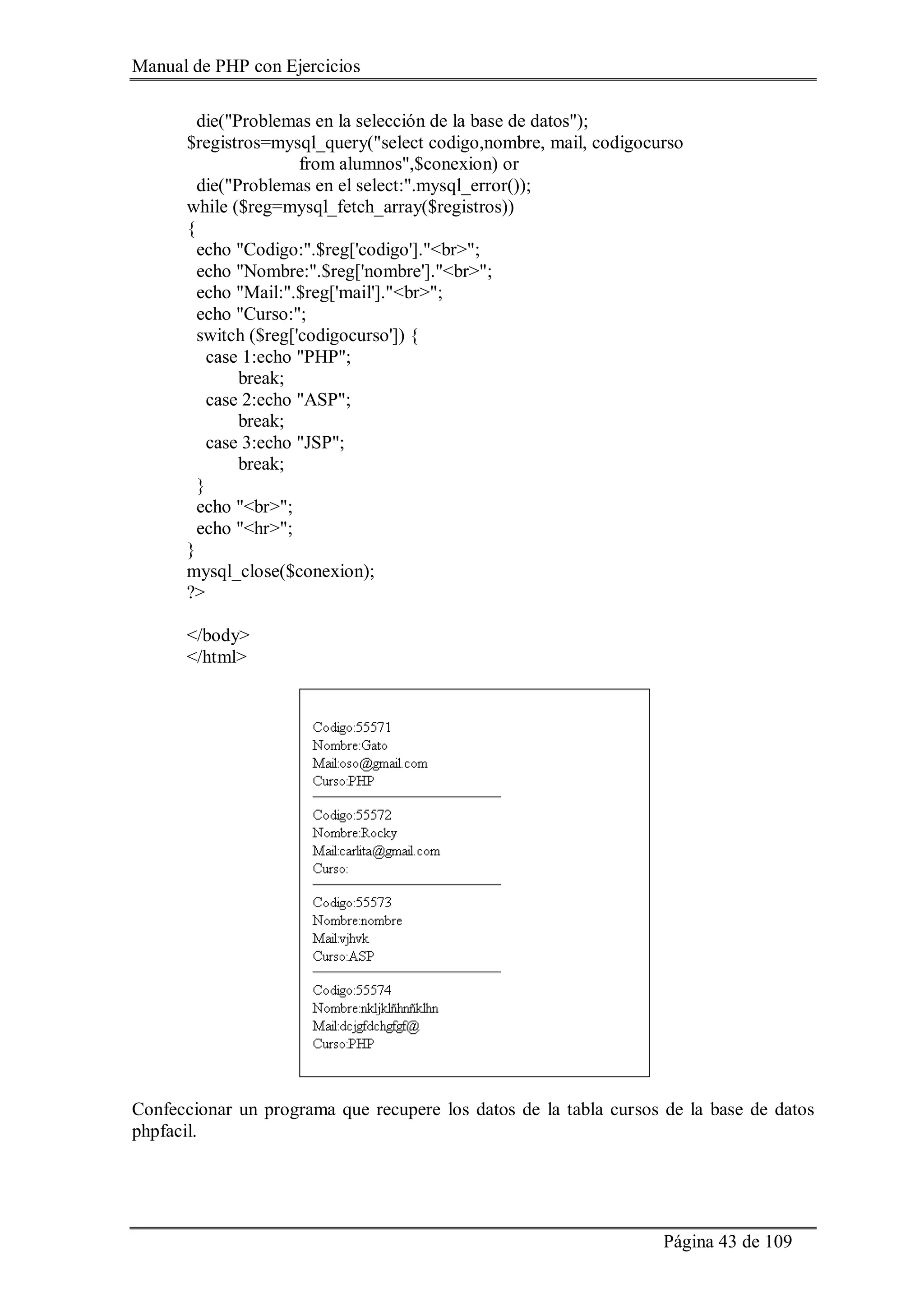 Manual de PHP con Ejercicios
Página 43 de 109
die("Problemas en la selección de la base de datos");
$registros=mysql_query("select codigo,nombre, mail, codigocurso
from alumnos",$conexion) or
die("Problemas en el select:".mysql_error());
while ($reg=mysql_fetch_array($registros))
{
echo "Codigo:".$reg['codigo']."<br>";
echo "Nombre:".$reg['nombre']."<br>";
echo "Mail:".$reg['mail']."<br>";
echo "Curso:";
switch ($reg['codigocurso']) {
case 1:echo "PHP";
break;
case 2:echo "ASP";
break;
case 3:echo "JSP";
break;
}
echo "<br>";
echo "<hr>";
}
mysql_close($conexion);
?>
</body>
</html>
Confeccionar un programa que recupere los datos de la tabla cursos de la base de datos
phpfacil.
 