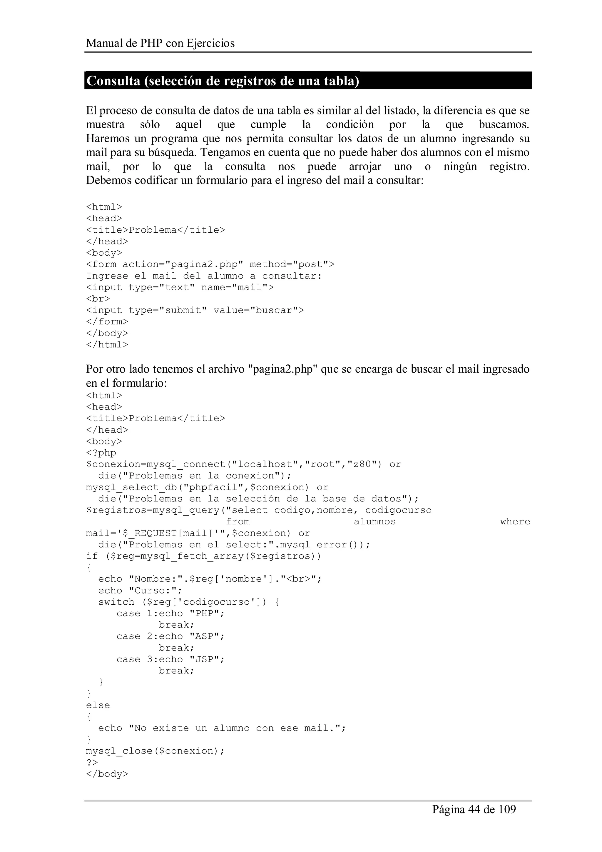 Manual de PHP con Ejercicios
Página 44 de 109
Consulta (selección de registros de una tabla)
El proceso de consulta de datos de una tabla es similar al del listado, la diferencia es que se
muestra sólo aquel que cumple la condición por la que buscamos.
Haremos un programa que nos permita consultar los datos de un alumno ingresando su
mail para su búsqueda. Tengamos en cuenta que no puede haber dos alumnos con el mismo
mail, por lo que la consulta nos puede arrojar uno o ningún registro.
Debemos codificar un formulario para el ingreso del mail a consultar:
<html>
<head>
<title>Problema</title>
</head>
<body>
<form action="pagina2.php" method="post">
Ingrese el mail del alumno a consultar:
<input type="text" name="mail">
<br>
<input type="submit" value="buscar">
</form>
</body>
</html>
Por otro lado tenemos el archivo "pagina2.php" que se encarga de buscar el mail ingresado
en el formulario:
<html>
<head>
<title>Problema</title>
</head>
<body>
<?php
$conexion=mysql_connect("localhost","root","z80") or
die("Problemas en la conexion");
mysql_select_db("phpfacil",$conexion) or
die("Problemas en la selección de la base de datos");
$registros=mysql_query("select codigo,nombre, codigocurso
from alumnos where
mail='$_REQUEST[mail]'",$conexion) or
die("Problemas en el select:".mysql_error());
if ($reg=mysql_fetch_array($registros))
{
echo "Nombre:".$reg['nombre']."<br>";
echo "Curso:";
switch ($reg['codigocurso']) {
case 1:echo "PHP";
break;
case 2:echo "ASP";
break;
case 3:echo "JSP";
break;
}
}
else
{
echo "No existe un alumno con ese mail.";
}
mysql_close($conexion);
?>
</body>
 