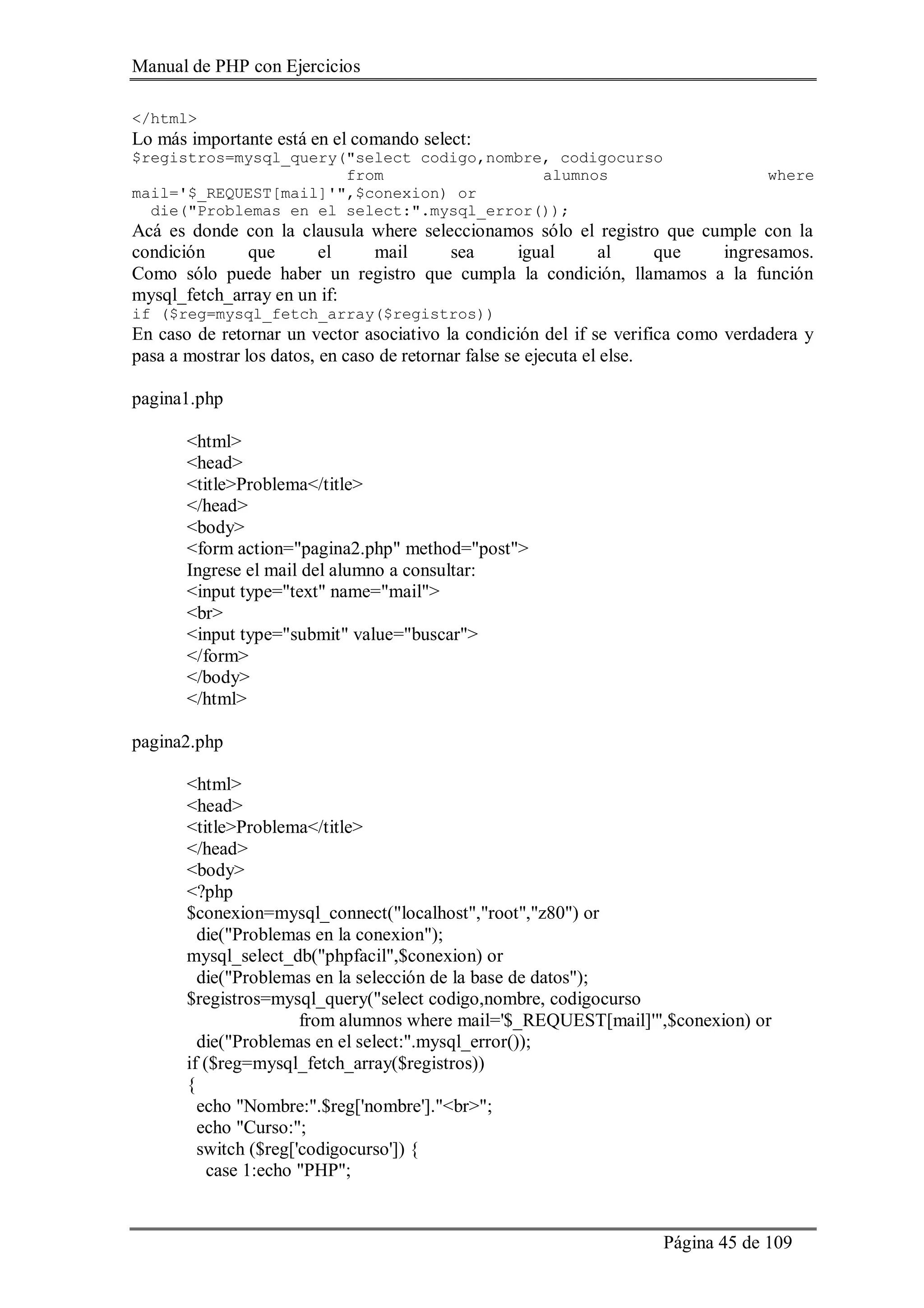 Manual de PHP con Ejercicios
Página 45 de 109
</html>
Lo más importante está en el comando select:
$registros=mysql_query("select codigo,nombre, codigocurso
from alumnos where
mail='$_REQUEST[mail]'",$conexion) or
die("Problemas en el select:".mysql_error());
Acá es donde con la clausula where seleccionamos sólo el registro que cumple con la
condición que el mail sea igual al que ingresamos.
Como sólo puede haber un registro que cumpla la condición, llamamos a la función
mysql_fetch_array en un if:
if ($reg=mysql_fetch_array($registros))
En caso de retornar un vector asociativo la condición del if se verifica como verdadera y
pasa a mostrar los datos, en caso de retornar false se ejecuta el else.
pagina1.php
<html>
<head>
<title>Problema</title>
</head>
<body>
<form action="pagina2.php" method="post">
Ingrese el mail del alumno a consultar:
<input type="text" name="mail">
<br>
<input type="submit" value="buscar">
</form>
</body>
</html>
pagina2.php
<html>
<head>
<title>Problema</title>
</head>
<body>
<?php
$conexion=mysql_connect("localhost","root","z80") or
die("Problemas en la conexion");
mysql_select_db("phpfacil",$conexion) or
die("Problemas en la selección de la base de datos");
$registros=mysql_query("select codigo,nombre, codigocurso
from alumnos where mail='$_REQUEST[mail]'",$conexion) or
die("Problemas en el select:".mysql_error());
if ($reg=mysql_fetch_array($registros))
{
echo "Nombre:".$reg['nombre']."<br>";
echo "Curso:";
switch ($reg['codigocurso']) {
case 1:echo "PHP";
 