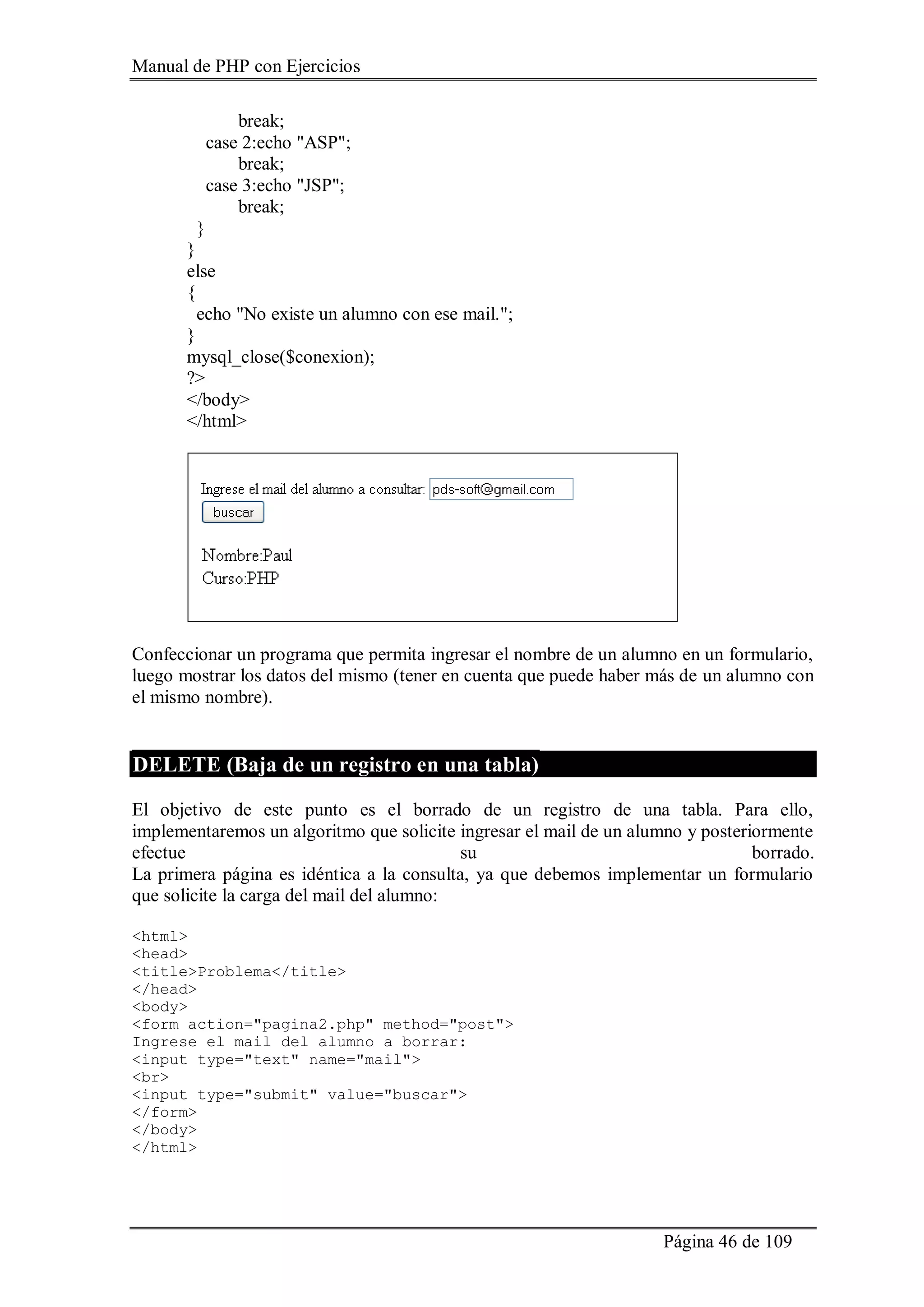Manual de PHP con Ejercicios
Página 46 de 109
break;
case 2:echo "ASP";
break;
case 3:echo "JSP";
break;
}
}
else
{
echo "No existe un alumno con ese mail.";
}
mysql_close($conexion);
?>
</body>
</html>
Confeccionar un programa que permita ingresar el nombre de un alumno en un formulario,
luego mostrar los datos del mismo (tener en cuenta que puede haber más de un alumno con
el mismo nombre).
DELETE (Baja de un registro en una tabla)
El objetivo de este punto es el borrado de un registro de una tabla. Para ello,
implementaremos un algoritmo que solicite ingresar el mail de un alumno y posteriormente
efectue su borrado.
La primera página es idéntica a la consulta, ya que debemos implementar un formulario
que solicite la carga del mail del alumno:
<html>
<head>
<title>Problema</title>
</head>
<body>
<form action="pagina2.php" method="post">
Ingrese el mail del alumno a borrar:
<input type="text" name="mail">
<br>
<input type="submit" value="buscar">
</form>
</body>
</html>
 