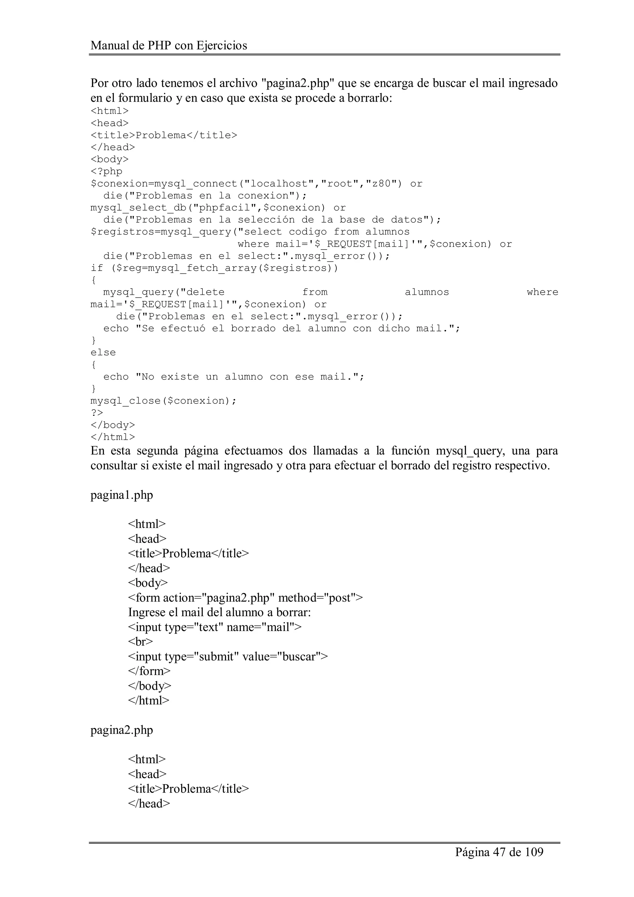 Manual de PHP con Ejercicios
Página 47 de 109
Por otro lado tenemos el archivo "pagina2.php" que se encarga de buscar el mail ingresado
en el formulario y en caso que exista se procede a borrarlo:
<html>
<head>
<title>Problema</title>
</head>
<body>
<?php
$conexion=mysql_connect("localhost","root","z80") or
die("Problemas en la conexion");
mysql_select_db("phpfacil",$conexion) or
die("Problemas en la selección de la base de datos");
$registros=mysql_query("select codigo from alumnos
where mail='$_REQUEST[mail]'",$conexion) or
die("Problemas en el select:".mysql_error());
if ($reg=mysql_fetch_array($registros))
{
mysql_query("delete from alumnos where
mail='$_REQUEST[mail]'",$conexion) or
die("Problemas en el select:".mysql_error());
echo "Se efectuó el borrado del alumno con dicho mail.";
}
else
{
echo "No existe un alumno con ese mail.";
}
mysql_close($conexion);
?>
</body>
</html>
En esta segunda página efectuamos dos llamadas a la función mysql_query, una para
consultar si existe el mail ingresado y otra para efectuar el borrado del registro respectivo.
pagina1.php
<html>
<head>
<title>Problema</title>
</head>
<body>
<form action="pagina2.php" method="post">
Ingrese el mail del alumno a borrar:
<input type="text" name="mail">
<br>
<input type="submit" value="buscar">
</form>
</body>
</html>
pagina2.php
<html>
<head>
<title>Problema</title>
</head>
 