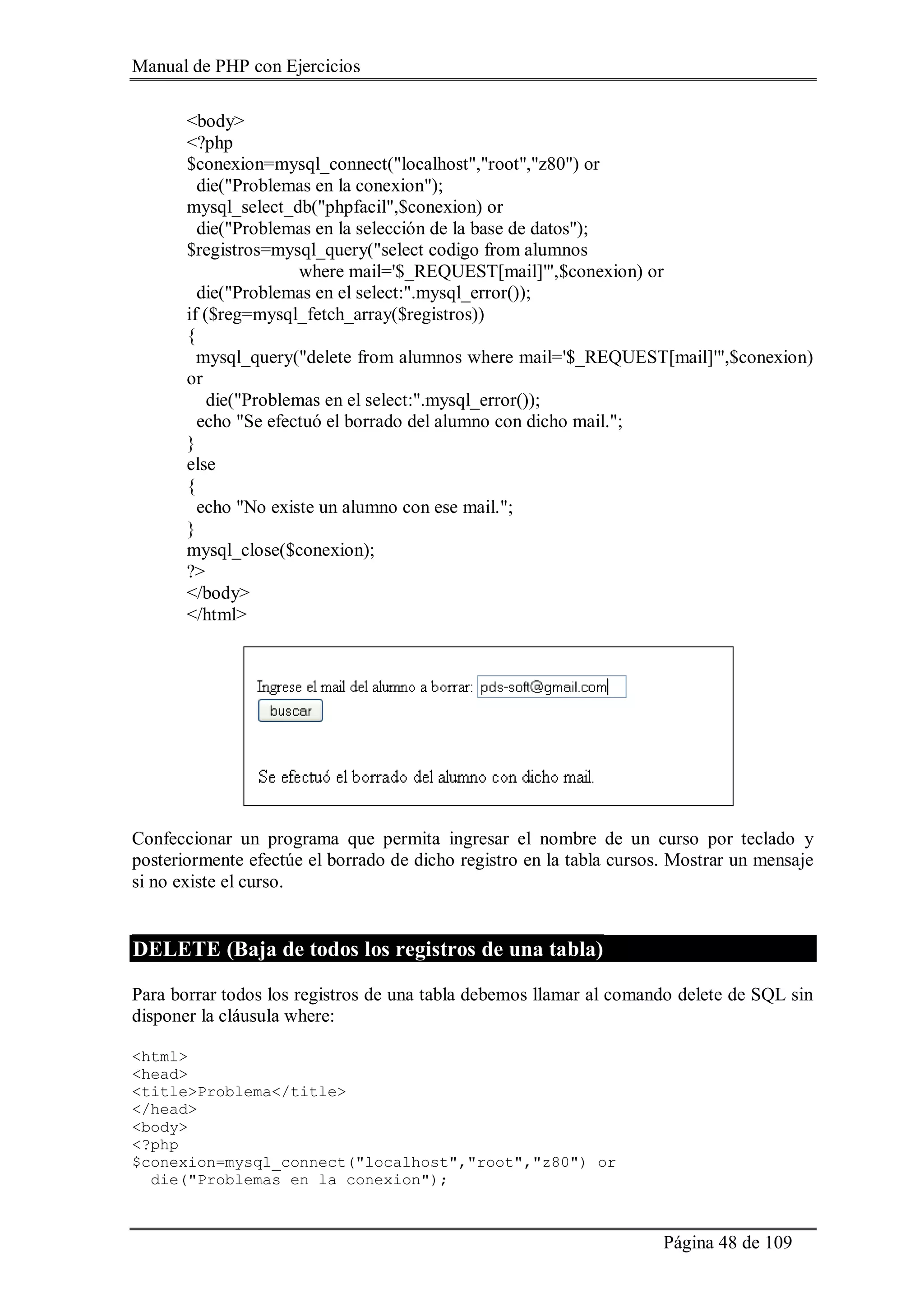 Manual de PHP con Ejercicios
Página 48 de 109
<body>
<?php
$conexion=mysql_connect("localhost","root","z80") or
die("Problemas en la conexion");
mysql_select_db("phpfacil",$conexion) or
die("Problemas en la selección de la base de datos");
$registros=mysql_query("select codigo from alumnos
where mail='$_REQUEST[mail]'",$conexion) or
die("Problemas en el select:".mysql_error());
if ($reg=mysql_fetch_array($registros))
{
mysql_query("delete from alumnos where mail='$_REQUEST[mail]'",$conexion)
or
die("Problemas en el select:".mysql_error());
echo "Se efectuó el borrado del alumno con dicho mail.";
}
else
{
echo "No existe un alumno con ese mail.";
}
mysql_close($conexion);
?>
</body>
</html>
Confeccionar un programa que permita ingresar el nombre de un curso por teclado y
posteriormente efectúe el borrado de dicho registro en la tabla cursos. Mostrar un mensaje
si no existe el curso.
DELETE (Baja de todos los registros de una tabla)
Para borrar todos los registros de una tabla debemos llamar al comando delete de SQL sin
disponer la cláusula where:
<html>
<head>
<title>Problema</title>
</head>
<body>
<?php
$conexion=mysql_connect("localhost","root","z80") or
die("Problemas en la conexion");
 