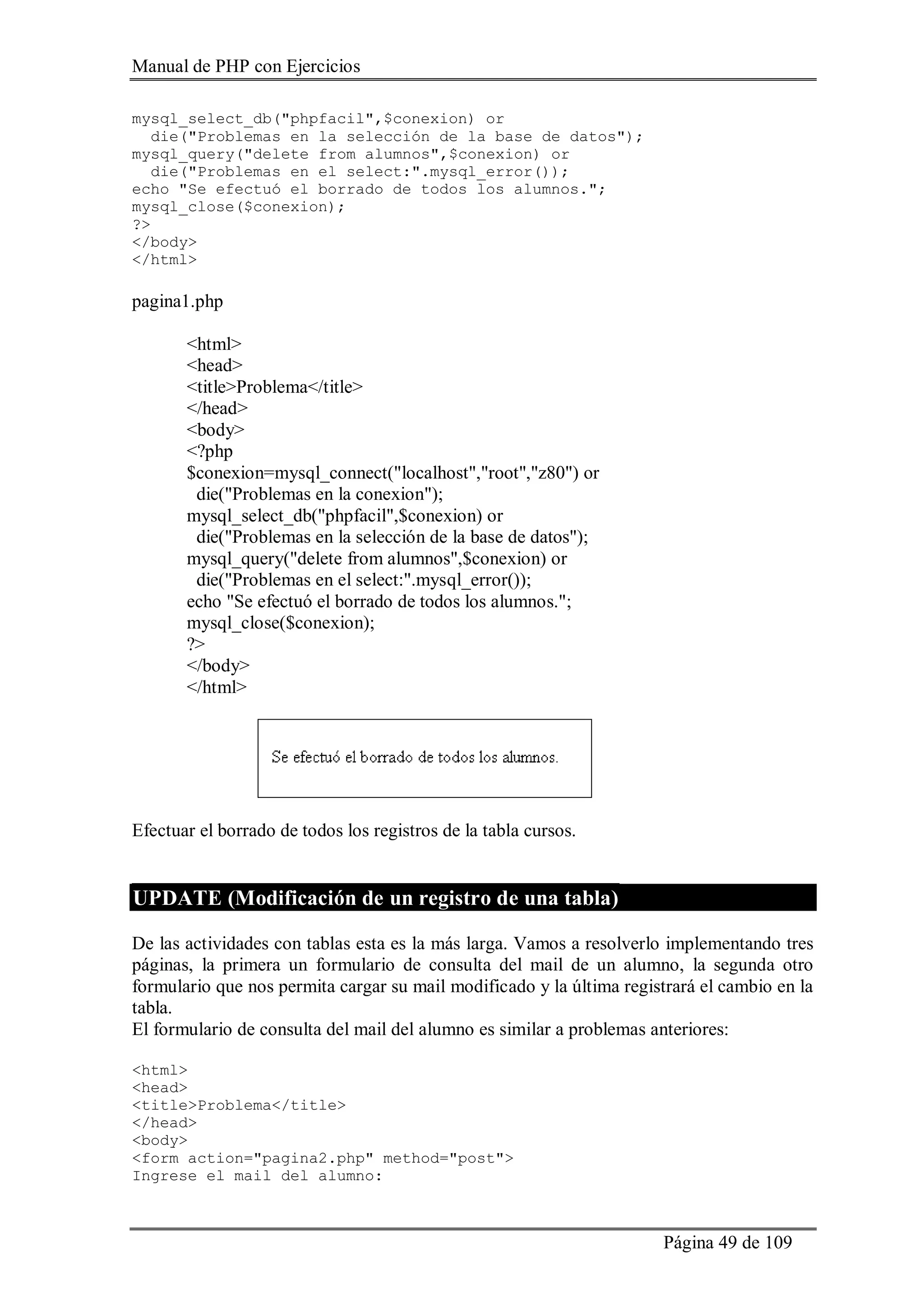 Manual de PHP con Ejercicios
Página 49 de 109
mysql_select_db("phpfacil",$conexion) or
die("Problemas en la selección de la base de datos");
mysql_query("delete from alumnos",$conexion) or
die("Problemas en el select:".mysql_error());
echo "Se efectuó el borrado de todos los alumnos.";
mysql_close($conexion);
?>
</body>
</html>
pagina1.php
<html>
<head>
<title>Problema</title>
</head>
<body>
<?php
$conexion=mysql_connect("localhost","root","z80") or
die("Problemas en la conexion");
mysql_select_db("phpfacil",$conexion) or
die("Problemas en la selección de la base de datos");
mysql_query("delete from alumnos",$conexion) or
die("Problemas en el select:".mysql_error());
echo "Se efectuó el borrado de todos los alumnos.";
mysql_close($conexion);
?>
</body>
</html>
Efectuar el borrado de todos los registros de la tabla cursos.
UPDATE (Modificación de un registro de una tabla)
De las actividades con tablas esta es la más larga. Vamos a resolverlo implementando tres
páginas, la primera un formulario de consulta del mail de un alumno, la segunda otro
formulario que nos permita cargar su mail modificado y la última registrará el cambio en la
tabla.
El formulario de consulta del mail del alumno es similar a problemas anteriores:
<html>
<head>
<title>Problema</title>
</head>
<body>
<form action="pagina2.php" method="post">
Ingrese el mail del alumno:
 