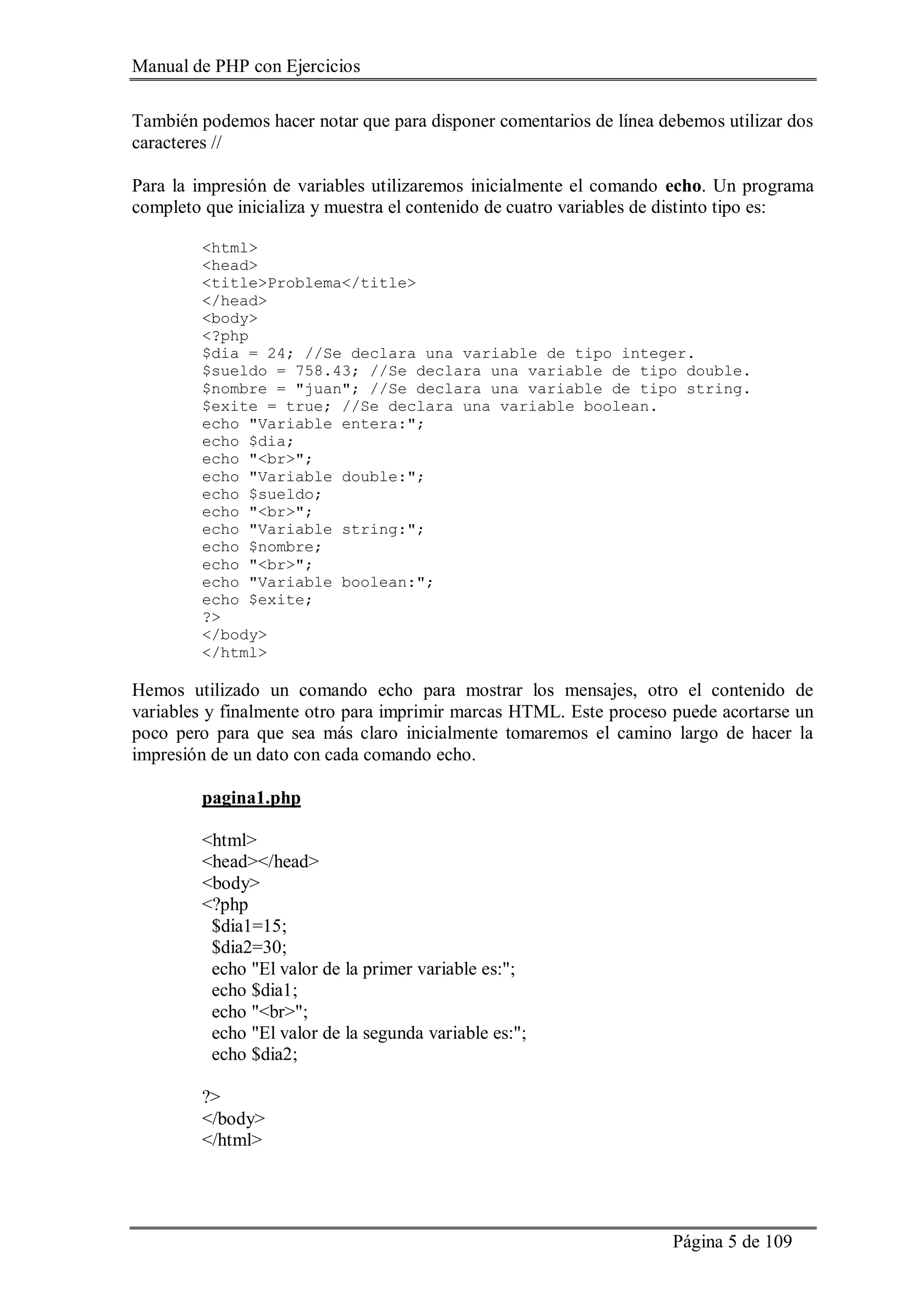 Manual de PHP con Ejercicios
Página 5 de 109
También podemos hacer notar que para disponer comentarios de línea debemos utilizar dos
caracteres //
Para la impresión de variables utilizaremos inicialmente el comando echo. Un programa
completo que inicializa y muestra el contenido de cuatro variables de distinto tipo es:
<html>
<head>
<title>Problema</title>
</head>
<body>
<?php
$dia = 24; //Se declara una variable de tipo integer.
$sueldo = 758.43; //Se declara una variable de tipo double.
$nombre = "juan"; //Se declara una variable de tipo string.
$exite = true; //Se declara una variable boolean.
echo "Variable entera:";
echo $dia;
echo "<br>";
echo "Variable double:";
echo $sueldo;
echo "<br>";
echo "Variable string:";
echo $nombre;
echo "<br>";
echo "Variable boolean:";
echo $exite;
?>
</body>
</html>
Hemos utilizado un comando echo para mostrar los mensajes, otro el contenido de
variables y finalmente otro para imprimir marcas HTML. Este proceso puede acortarse un
poco pero para que sea más claro inicialmente tomaremos el camino largo de hacer la
impresión de un dato con cada comando echo.
pagina1.php
<html>
<head></head>
<body>
<?php
$dia1=15;
$dia2=30;
echo "El valor de la primer variable es:";
echo $dia1;
echo "<br>";
echo "El valor de la segunda variable es:";
echo $dia2;
?>
</body>
</html>
 