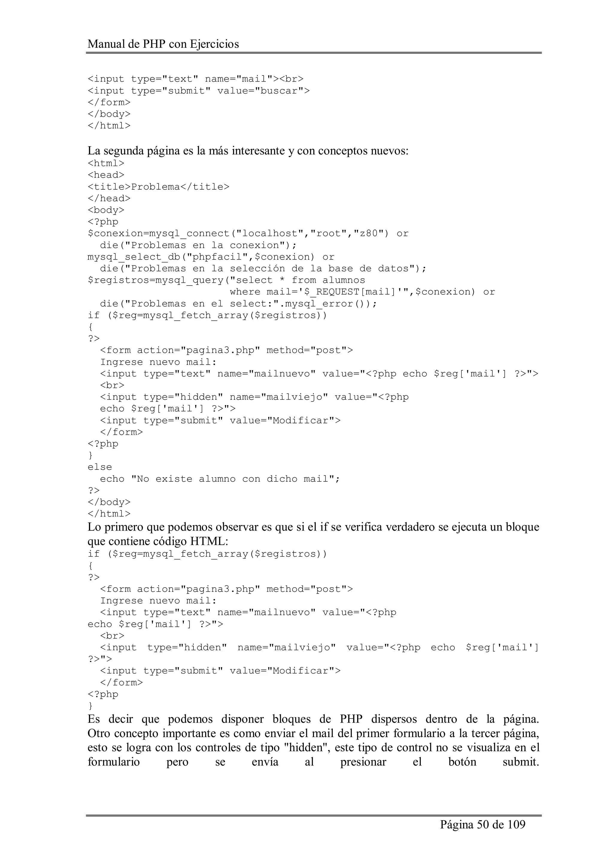 Manual de PHP con Ejercicios
Página 50 de 109
<input type="text" name="mail"><br>
<input type="submit" value="buscar">
</form>
</body>
</html>
La segunda página es la más interesante y con conceptos nuevos:
<html>
<head>
<title>Problema</title>
</head>
<body>
<?php
$conexion=mysql_connect("localhost","root","z80") or
die("Problemas en la conexion");
mysql_select_db("phpfacil",$conexion) or
die("Problemas en la selección de la base de datos");
$registros=mysql_query("select * from alumnos
where mail='$_REQUEST[mail]'",$conexion) or
die("Problemas en el select:".mysql_error());
if ($reg=mysql_fetch_array($registros))
{
?>
<form action="pagina3.php" method="post">
Ingrese nuevo mail:
<input type="text" name="mailnuevo" value="<?php echo $reg['mail'] ?>">
<br>
<input type="hidden" name="mailviejo" value="<?php
echo $reg['mail'] ?>">
<input type="submit" value="Modificar">
</form>
<?php
}
else
echo "No existe alumno con dicho mail";
?>
</body>
</html>
Lo primero que podemos observar es que si el if se verifica verdadero se ejecuta un bloque
que contiene código HTML:
if ($reg=mysql_fetch_array($registros))
{
?>
<form action="pagina3.php" method="post">
Ingrese nuevo mail:
<input type="text" name="mailnuevo" value="<?php
echo $reg['mail'] ?>">
<br>
<input type="hidden" name="mailviejo" value="<?php echo $reg['mail']
?>">
<input type="submit" value="Modificar">
</form>
<?php
}
Es decir que podemos disponer bloques de PHP dispersos dentro de la página.
Otro concepto importante es como enviar el mail del primer formulario a la tercer página,
esto se logra con los controles de tipo "hidden", este tipo de control no se visualiza en el
formulario pero se envía al presionar el botón submit.
 
