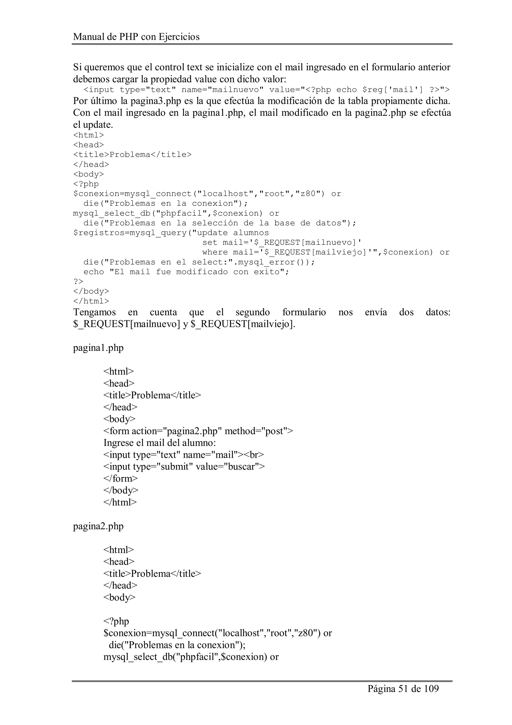 Manual de PHP con Ejercicios
Página 51 de 109
Si queremos que el control text se inicialize con el mail ingresado en el formulario anterior
debemos cargar la propiedad value con dicho valor:
<input type="text" name="mailnuevo" value="<?php echo $reg['mail'] ?>">
Por último la pagina3.php es la que efectúa la modificación de la tabla propiamente dicha.
Con el mail ingresado en la pagina1.php, el mail modificado en la pagina2.php se efectúa
el update.
<html>
<head>
<title>Problema</title>
</head>
<body>
<?php
$conexion=mysql_connect("localhost","root","z80") or
die("Problemas en la conexion");
mysql_select_db("phpfacil",$conexion) or
die("Problemas en la selección de la base de datos");
$registros=mysql_query("update alumnos
set mail='$_REQUEST[mailnuevo]'
where mail='$_REQUEST[mailviejo]'",$conexion) or
die("Problemas en el select:".mysql_error());
echo "El mail fue modificado con exito";
?>
</body>
</html>
Tengamos en cuenta que el segundo formulario nos envía dos datos:
$_REQUEST[mailnuevo] y $_REQUEST[mailviejo].
pagina1.php
<html>
<head>
<title>Problema</title>
</head>
<body>
<form action="pagina2.php" method="post">
Ingrese el mail del alumno:
<input type="text" name="mail"><br>
<input type="submit" value="buscar">
</form>
</body>
</html>
pagina2.php
<html>
<head>
<title>Problema</title>
</head>
<body>
<?php
$conexion=mysql_connect("localhost","root","z80") or
die("Problemas en la conexion");
mysql_select_db("phpfacil",$conexion) or
 