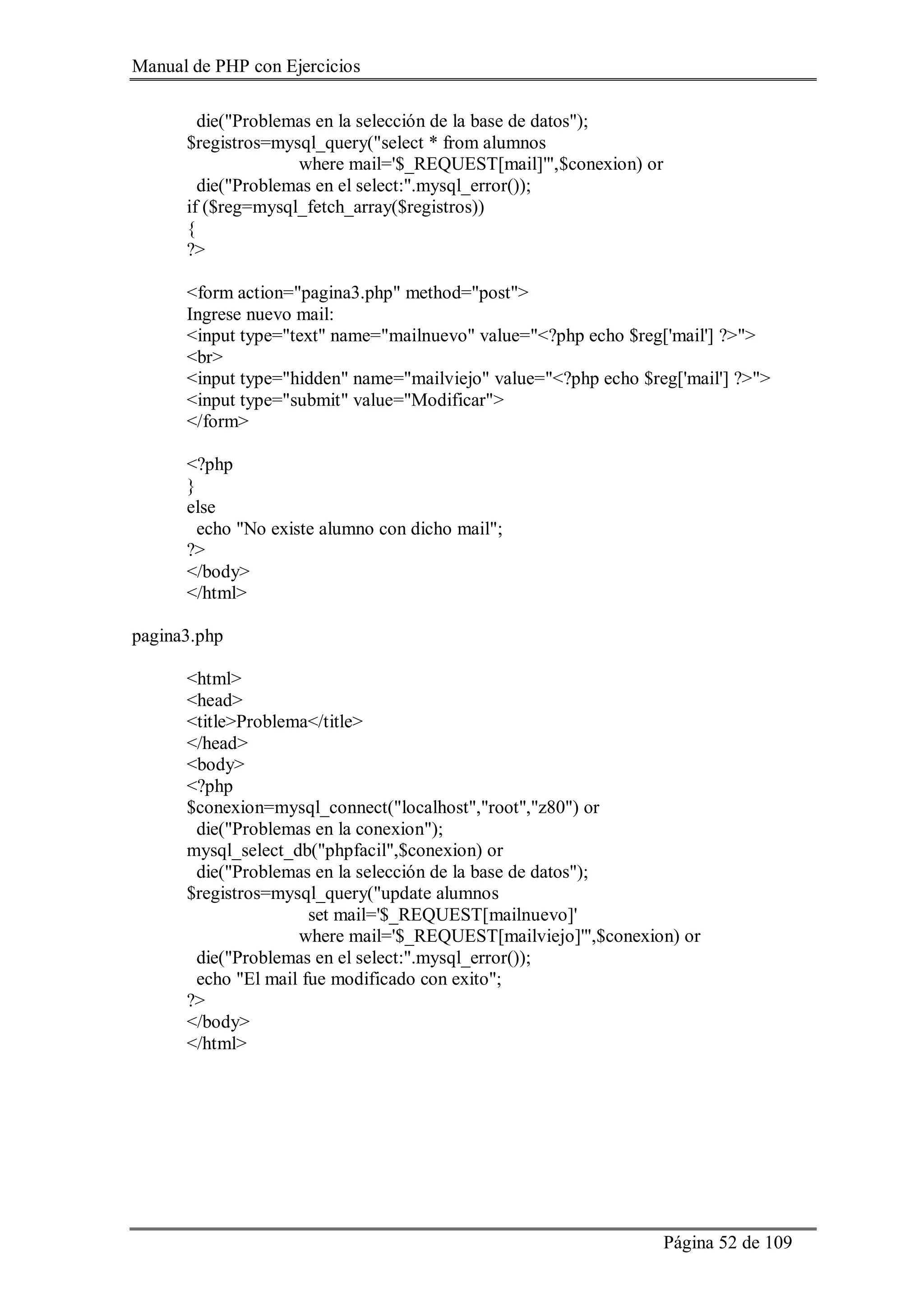 Manual de PHP con Ejercicios
Página 52 de 109
die("Problemas en la selección de la base de datos");
$registros=mysql_query("select * from alumnos
where mail='$_REQUEST[mail]'",$conexion) or
die("Problemas en el select:".mysql_error());
if ($reg=mysql_fetch_array($registros))
{
?>
<form action="pagina3.php" method="post">
Ingrese nuevo mail:
<input type="text" name="mailnuevo" value="<?php echo $reg['mail'] ?>">
<br>
<input type="hidden" name="mailviejo" value="<?php echo $reg['mail'] ?>">
<input type="submit" value="Modificar">
</form>
<?php
}
else
echo "No existe alumno con dicho mail";
?>
</body>
</html>
pagina3.php
<html>
<head>
<title>Problema</title>
</head>
<body>
<?php
$conexion=mysql_connect("localhost","root","z80") or
die("Problemas en la conexion");
mysql_select_db("phpfacil",$conexion) or
die("Problemas en la selección de la base de datos");
$registros=mysql_query("update alumnos
set mail='$_REQUEST[mailnuevo]'
where mail='$_REQUEST[mailviejo]'",$conexion) or
die("Problemas en el select:".mysql_error());
echo "El mail fue modificado con exito";
?>
</body>
</html>
 