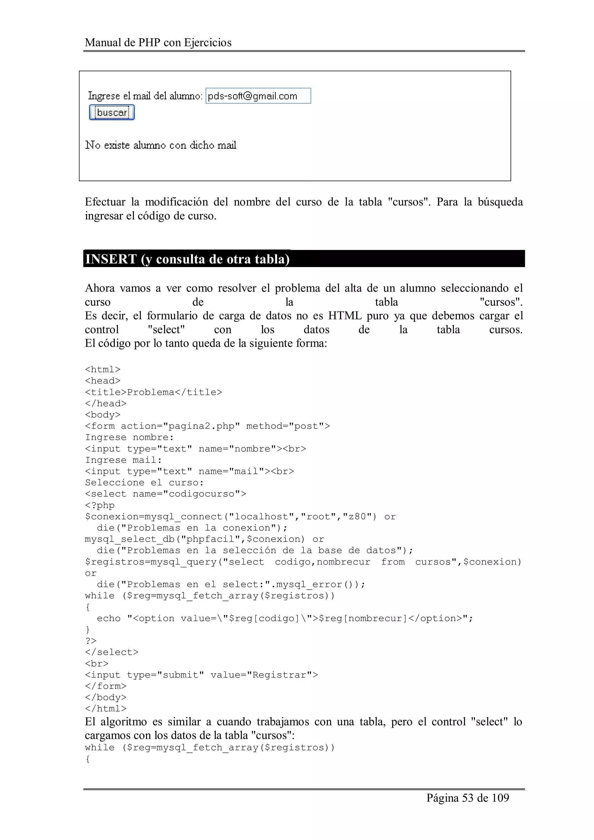 Manual de PHP con Ejercicios
Página 53 de 109
Efectuar la modificación del nombre del curso de la tabla "cursos". Para la búsqueda
ingresar el código de curso.
INSERT (y consulta de otra tabla)
Ahora vamos a ver como resolver el problema del alta de un alumno seleccionando el
curso de la tabla "cursos".
Es decir, el formulario de carga de datos no es HTML puro ya que debemos cargar el
control "select" con los datos de la tabla cursos.
El código por lo tanto queda de la siguiente forma:
<html>
<head>
<title>Problema</title>
</head>
<body>
<form action="pagina2.php" method="post">
Ingrese nombre:
<input type="text" name="nombre"><br>
Ingrese mail:
<input type="text" name="mail"><br>
Seleccione el curso:
<select name="codigocurso">
<?php
$conexion=mysql_connect("localhost","root","z80") or
die("Problemas en la conexion");
mysql_select_db("phpfacil",$conexion) or
die("Problemas en la selección de la base de datos");
$registros=mysql_query("select codigo,nombrecur from cursos",$conexion)
or
die("Problemas en el select:".mysql_error());
while ($reg=mysql_fetch_array($registros))
{
echo "<option value="$reg[codigo]">$reg[nombrecur]</option>";
}
?>
</select>
<br>
<input type="submit" value="Registrar">
</form>
</body>
</html>
El algoritmo es similar a cuando trabajamos con una tabla, pero el control "select" lo
cargamos con los datos de la tabla "cursos":
while ($reg=mysql_fetch_array($registros))
{
 