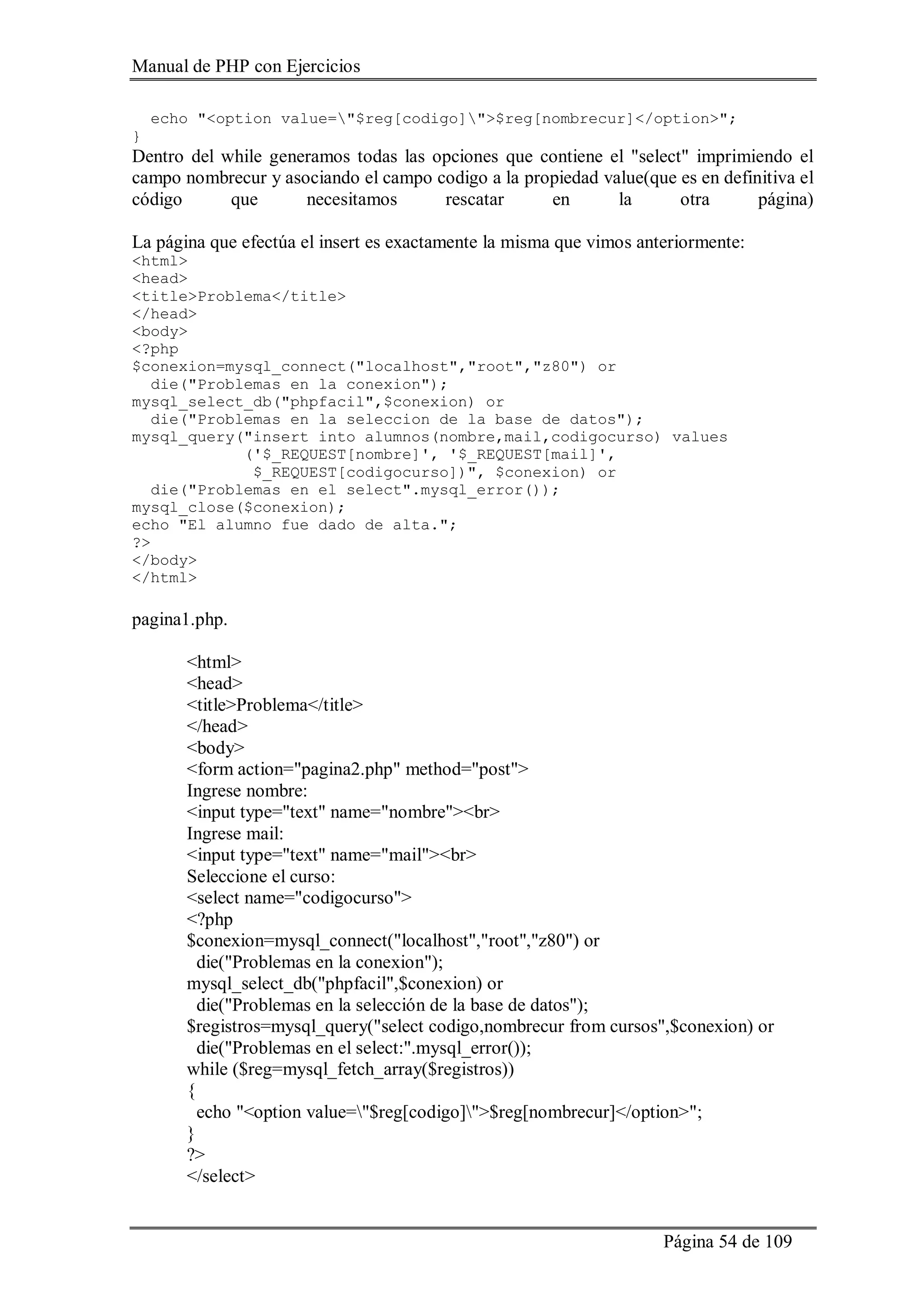 Manual de PHP con Ejercicios
Página 54 de 109
echo "<option value="$reg[codigo]">$reg[nombrecur]</option>";
}
Dentro del while generamos todas las opciones que contiene el "select" imprimiendo el
campo nombrecur y asociando el campo codigo a la propiedad value(que es en definitiva el
código que necesitamos rescatar en la otra página)
La página que efectúa el insert es exactamente la misma que vimos anteriormente:
<html>
<head>
<title>Problema</title>
</head>
<body>
<?php
$conexion=mysql_connect("localhost","root","z80") or
die("Problemas en la conexion");
mysql_select_db("phpfacil",$conexion) or
die("Problemas en la seleccion de la base de datos");
mysql_query("insert into alumnos(nombre,mail,codigocurso) values
('$_REQUEST[nombre]', '$_REQUEST[mail]',
$_REQUEST[codigocurso])", $conexion) or
die("Problemas en el select".mysql_error());
mysql_close($conexion);
echo "El alumno fue dado de alta.";
?>
</body>
</html>
pagina1.php.
<html>
<head>
<title>Problema</title>
</head>
<body>
<form action="pagina2.php" method="post">
Ingrese nombre:
<input type="text" name="nombre"><br>
Ingrese mail:
<input type="text" name="mail"><br>
Seleccione el curso:
<select name="codigocurso">
<?php
$conexion=mysql_connect("localhost","root","z80") or
die("Problemas en la conexion");
mysql_select_db("phpfacil",$conexion) or
die("Problemas en la selección de la base de datos");
$registros=mysql_query("select codigo,nombrecur from cursos",$conexion) or
die("Problemas en el select:".mysql_error());
while ($reg=mysql_fetch_array($registros))
{
echo "<option value="$reg[codigo]">$reg[nombrecur]</option>";
}
?>
</select>
 
