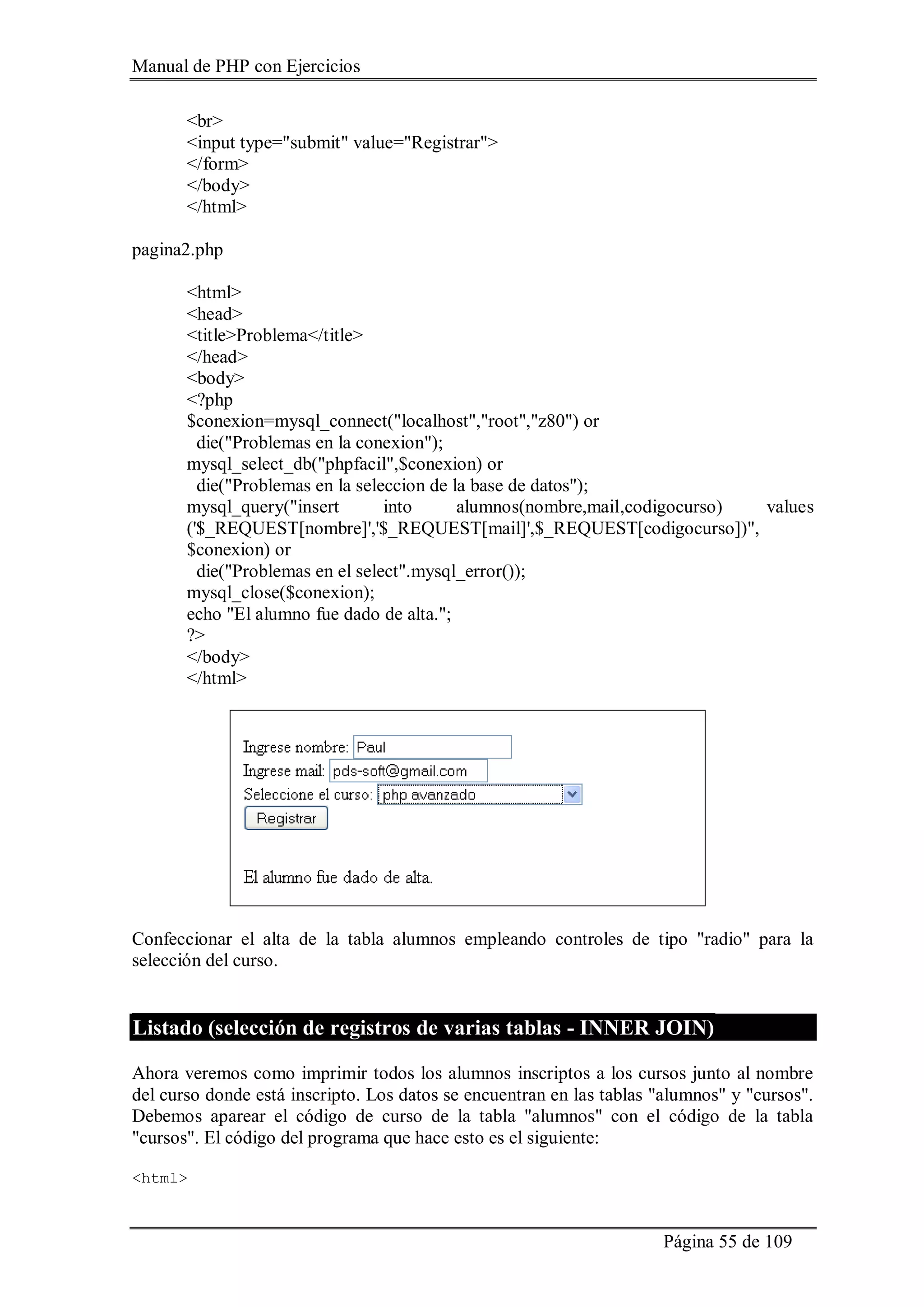 Manual de PHP con Ejercicios
Página 55 de 109
<br>
<input type="submit" value="Registrar">
</form>
</body>
</html>
pagina2.php
<html>
<head>
<title>Problema</title>
</head>
<body>
<?php
$conexion=mysql_connect("localhost","root","z80") or
die("Problemas en la conexion");
mysql_select_db("phpfacil",$conexion) or
die("Problemas en la seleccion de la base de datos");
mysql_query("insert into alumnos(nombre,mail,codigocurso) values
('$_REQUEST[nombre]','$_REQUEST[mail]',$_REQUEST[codigocurso])",
$conexion) or
die("Problemas en el select".mysql_error());
mysql_close($conexion);
echo "El alumno fue dado de alta.";
?>
</body>
</html>
Confeccionar el alta de la tabla alumnos empleando controles de tipo "radio" para la
selección del curso.
Listado (selección de registros de varias tablas - INNER JOIN)
Ahora veremos como imprimir todos los alumnos inscriptos a los cursos junto al nombre
del curso donde está inscripto. Los datos se encuentran en las tablas "alumnos" y "cursos".
Debemos aparear el código de curso de la tabla "alumnos" con el código de la tabla
"cursos". El código del programa que hace esto es el siguiente:
<html>
 