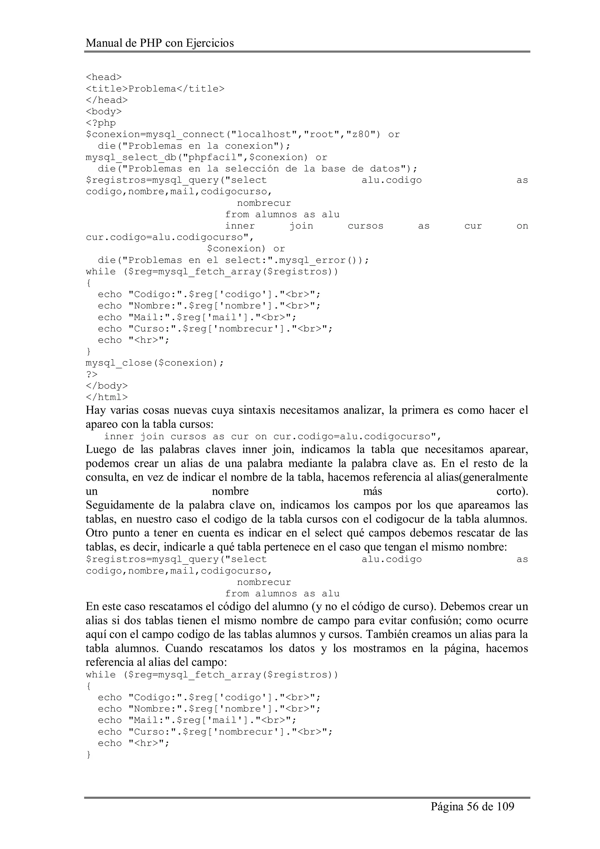 Manual de PHP con Ejercicios
Página 56 de 109
<head>
<title>Problema</title>
</head>
<body>
<?php
$conexion=mysql_connect("localhost","root","z80") or
die("Problemas en la conexion");
mysql_select_db("phpfacil",$conexion) or
die("Problemas en la selección de la base de datos");
$registros=mysql_query("select alu.codigo as
codigo,nombre,mail,codigocurso,
nombrecur
from alumnos as alu
inner join cursos as cur on
cur.codigo=alu.codigocurso",
$conexion) or
die("Problemas en el select:".mysql_error());
while ($reg=mysql_fetch_array($registros))
{
echo "Codigo:".$reg['codigo']."<br>";
echo "Nombre:".$reg['nombre']."<br>";
echo "Mail:".$reg['mail']."<br>";
echo "Curso:".$reg['nombrecur']."<br>";
echo "<hr>";
}
mysql_close($conexion);
?>
</body>
</html>
Hay varias cosas nuevas cuya sintaxis necesitamos analizar, la primera es como hacer el
apareo con la tabla cursos:
inner join cursos as cur on cur.codigo=alu.codigocurso",
Luego de las palabras claves inner join, indicamos la tabla que necesitamos aparear,
podemos crear un alias de una palabra mediante la palabra clave as. En el resto de la
consulta, en vez de indicar el nombre de la tabla, hacemos referencia al alias(generalmente
un nombre más corto).
Seguidamente de la palabra clave on, indicamos los campos por los que apareamos las
tablas, en nuestro caso el codigo de la tabla cursos con el codigocur de la tabla alumnos.
Otro punto a tener en cuenta es indicar en el select qué campos debemos rescatar de las
tablas, es decir, indicarle a qué tabla pertenece en el caso que tengan el mismo nombre:
$registros=mysql_query("select alu.codigo as
codigo,nombre,mail,codigocurso,
nombrecur
from alumnos as alu
En este caso rescatamos el código del alumno (y no el código de curso). Debemos crear un
alias si dos tablas tienen el mismo nombre de campo para evitar confusión; como ocurre
aquí con el campo codigo de las tablas alumnos y cursos. También creamos un alias para la
tabla alumnos. Cuando rescatamos los datos y los mostramos en la página, hacemos
referencia al alias del campo:
while ($reg=mysql_fetch_array($registros))
{
echo "Codigo:".$reg['codigo']."<br>";
echo "Nombre:".$reg['nombre']."<br>";
echo "Mail:".$reg['mail']."<br>";
echo "Curso:".$reg['nombrecur']."<br>";
echo "<hr>";
}
 