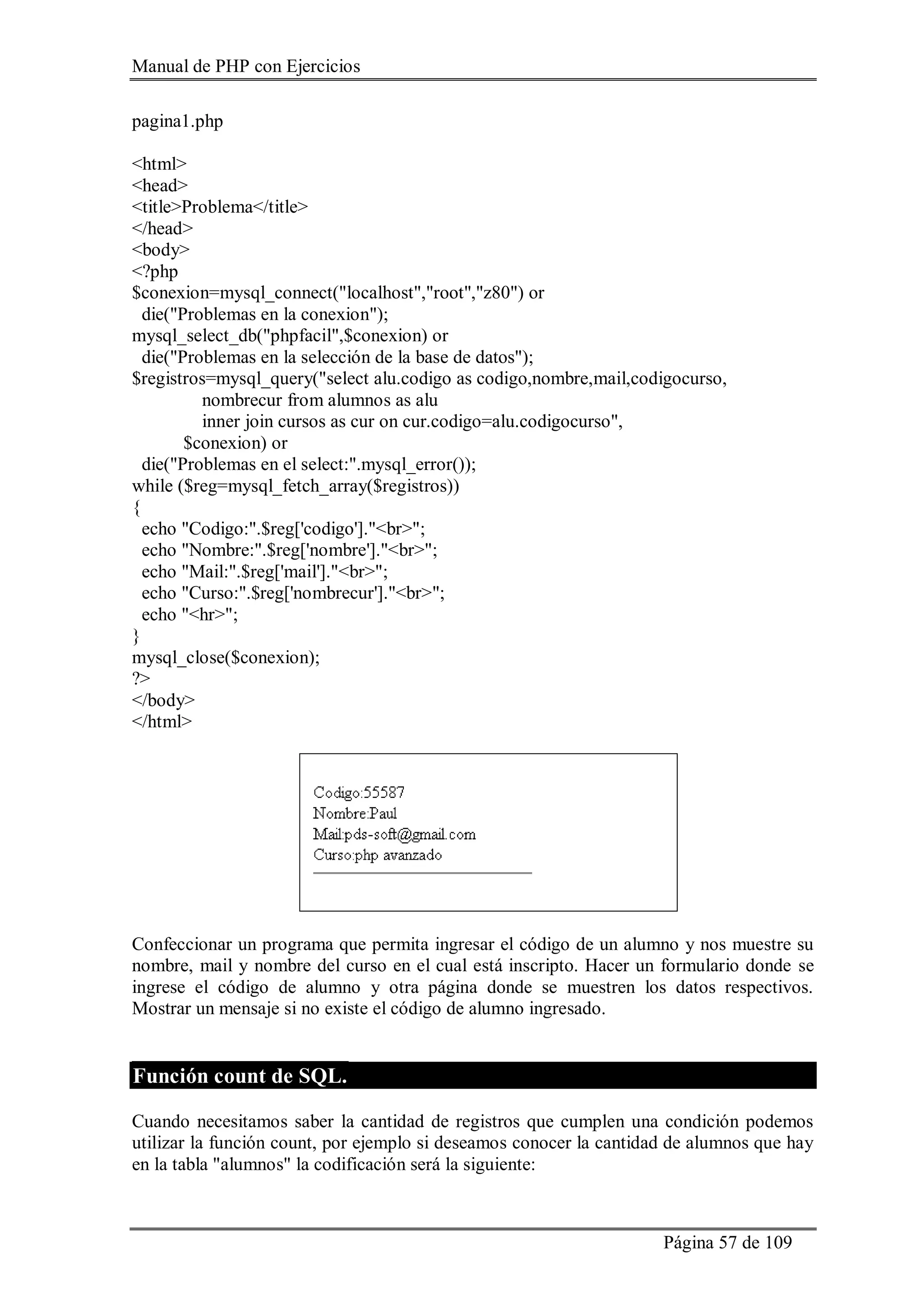 Manual de PHP con Ejercicios
Página 57 de 109
pagina1.php
<html>
<head>
<title>Problema</title>
</head>
<body>
<?php
$conexion=mysql_connect("localhost","root","z80") or
die("Problemas en la conexion");
mysql_select_db("phpfacil",$conexion) or
die("Problemas en la selección de la base de datos");
$registros=mysql_query("select alu.codigo as codigo,nombre,mail,codigocurso,
nombrecur from alumnos as alu
inner join cursos as cur on cur.codigo=alu.codigocurso",
$conexion) or
die("Problemas en el select:".mysql_error());
while ($reg=mysql_fetch_array($registros))
{
echo "Codigo:".$reg['codigo']."<br>";
echo "Nombre:".$reg['nombre']."<br>";
echo "Mail:".$reg['mail']."<br>";
echo "Curso:".$reg['nombrecur']."<br>";
echo "<hr>";
}
mysql_close($conexion);
?>
</body>
</html>
Confeccionar un programa que permita ingresar el código de un alumno y nos muestre su
nombre, mail y nombre del curso en el cual está inscripto. Hacer un formulario donde se
ingrese el código de alumno y otra página donde se muestren los datos respectivos.
Mostrar un mensaje si no existe el código de alumno ingresado.
Función count de SQL.
Cuando necesitamos saber la cantidad de registros que cumplen una condición podemos
utilizar la función count, por ejemplo si deseamos conocer la cantidad de alumnos que hay
en la tabla "alumnos" la codificación será la siguiente:
 