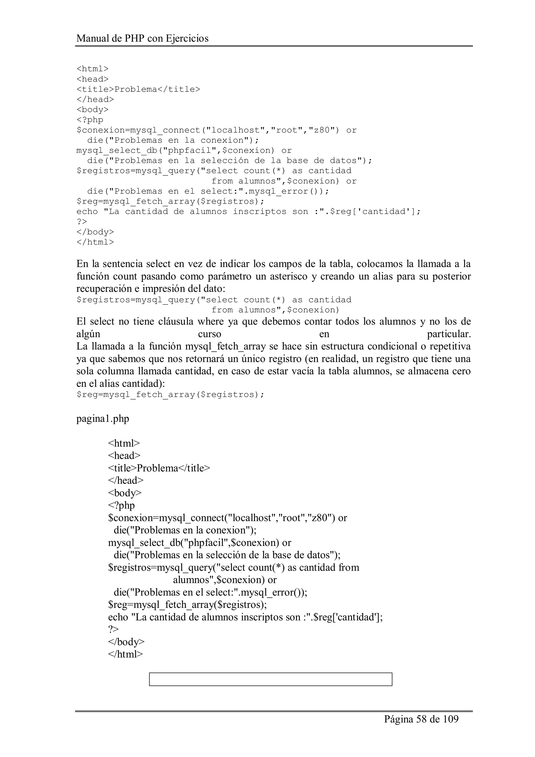 Manual de PHP con Ejercicios
Página 58 de 109
<html>
<head>
<title>Problema</title>
</head>
<body>
<?php
$conexion=mysql_connect("localhost","root","z80") or
die("Problemas en la conexion");
mysql_select_db("phpfacil",$conexion) or
die("Problemas en la selección de la base de datos");
$registros=mysql_query("select count(*) as cantidad
from alumnos",$conexion) or
die("Problemas en el select:".mysql_error());
$reg=mysql_fetch_array($registros);
echo "La cantidad de alumnos inscriptos son :".$reg['cantidad'];
?>
</body>
</html>
En la sentencia select en vez de indicar los campos de la tabla, colocamos la llamada a la
función count pasando como parámetro un asterisco y creando un alias para su posterior
recuperación e impresión del dato:
$registros=mysql_query("select count(*) as cantidad
from alumnos",$conexion)
El select no tiene cláusula where ya que debemos contar todos los alumnos y no los de
algún curso en particular.
La llamada a la función mysql_fetch_array se hace sin estructura condicional o repetitiva
ya que sabemos que nos retornará un único registro (en realidad, un registro que tiene una
sola columna llamada cantidad, en caso de estar vacía la tabla alumnos, se almacena cero
en el alias cantidad):
$reg=mysql_fetch_array($registros);
pagina1.php
<html>
<head>
<title>Problema</title>
</head>
<body>
<?php
$conexion=mysql_connect("localhost","root","z80") or
die("Problemas en la conexion");
mysql_select_db("phpfacil",$conexion) or
die("Problemas en la selección de la base de datos");
$registros=mysql_query("select count(*) as cantidad from
alumnos",$conexion) or
die("Problemas en el select:".mysql_error());
$reg=mysql_fetch_array($registros);
echo "La cantidad de alumnos inscriptos son :".$reg['cantidad'];
?>
</body>
</html>
 