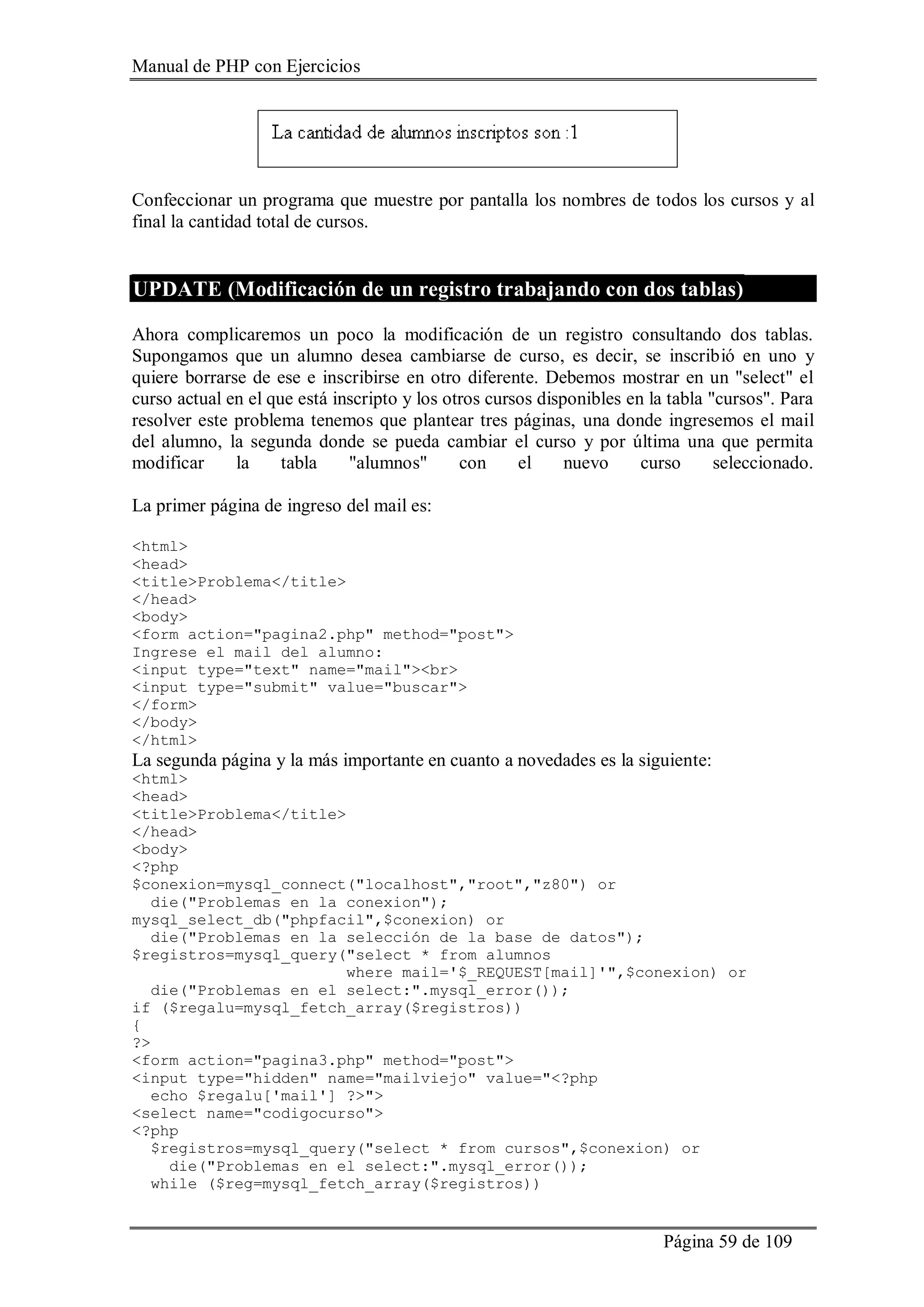 Manual de PHP con Ejercicios
Página 59 de 109
Confeccionar un programa que muestre por pantalla los nombres de todos los cursos y al
final la cantidad total de cursos.
UPDATE (Modificación de un registro trabajando con dos tablas)
Ahora complicaremos un poco la modificación de un registro consultando dos tablas.
Supongamos que un alumno desea cambiarse de curso, es decir, se inscribió en uno y
quiere borrarse de ese e inscribirse en otro diferente. Debemos mostrar en un "select" el
curso actual en el que está inscripto y los otros cursos disponibles en la tabla "cursos". Para
resolver este problema tenemos que plantear tres páginas, una donde ingresemos el mail
del alumno, la segunda donde se pueda cambiar el curso y por última una que permita
modificar la tabla "alumnos" con el nuevo curso seleccionado.
La primer página de ingreso del mail es:
<html>
<head>
<title>Problema</title>
</head>
<body>
<form action="pagina2.php" method="post">
Ingrese el mail del alumno:
<input type="text" name="mail"><br>
<input type="submit" value="buscar">
</form>
</body>
</html>
La segunda página y la más importante en cuanto a novedades es la siguiente:
<html>
<head>
<title>Problema</title>
</head>
<body>
<?php
$conexion=mysql_connect("localhost","root","z80") or
die("Problemas en la conexion");
mysql_select_db("phpfacil",$conexion) or
die("Problemas en la selección de la base de datos");
$registros=mysql_query("select * from alumnos
where mail='$_REQUEST[mail]'",$conexion) or
die("Problemas en el select:".mysql_error());
if ($regalu=mysql_fetch_array($registros))
{
?>
<form action="pagina3.php" method="post">
<input type="hidden" name="mailviejo" value="<?php
echo $regalu['mail'] ?>">
<select name="codigocurso">
<?php
$registros=mysql_query("select * from cursos",$conexion) or
die("Problemas en el select:".mysql_error());
while ($reg=mysql_fetch_array($registros))
 