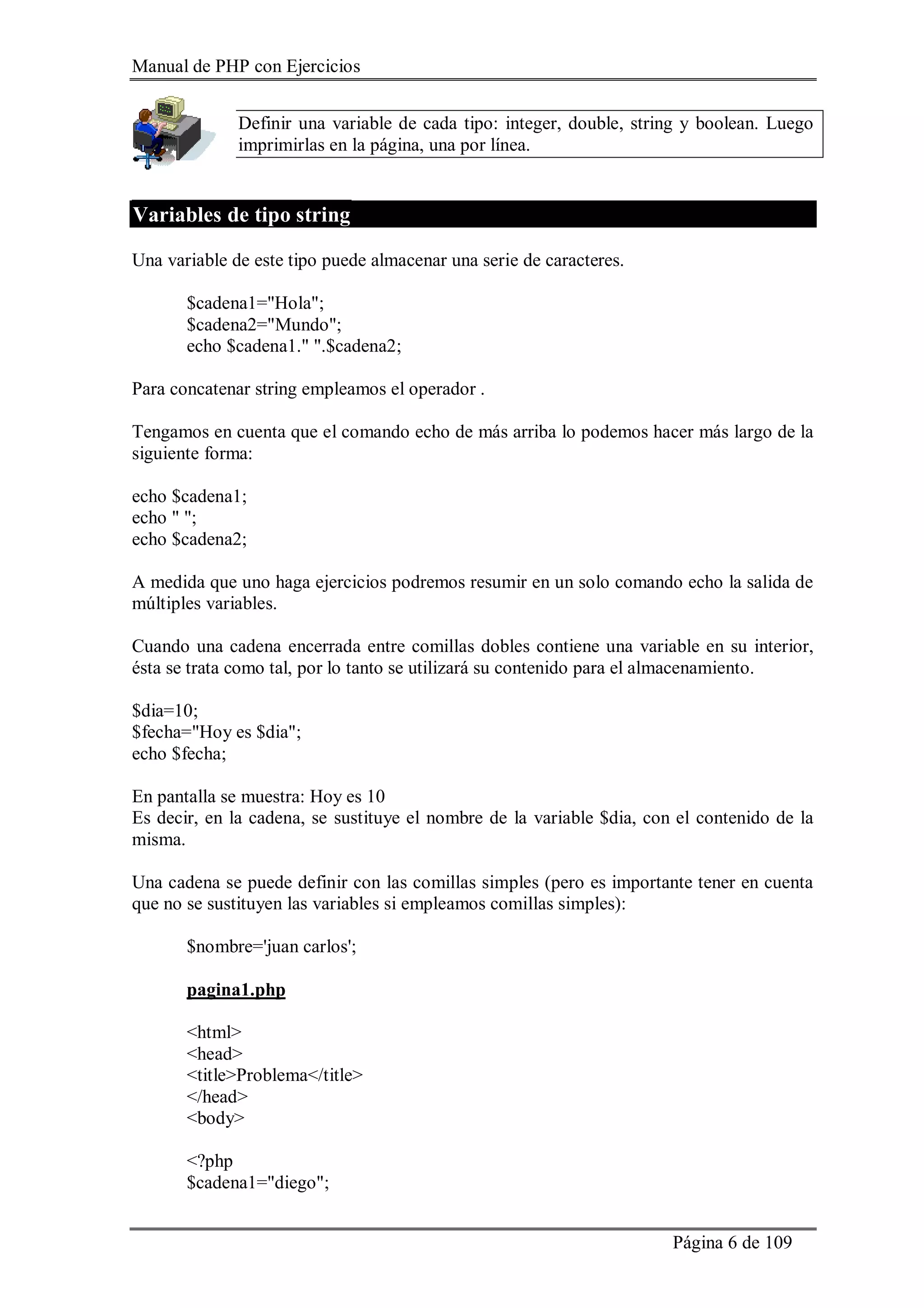 Manual de PHP con Ejercicios
Página 6 de 109
Definir una variable de cada tipo: integer, double, string y boolean. Luego
imprimirlas en la página, una por línea.
Variables de tipo string
Una variable de este tipo puede almacenar una serie de caracteres.
$cadena1="Hola";
$cadena2="Mundo";
echo $cadena1." ".$cadena2;
Para concatenar string empleamos el operador .
Tengamos en cuenta que el comando echo de más arriba lo podemos hacer más largo de la
siguiente forma:
echo $cadena1;
echo " ";
echo $cadena2;
A medida que uno haga ejercicios podremos resumir en un solo comando echo la salida de
múltiples variables.
Cuando una cadena encerrada entre comillas dobles contiene una variable en su interior,
ésta se trata como tal, por lo tanto se utilizará su contenido para el almacenamiento.
$dia=10;
$fecha="Hoy es $dia";
echo $fecha;
En pantalla se muestra: Hoy es 10
Es decir, en la cadena, se sustituye el nombre de la variable $dia, con el contenido de la
misma.
Una cadena se puede definir con las comillas simples (pero es importante tener en cuenta
que no se sustituyen las variables si empleamos comillas simples):
$nombre='juan carlos';
pagina1.php
<html>
<head>
<title>Problema</title>
</head>
<body>
<?php
$cadena1="diego";
 