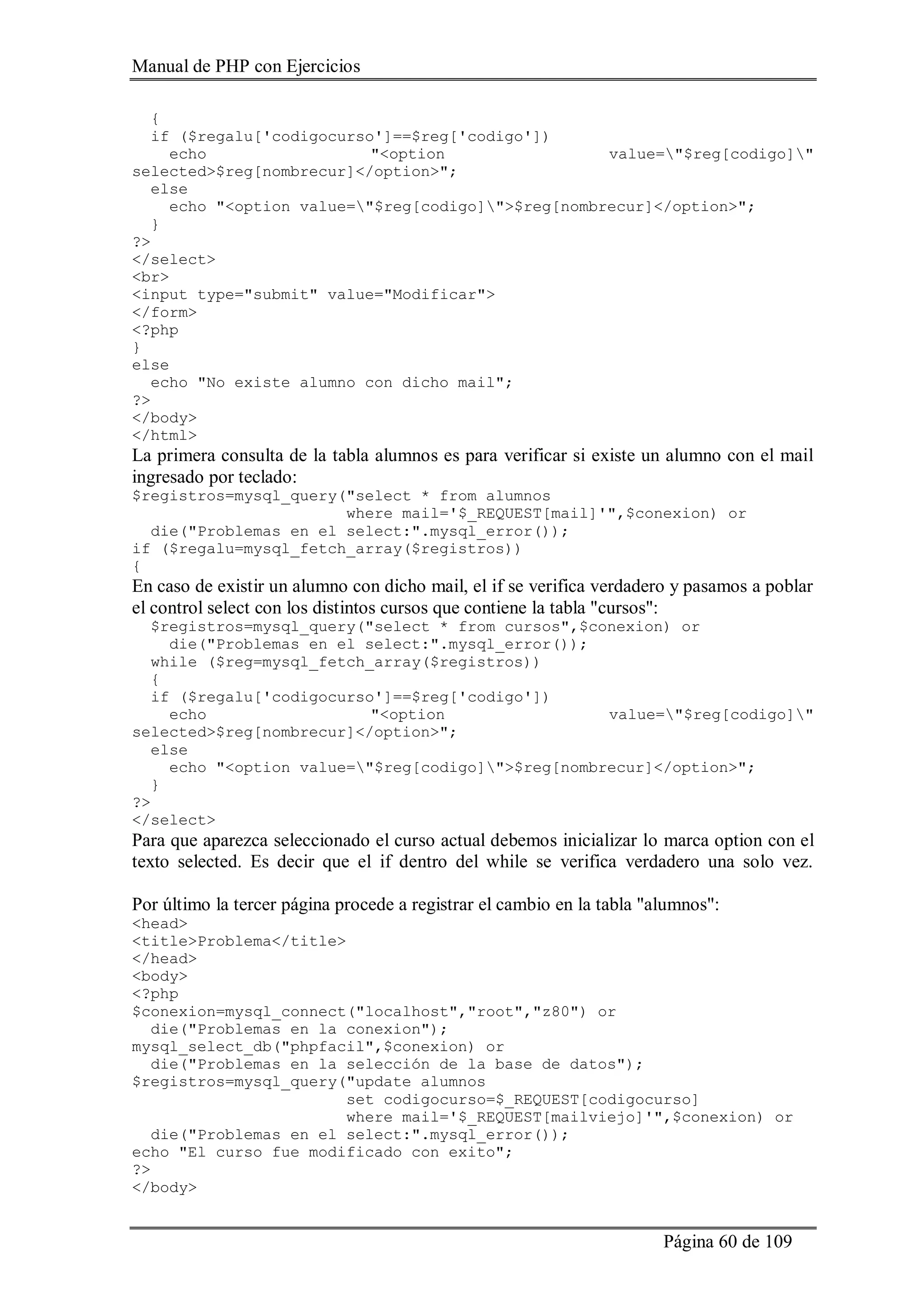 Manual de PHP con Ejercicios
Página 60 de 109
{
if ($regalu['codigocurso']==$reg['codigo'])
echo "<option value="$reg[codigo]"
selected>$reg[nombrecur]</option>";
else
echo "<option value="$reg[codigo]">$reg[nombrecur]</option>";
}
?>
</select>
<br>
<input type="submit" value="Modificar">
</form>
<?php
}
else
echo "No existe alumno con dicho mail";
?>
</body>
</html>
La primera consulta de la tabla alumnos es para verificar si existe un alumno con el mail
ingresado por teclado:
$registros=mysql_query("select * from alumnos
where mail='$_REQUEST[mail]'",$conexion) or
die("Problemas en el select:".mysql_error());
if ($regalu=mysql_fetch_array($registros))
{
En caso de existir un alumno con dicho mail, el if se verifica verdadero y pasamos a poblar
el control select con los distintos cursos que contiene la tabla "cursos":
$registros=mysql_query("select * from cursos",$conexion) or
die("Problemas en el select:".mysql_error());
while ($reg=mysql_fetch_array($registros))
{
if ($regalu['codigocurso']==$reg['codigo'])
echo "<option value="$reg[codigo]"
selected>$reg[nombrecur]</option>";
else
echo "<option value="$reg[codigo]">$reg[nombrecur]</option>";
}
?>
</select>
Para que aparezca seleccionado el curso actual debemos inicializar lo marca option con el
texto selected. Es decir que el if dentro del while se verifica verdadero una solo vez.
Por último la tercer página procede a registrar el cambio en la tabla "alumnos":
<head>
<title>Problema</title>
</head>
<body>
<?php
$conexion=mysql_connect("localhost","root","z80") or
die("Problemas en la conexion");
mysql_select_db("phpfacil",$conexion) or
die("Problemas en la selección de la base de datos");
$registros=mysql_query("update alumnos
set codigocurso=$_REQUEST[codigocurso]
where mail='$_REQUEST[mailviejo]'",$conexion) or
die("Problemas en el select:".mysql_error());
echo "El curso fue modificado con exito";
?>
</body>
 