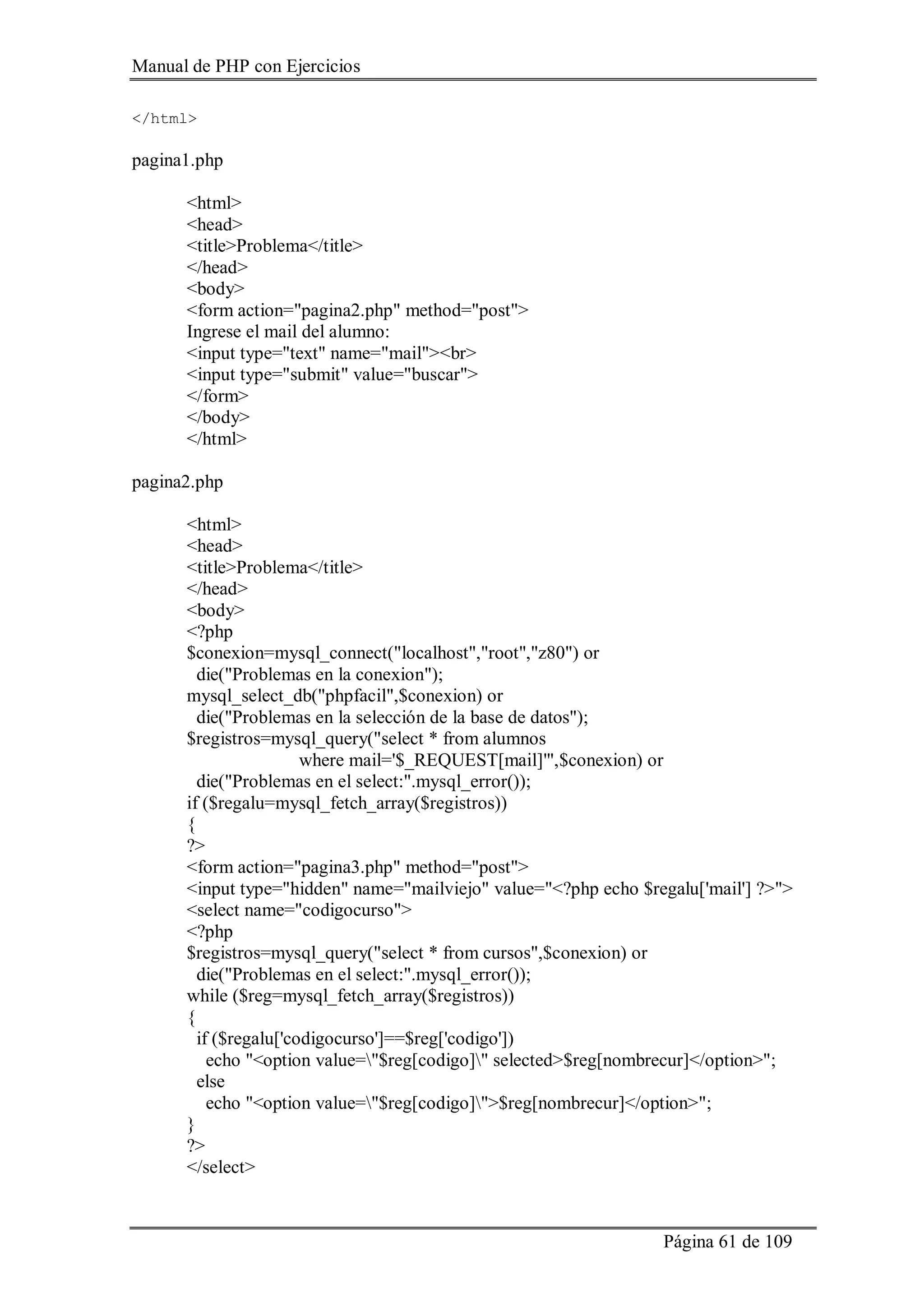 Manual de PHP con Ejercicios
Página 61 de 109
</html>
pagina1.php
<html>
<head>
<title>Problema</title>
</head>
<body>
<form action="pagina2.php" method="post">
Ingrese el mail del alumno:
<input type="text" name="mail"><br>
<input type="submit" value="buscar">
</form>
</body>
</html>
pagina2.php
<html>
<head>
<title>Problema</title>
</head>
<body>
<?php
$conexion=mysql_connect("localhost","root","z80") or
die("Problemas en la conexion");
mysql_select_db("phpfacil",$conexion) or
die("Problemas en la selección de la base de datos");
$registros=mysql_query("select * from alumnos
where mail='$_REQUEST[mail]'",$conexion) or
die("Problemas en el select:".mysql_error());
if ($regalu=mysql_fetch_array($registros))
{
?>
<form action="pagina3.php" method="post">
<input type="hidden" name="mailviejo" value="<?php echo $regalu['mail'] ?>">
<select name="codigocurso">
<?php
$registros=mysql_query("select * from cursos",$conexion) or
die("Problemas en el select:".mysql_error());
while ($reg=mysql_fetch_array($registros))
{
if ($regalu['codigocurso']==$reg['codigo'])
echo "<option value="$reg[codigo]" selected>$reg[nombrecur]</option>";
else
echo "<option value="$reg[codigo]">$reg[nombrecur]</option>";
}
?>
</select>
 