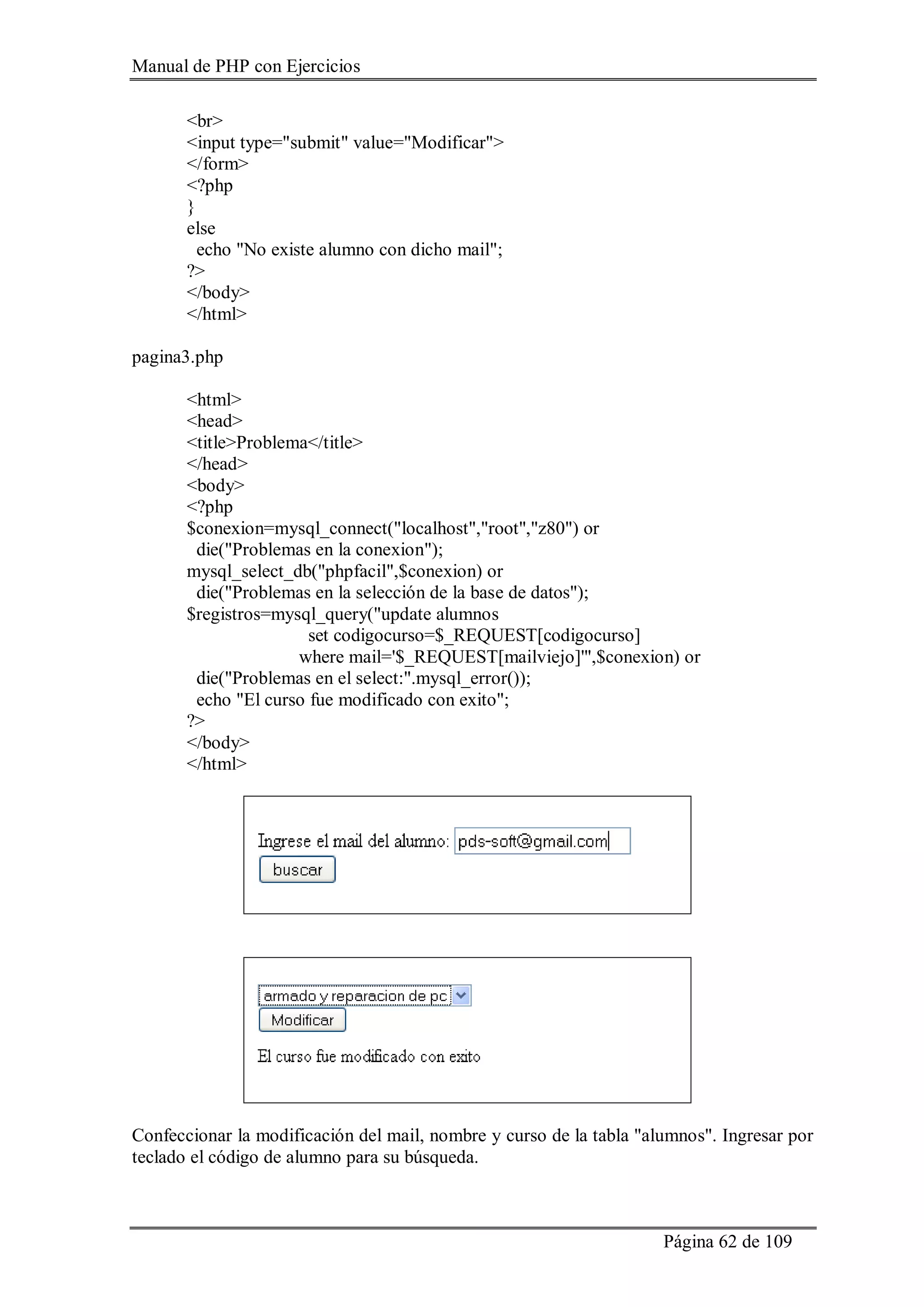 Manual de PHP con Ejercicios
Página 62 de 109
<br>
<input type="submit" value="Modificar">
</form>
<?php
}
else
echo "No existe alumno con dicho mail";
?>
</body>
</html>
pagina3.php
<html>
<head>
<title>Problema</title>
</head>
<body>
<?php
$conexion=mysql_connect("localhost","root","z80") or
die("Problemas en la conexion");
mysql_select_db("phpfacil",$conexion) or
die("Problemas en la selección de la base de datos");
$registros=mysql_query("update alumnos
set codigocurso=$_REQUEST[codigocurso]
where mail='$_REQUEST[mailviejo]'",$conexion) or
die("Problemas en el select:".mysql_error());
echo "El curso fue modificado con exito";
?>
</body>
</html>
Confeccionar la modificación del mail, nombre y curso de la tabla "alumnos". Ingresar por
teclado el código de alumno para su búsqueda.
 
