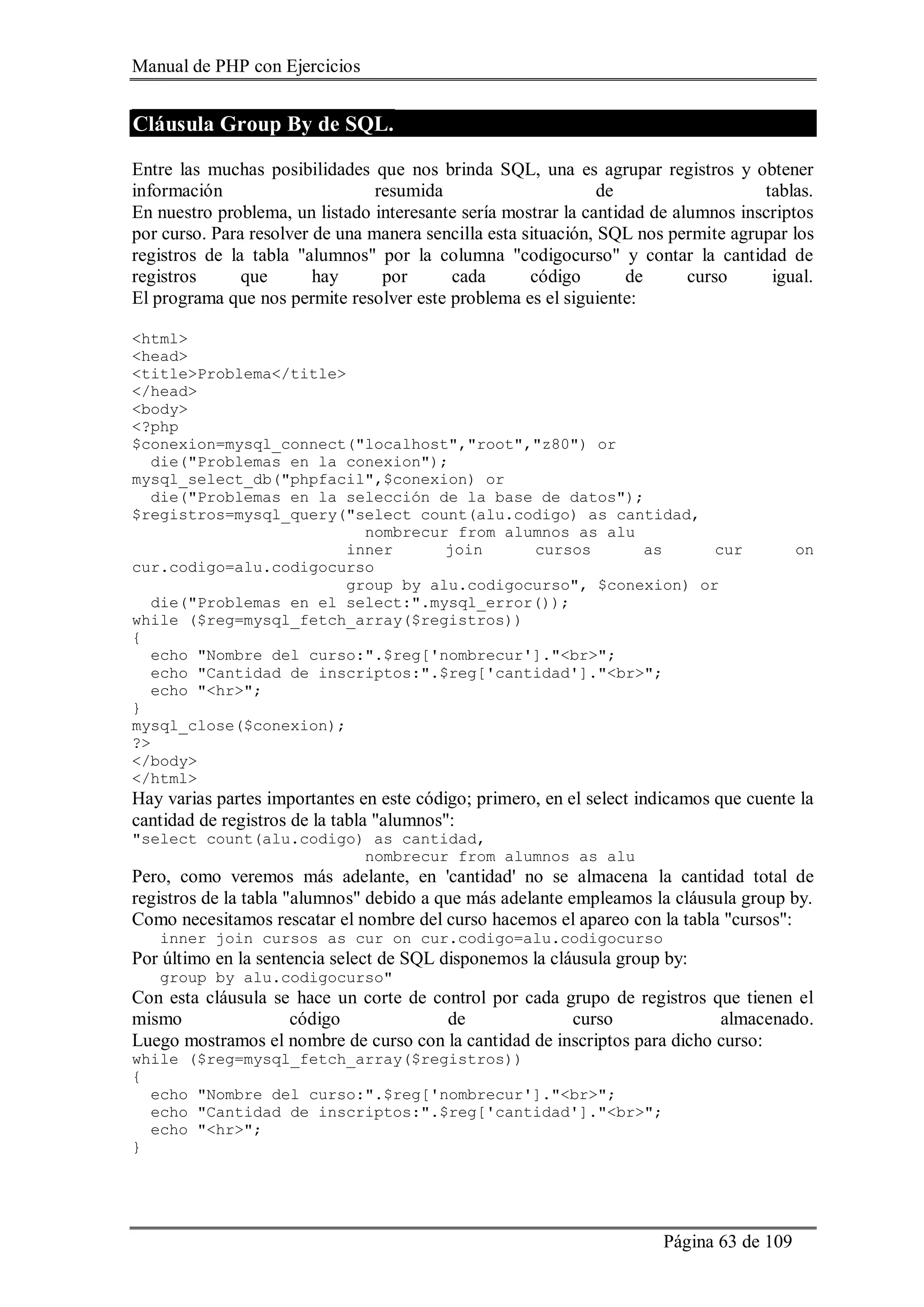 Manual de PHP con Ejercicios
Página 63 de 109
Cláusula Group By de SQL.
Entre las muchas posibilidades que nos brinda SQL, una es agrupar registros y obtener
información resumida de tablas.
En nuestro problema, un listado interesante sería mostrar la cantidad de alumnos inscriptos
por curso. Para resolver de una manera sencilla esta situación, SQL nos permite agrupar los
registros de la tabla "alumnos" por la columna "codigocurso" y contar la cantidad de
registros que hay por cada código de curso igual.
El programa que nos permite resolver este problema es el siguiente:
<html>
<head>
<title>Problema</title>
</head>
<body>
<?php
$conexion=mysql_connect("localhost","root","z80") or
die("Problemas en la conexion");
mysql_select_db("phpfacil",$conexion) or
die("Problemas en la selección de la base de datos");
$registros=mysql_query("select count(alu.codigo) as cantidad,
nombrecur from alumnos as alu
inner join cursos as cur on
cur.codigo=alu.codigocurso
group by alu.codigocurso", $conexion) or
die("Problemas en el select:".mysql_error());
while ($reg=mysql_fetch_array($registros))
{
echo "Nombre del curso:".$reg['nombrecur']."<br>";
echo "Cantidad de inscriptos:".$reg['cantidad']."<br>";
echo "<hr>";
}
mysql_close($conexion);
?>
</body>
</html>
Hay varias partes importantes en este código; primero, en el select indicamos que cuente la
cantidad de registros de la tabla "alumnos":
"select count(alu.codigo) as cantidad,
nombrecur from alumnos as alu
Pero, como veremos más adelante, en 'cantidad' no se almacena la cantidad total de
registros de la tabla "alumnos" debido a que más adelante empleamos la cláusula group by.
Como necesitamos rescatar el nombre del curso hacemos el apareo con la tabla "cursos":
inner join cursos as cur on cur.codigo=alu.codigocurso
Por último en la sentencia select de SQL disponemos la cláusula group by:
group by alu.codigocurso"
Con esta cláusula se hace un corte de control por cada grupo de registros que tienen el
mismo código de curso almacenado.
Luego mostramos el nombre de curso con la cantidad de inscriptos para dicho curso:
while ($reg=mysql_fetch_array($registros))
{
echo "Nombre del curso:".$reg['nombrecur']."<br>";
echo "Cantidad de inscriptos:".$reg['cantidad']."<br>";
echo "<hr>";
}
 