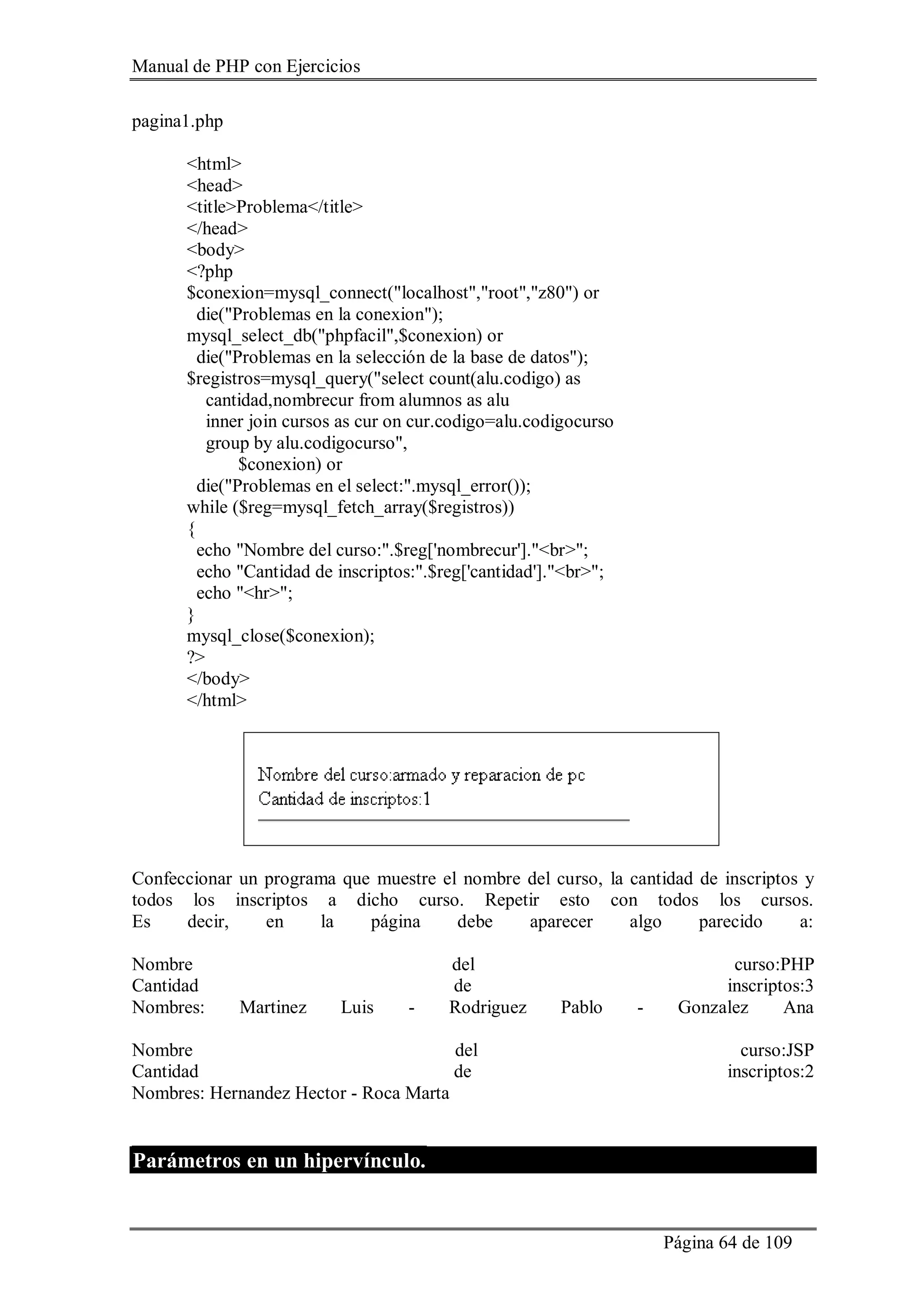 Manual de PHP con Ejercicios
Página 64 de 109
pagina1.php
<html>
<head>
<title>Problema</title>
</head>
<body>
<?php
$conexion=mysql_connect("localhost","root","z80") or
die("Problemas en la conexion");
mysql_select_db("phpfacil",$conexion) or
die("Problemas en la selección de la base de datos");
$registros=mysql_query("select count(alu.codigo) as
cantidad,nombrecur from alumnos as alu
inner join cursos as cur on cur.codigo=alu.codigocurso
group by alu.codigocurso",
$conexion) or
die("Problemas en el select:".mysql_error());
while ($reg=mysql_fetch_array($registros))
{
echo "Nombre del curso:".$reg['nombrecur']."<br>";
echo "Cantidad de inscriptos:".$reg['cantidad']."<br>";
echo "<hr>";
}
mysql_close($conexion);
?>
</body>
</html>
Confeccionar un programa que muestre el nombre del curso, la cantidad de inscriptos y
todos los inscriptos a dicho curso. Repetir esto con todos los cursos.
Es decir, en la página debe aparecer algo parecido a:
Nombre del curso:PHP
Cantidad de inscriptos:3
Nombres: Martinez Luis - Rodriguez Pablo - Gonzalez Ana
Nombre del curso:JSP
Cantidad de inscriptos:2
Nombres: Hernandez Hector - Roca Marta
Parámetros en un hipervínculo.
 