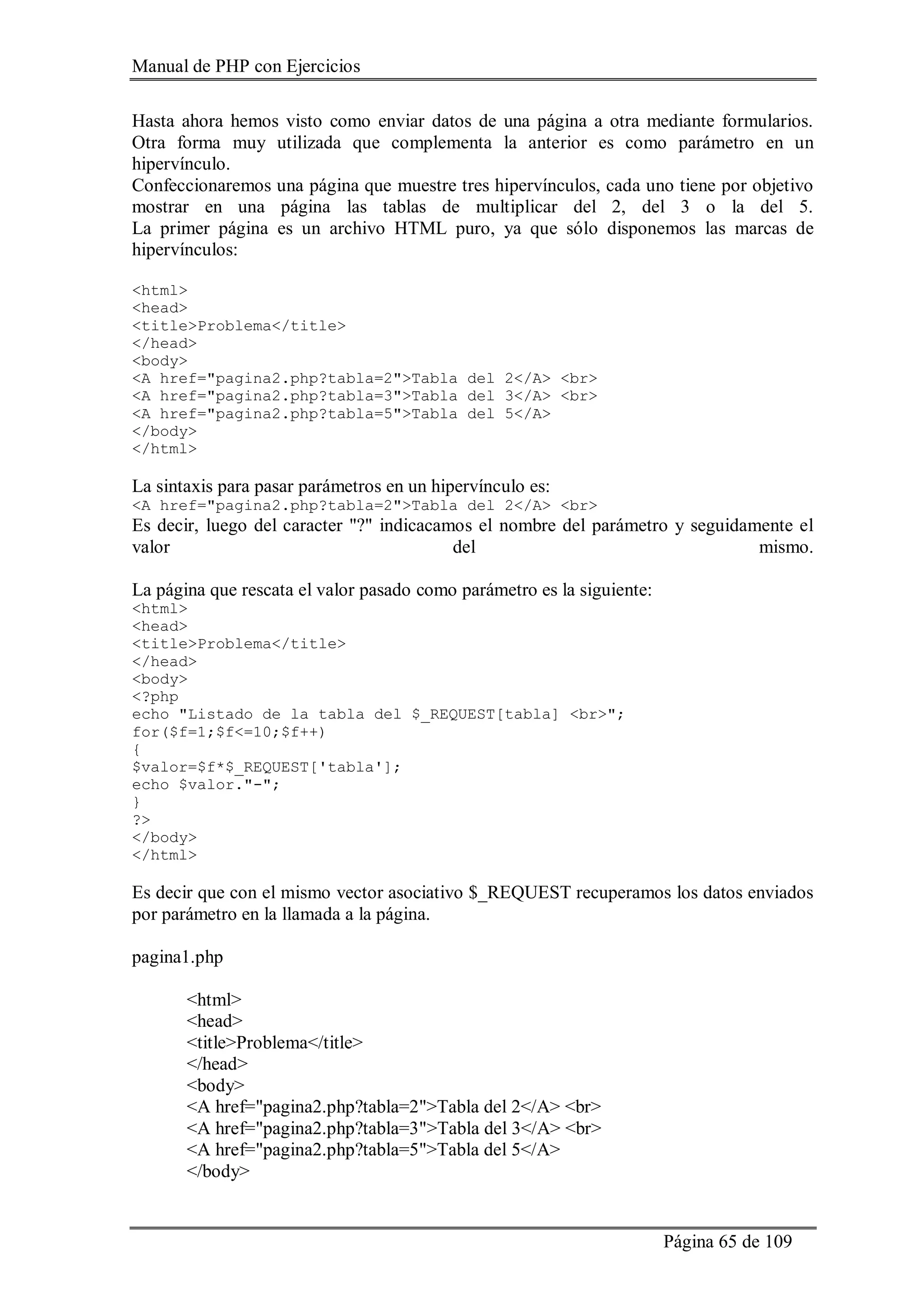 Manual de PHP con Ejercicios
Página 65 de 109
Hasta ahora hemos visto como enviar datos de una página a otra mediante formularios.
Otra forma muy utilizada que complementa la anterior es como parámetro en un
hipervínculo.
Confeccionaremos una página que muestre tres hipervínculos, cada uno tiene por objetivo
mostrar en una página las tablas de multiplicar del 2, del 3 o la del 5.
La primer página es un archivo HTML puro, ya que sólo disponemos las marcas de
hipervínculos:
<html>
<head>
<title>Problema</title>
</head>
<body>
<A href="pagina2.php?tabla=2">Tabla del 2</A> <br>
<A href="pagina2.php?tabla=3">Tabla del 3</A> <br>
<A href="pagina2.php?tabla=5">Tabla del 5</A>
</body>
</html>
La sintaxis para pasar parámetros en un hipervínculo es:
<A href="pagina2.php?tabla=2">Tabla del 2</A> <br>
Es decir, luego del caracter "?" indicacamos el nombre del parámetro y seguidamente el
valor del mismo.
La página que rescata el valor pasado como parámetro es la siguiente:
<html>
<head>
<title>Problema</title>
</head>
<body>
<?php
echo "Listado de la tabla del $_REQUEST[tabla] <br>";
for($f=1;$f<=10;$f++)
{
$valor=$f*$_REQUEST['tabla'];
echo $valor."-";
}
?>
</body>
</html>
Es decir que con el mismo vector asociativo $_REQUEST recuperamos los datos enviados
por parámetro en la llamada a la página.
pagina1.php
<html>
<head>
<title>Problema</title>
</head>
<body>
<A href="pagina2.php?tabla=2">Tabla del 2</A> <br>
<A href="pagina2.php?tabla=3">Tabla del 3</A> <br>
<A href="pagina2.php?tabla=5">Tabla del 5</A>
</body>
 