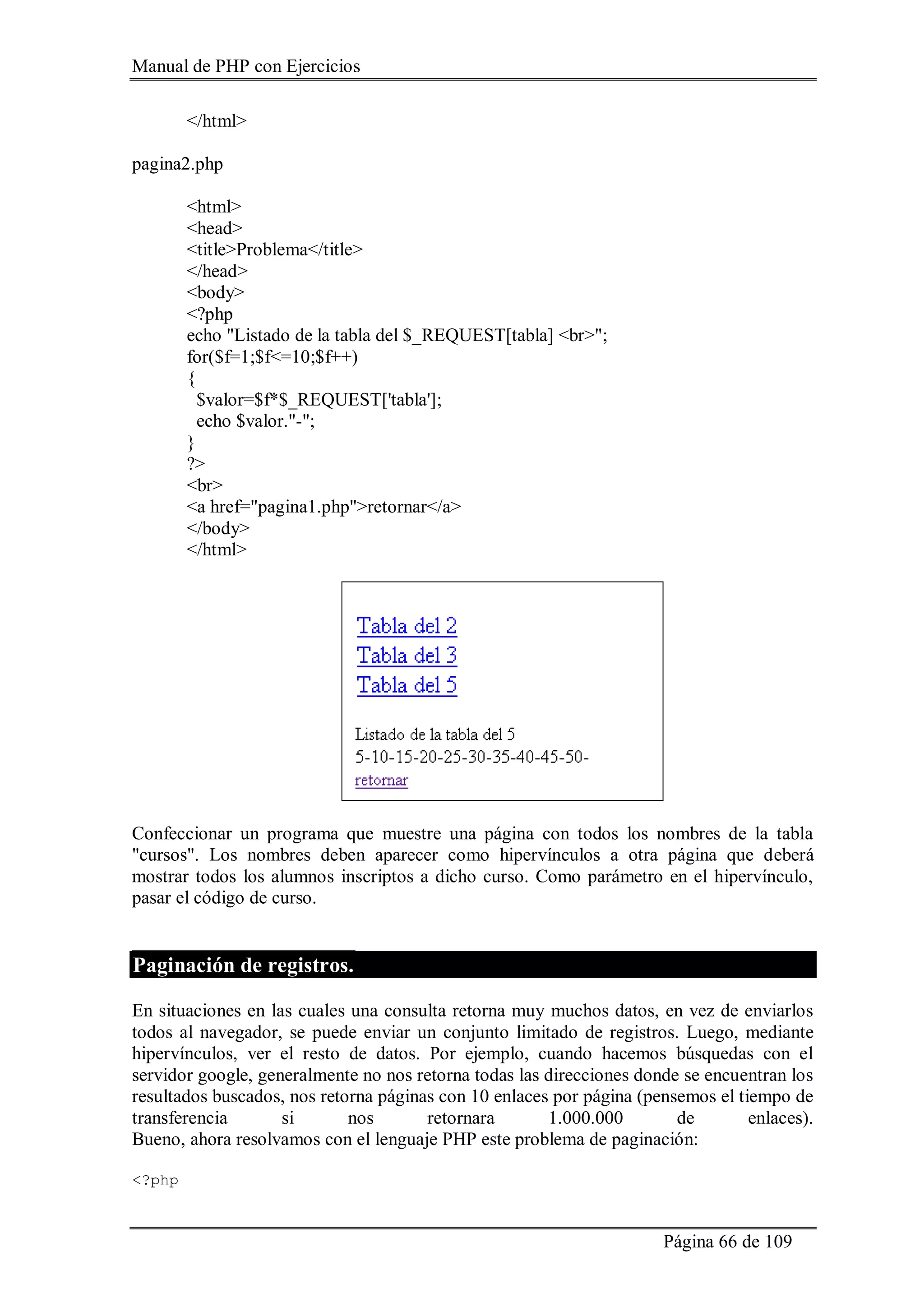 Manual de PHP con Ejercicios
Página 66 de 109
</html>
pagina2.php
<html>
<head>
<title>Problema</title>
</head>
<body>
<?php
echo "Listado de la tabla del $_REQUEST[tabla] <br>";
for($f=1;$f<=10;$f++)
{
$valor=$f*$_REQUEST['tabla'];
echo $valor."-";
}
?>
<br>
<a href="pagina1.php">retornar</a>
</body>
</html>
Confeccionar un programa que muestre una página con todos los nombres de la tabla
"cursos". Los nombres deben aparecer como hipervínculos a otra página que deberá
mostrar todos los alumnos inscriptos a dicho curso. Como parámetro en el hipervínculo,
pasar el código de curso.
Paginación de registros.
En situaciones en las cuales una consulta retorna muy muchos datos, en vez de enviarlos
todos al navegador, se puede enviar un conjunto limitado de registros. Luego, mediante
hipervínculos, ver el resto de datos. Por ejemplo, cuando hacemos búsquedas con el
servidor google, generalmente no nos retorna todas las direcciones donde se encuentran los
resultados buscados, nos retorna páginas con 10 enlaces por página (pensemos el tiempo de
transferencia si nos retornara 1.000.000 de enlaces).
Bueno, ahora resolvamos con el lenguaje PHP este problema de paginación:
<?php
 