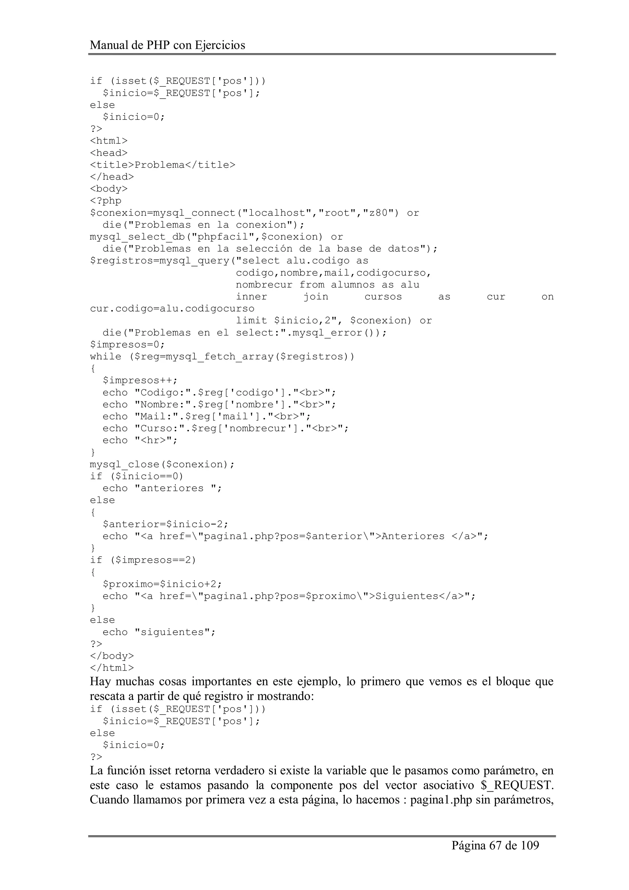 Manual de PHP con Ejercicios
Página 67 de 109
if (isset($_REQUEST['pos']))
$inicio=$_REQUEST['pos'];
else
$inicio=0;
?>
<html>
<head>
<title>Problema</title>
</head>
<body>
<?php
$conexion=mysql_connect("localhost","root","z80") or
die("Problemas en la conexion");
mysql_select_db("phpfacil",$conexion) or
die("Problemas en la selección de la base de datos");
$registros=mysql_query("select alu.codigo as
codigo,nombre,mail,codigocurso,
nombrecur from alumnos as alu
inner join cursos as cur on
cur.codigo=alu.codigocurso
limit $inicio,2", $conexion) or
die("Problemas en el select:".mysql_error());
$impresos=0;
while ($reg=mysql_fetch_array($registros))
{
$impresos++;
echo "Codigo:".$reg['codigo']."<br>";
echo "Nombre:".$reg['nombre']."<br>";
echo "Mail:".$reg['mail']."<br>";
echo "Curso:".$reg['nombrecur']."<br>";
echo "<hr>";
}
mysql_close($conexion);
if ($inicio==0)
echo "anteriores ";
else
{
$anterior=$inicio-2;
echo "<a href="pagina1.php?pos=$anterior">Anteriores </a>";
}
if ($impresos==2)
{
$proximo=$inicio+2;
echo "<a href="pagina1.php?pos=$proximo">Siguientes</a>";
}
else
echo "siguientes";
?>
</body>
</html>
Hay muchas cosas importantes en este ejemplo, lo primero que vemos es el bloque que
rescata a partir de qué registro ir mostrando:
if (isset($_REQUEST['pos']))
$inicio=$_REQUEST['pos'];
else
$inicio=0;
?>
La función isset retorna verdadero si existe la variable que le pasamos como parámetro, en
este caso le estamos pasando la componente pos del vector asociativo $_REQUEST.
Cuando llamamos por primera vez a esta página, lo hacemos : pagina1.php sin parámetros,
 