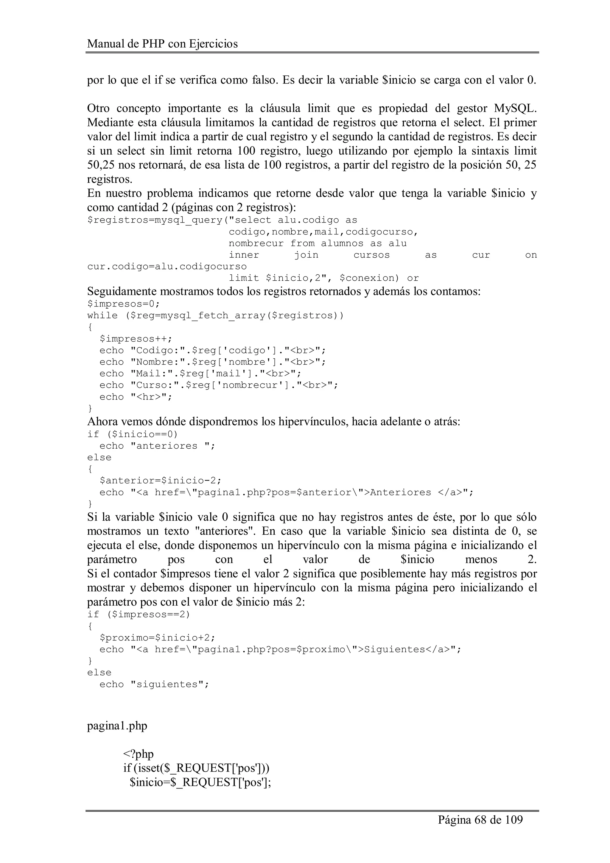 Manual de PHP con Ejercicios
Página 68 de 109
por lo que el if se verifica como falso. Es decir la variable $inicio se carga con el valor 0.
Otro concepto importante es la cláusula limit que es propiedad del gestor MySQL.
Mediante esta cláusula limitamos la cantidad de registros que retorna el select. El primer
valor del limit indica a partir de cual registro y el segundo la cantidad de registros. Es decir
si un select sin limit retorna 100 registro, luego utilizando por ejemplo la sintaxis limit
50,25 nos retornará, de esa lista de 100 registros, a partir del registro de la posición 50, 25
registros.
En nuestro problema indicamos que retorne desde valor que tenga la variable $inicio y
como cantidad 2 (páginas con 2 registros):
$registros=mysql_query("select alu.codigo as
codigo,nombre,mail,codigocurso,
nombrecur from alumnos as alu
inner join cursos as cur on
cur.codigo=alu.codigocurso
limit $inicio,2", $conexion) or
Seguidamente mostramos todos los registros retornados y además los contamos:
$impresos=0;
while ($reg=mysql_fetch_array($registros))
{
$impresos++;
echo "Codigo:".$reg['codigo']."<br>";
echo "Nombre:".$reg['nombre']."<br>";
echo "Mail:".$reg['mail']."<br>";
echo "Curso:".$reg['nombrecur']."<br>";
echo "<hr>";
}
Ahora vemos dónde dispondremos los hipervínculos, hacia adelante o atrás:
if ($inicio==0)
echo "anteriores ";
else
{
$anterior=$inicio-2;
echo "<a href="pagina1.php?pos=$anterior">Anteriores </a>";
}
Si la variable $inicio vale 0 significa que no hay registros antes de éste, por lo que sólo
mostramos un texto "anteriores". En caso que la variable $inicio sea distinta de 0, se
ejecuta el else, donde disponemos un hipervínculo con la misma página e inicializando el
parámetro pos con el valor de $inicio menos 2.
Si el contador $impresos tiene el valor 2 significa que posiblemente hay más registros por
mostrar y debemos disponer un hipervínculo con la misma página pero inicializando el
parámetro pos con el valor de $inicio más 2:
if ($impresos==2)
{
$proximo=$inicio+2;
echo "<a href="pagina1.php?pos=$proximo">Siguientes</a>";
}
else
echo "siguientes";
pagina1.php
<?php
if (isset($_REQUEST['pos']))
$inicio=$_REQUEST['pos'];
 