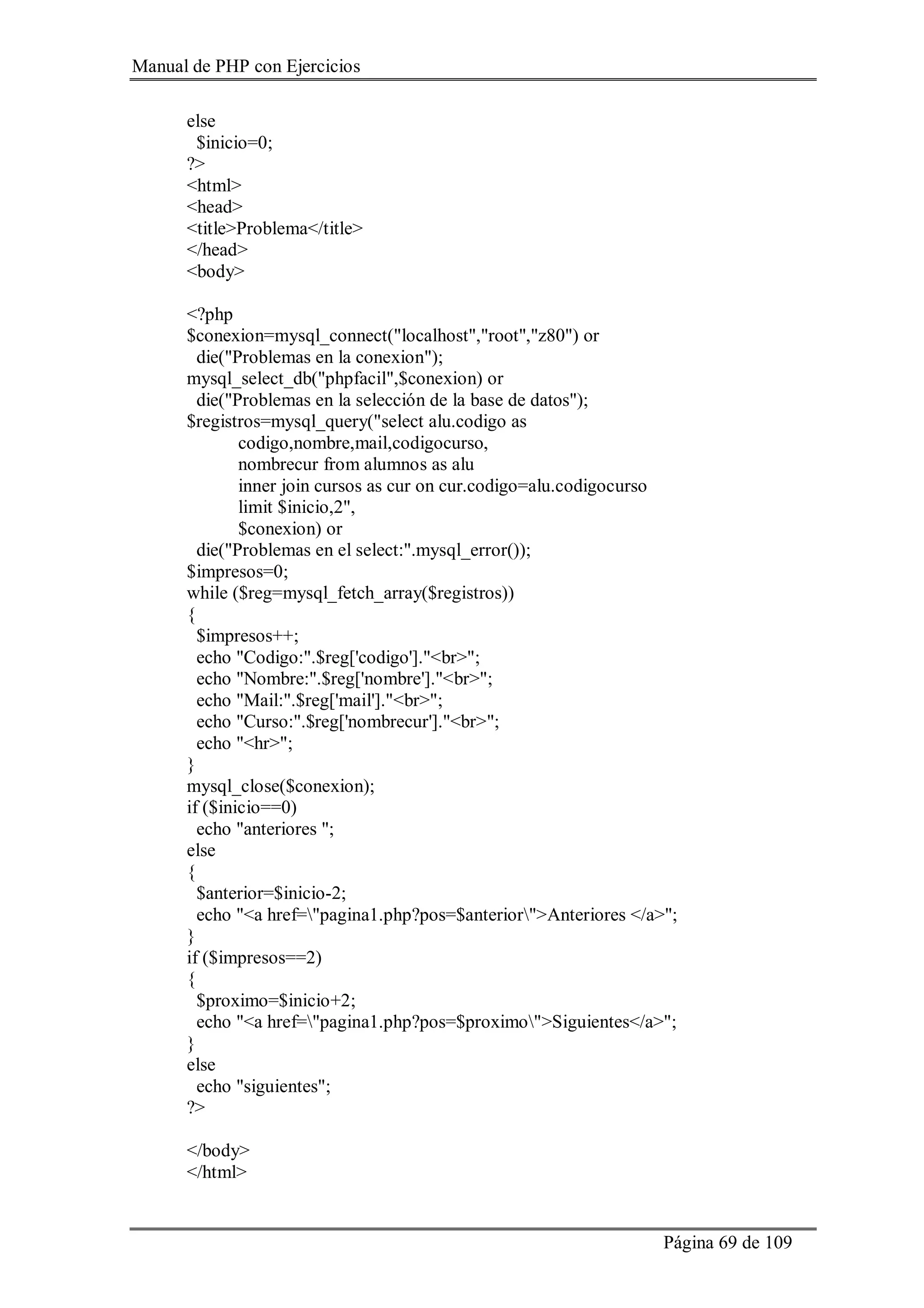 Manual de PHP con Ejercicios
Página 69 de 109
else
$inicio=0;
?>
<html>
<head>
<title>Problema</title>
</head>
<body>
<?php
$conexion=mysql_connect("localhost","root","z80") or
die("Problemas en la conexion");
mysql_select_db("phpfacil",$conexion) or
die("Problemas en la selección de la base de datos");
$registros=mysql_query("select alu.codigo as
codigo,nombre,mail,codigocurso,
nombrecur from alumnos as alu
inner join cursos as cur on cur.codigo=alu.codigocurso
limit $inicio,2",
$conexion) or
die("Problemas en el select:".mysql_error());
$impresos=0;
while ($reg=mysql_fetch_array($registros))
{
$impresos++;
echo "Codigo:".$reg['codigo']."<br>";
echo "Nombre:".$reg['nombre']."<br>";
echo "Mail:".$reg['mail']."<br>";
echo "Curso:".$reg['nombrecur']."<br>";
echo "<hr>";
}
mysql_close($conexion);
if ($inicio==0)
echo "anteriores ";
else
{
$anterior=$inicio-2;
echo "<a href="pagina1.php?pos=$anterior">Anteriores </a>";
}
if ($impresos==2)
{
$proximo=$inicio+2;
echo "<a href="pagina1.php?pos=$proximo">Siguientes</a>";
}
else
echo "siguientes";
?>
</body>
</html>
 