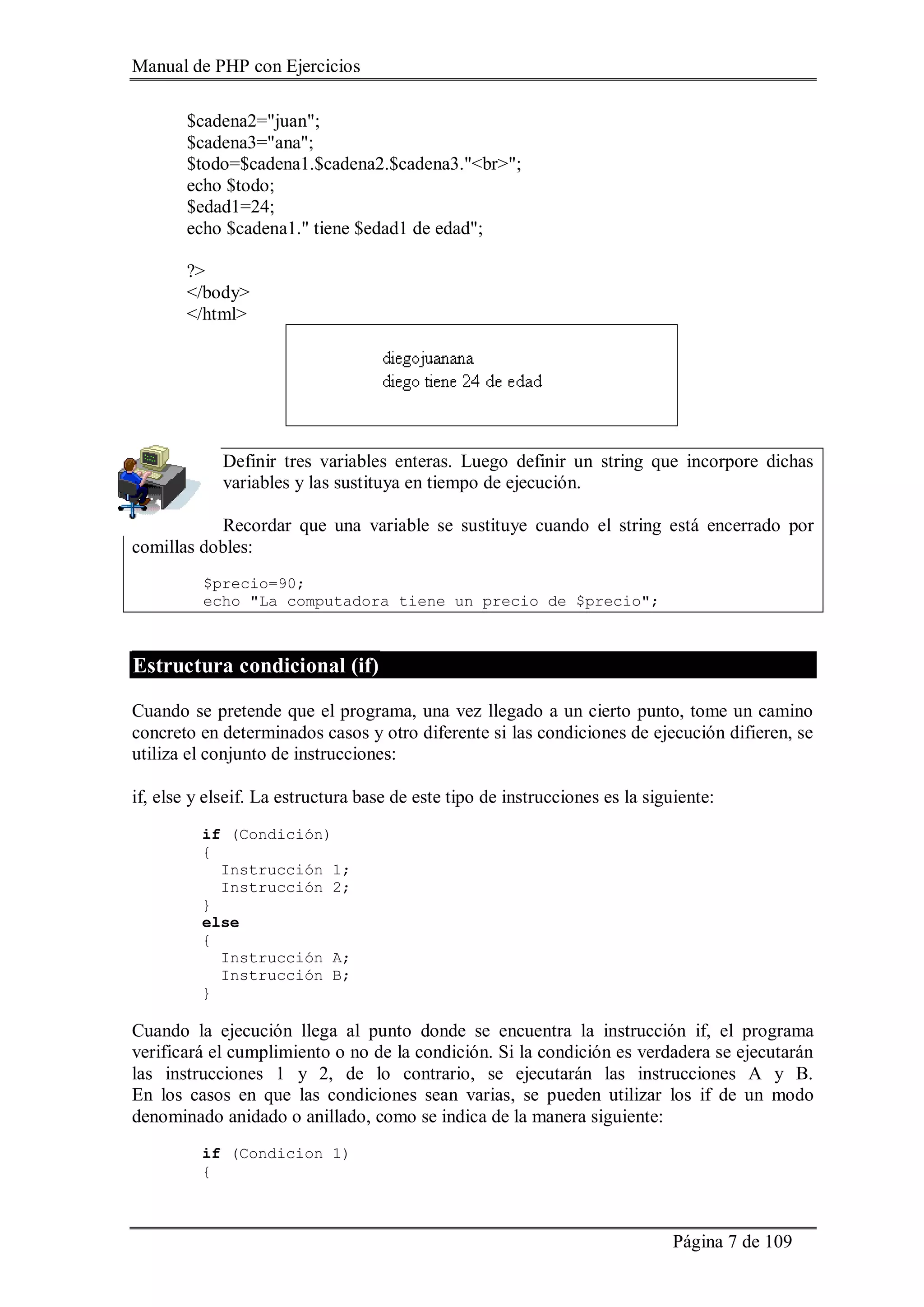 Manual de PHP con Ejercicios
Página 7 de 109
$cadena2="juan";
$cadena3="ana";
$todo=$cadena1.$cadena2.$cadena3."<br>";
echo $todo;
$edad1=24;
echo $cadena1." tiene $edad1 de edad";
?>
</body>
</html>
Definir tres variables enteras. Luego definir un string que incorpore dichas
variables y las sustituya en tiempo de ejecución.
Recordar que una variable se sustituye cuando el string está encerrado por
comillas dobles:
$precio=90;
echo "La computadora tiene un precio de $precio";
Estructura condicional (if)
Cuando se pretende que el programa, una vez llegado a un cierto punto, tome un camino
concreto en determinados casos y otro diferente si las condiciones de ejecución difieren, se
utiliza el conjunto de instrucciones:
if, else y elseif. La estructura base de este tipo de instrucciones es la siguiente:
if (Condición)
{
Instrucción 1;
Instrucción 2;
}
else
{
Instrucción A;
Instrucción B;
}
Cuando la ejecución llega al punto donde se encuentra la instrucción if, el programa
verificará el cumplimiento o no de la condición. Si la condición es verdadera se ejecutarán
las instrucciones 1 y 2, de lo contrario, se ejecutarán las instrucciones A y B.
En los casos en que las condiciones sean varias, se pueden utilizar los if de un modo
denominado anidado o anillado, como se indica de la manera siguiente:
if (Condicion 1)
{
 