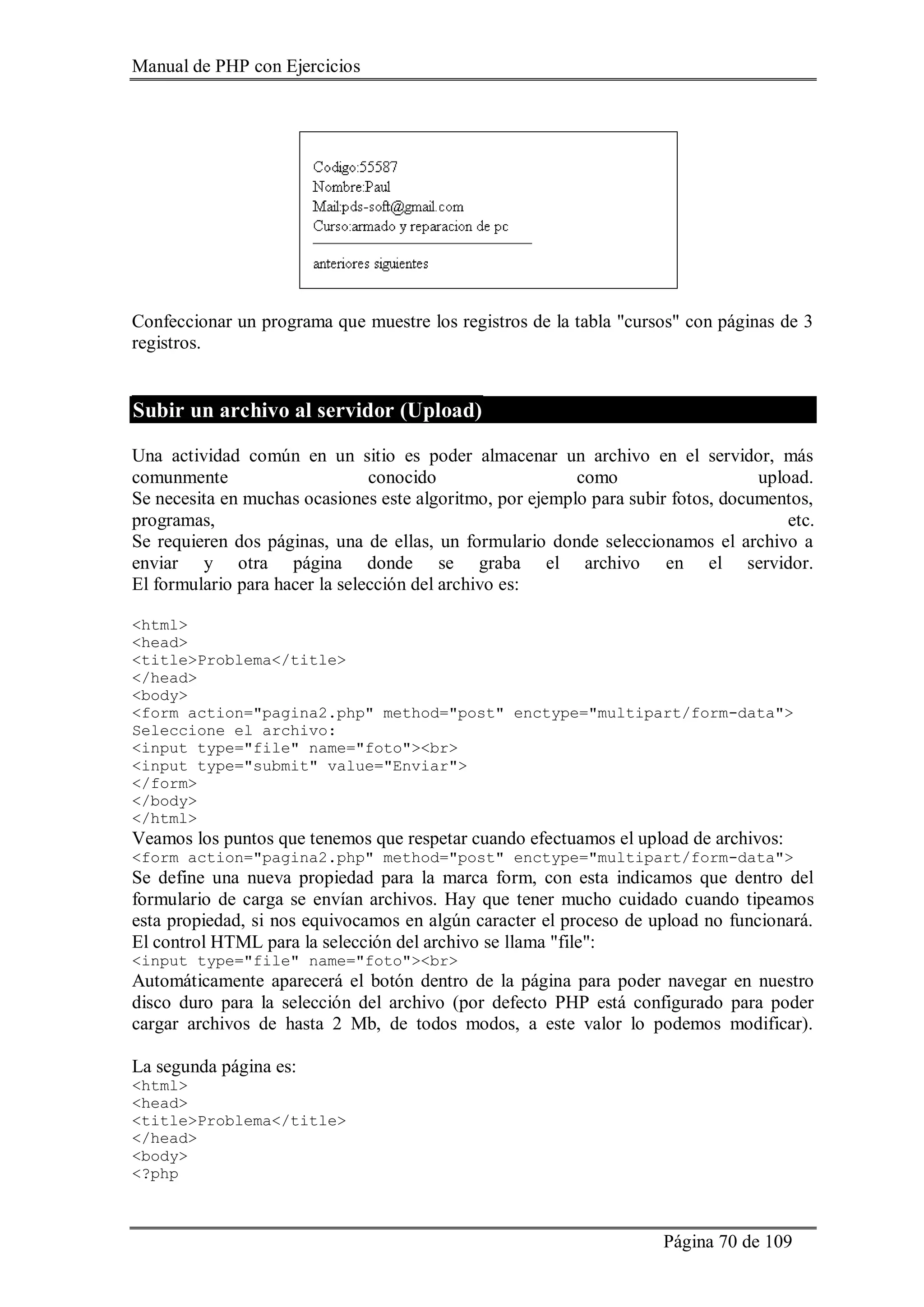 Manual de PHP con Ejercicios
Página 70 de 109
Confeccionar un programa que muestre los registros de la tabla "cursos" con páginas de 3
registros.
Subir un archivo al servidor (Upload)
Una actividad común en un sitio es poder almacenar un archivo en el servidor, más
comunmente conocido como upload.
Se necesita en muchas ocasiones este algoritmo, por ejemplo para subir fotos, documentos,
programas, etc.
Se requieren dos páginas, una de ellas, un formulario donde seleccionamos el archivo a
enviar y otra página donde se graba el archivo en el servidor.
El formulario para hacer la selección del archivo es:
<html>
<head>
<title>Problema</title>
</head>
<body>
<form action="pagina2.php" method="post" enctype="multipart/form-data">
Seleccione el archivo:
<input type="file" name="foto"><br>
<input type="submit" value="Enviar">
</form>
</body>
</html>
Veamos los puntos que tenemos que respetar cuando efectuamos el upload de archivos:
<form action="pagina2.php" method="post" enctype="multipart/form-data">
Se define una nueva propiedad para la marca form, con esta indicamos que dentro del
formulario de carga se envían archivos. Hay que tener mucho cuidado cuando tipeamos
esta propiedad, si nos equivocamos en algún caracter el proceso de upload no funcionará.
El control HTML para la selección del archivo se llama "file":
<input type="file" name="foto"><br>
Automáticamente aparecerá el botón dentro de la página para poder navegar en nuestro
disco duro para la selección del archivo (por defecto PHP está configurado para poder
cargar archivos de hasta 2 Mb, de todos modos, a este valor lo podemos modificar).
La segunda página es:
<html>
<head>
<title>Problema</title>
</head>
<body>
<?php
 