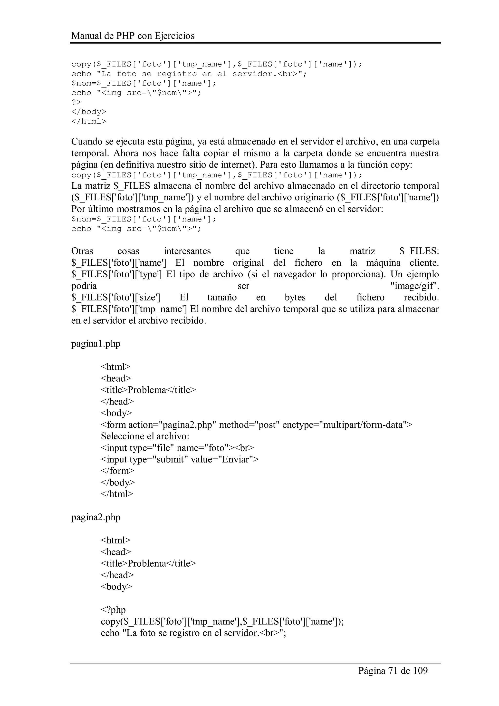 Manual de PHP con Ejercicios
Página 71 de 109
copy($_FILES['foto']['tmp_name'],$_FILES['foto']['name']);
echo "La foto se registro en el servidor.<br>";
$nom=$_FILES['foto']['name'];
echo "<img src="$nom">";
?>
</body>
</html>
Cuando se ejecuta esta página, ya está almacenado en el servidor el archivo, en una carpeta
temporal. Ahora nos hace falta copiar el mismo a la carpeta donde se encuentra nuestra
página (en definitiva nuestro sitio de internet). Para esto llamamos a la función copy:
copy($_FILES['foto']['tmp_name'],$_FILES['foto']['name']);
La matriz $_FILES almacena el nombre del archivo almacenado en el directorio temporal
($_FILES['foto']['tmp_name']) y el nombre del archivo originario ($_FILES['foto']['name'])
Por último mostramos en la página el archivo que se almacenó en el servidor:
$nom=$_FILES['foto']['name'];
echo "<img src="$nom">";
Otras cosas interesantes que tiene la matriz $_FILES:
$_FILES['foto']['name'] El nombre original del fichero en la máquina cliente.
$_FILES['foto']['type'] El tipo de archivo (si el navegador lo proporciona). Un ejemplo
podría ser "image/gif".
$_FILES['foto']['size'] El tamaño en bytes del fichero recibido.
$_FILES['foto']['tmp_name'] El nombre del archivo temporal que se utiliza para almacenar
en el servidor el archivo recibido.
pagina1.php
<html>
<head>
<title>Problema</title>
</head>
<body>
<form action="pagina2.php" method="post" enctype="multipart/form-data">
Seleccione el archivo:
<input type="file" name="foto"><br>
<input type="submit" value="Enviar">
</form>
</body>
</html>
pagina2.php
<html>
<head>
<title>Problema</title>
</head>
<body>
<?php
copy($_FILES['foto']['tmp_name'],$_FILES['foto']['name']);
echo "La foto se registro en el servidor.<br>";
 