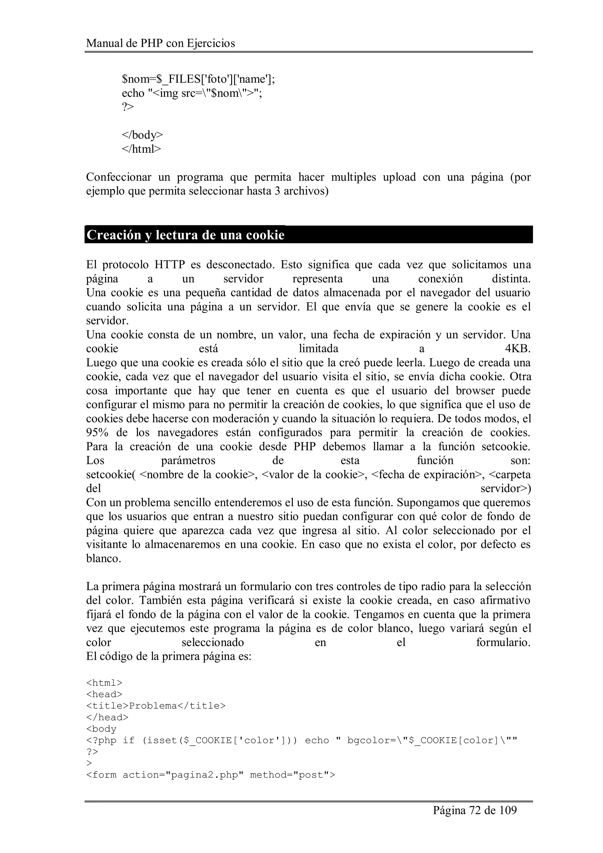 Manual de PHP con Ejercicios
Página 72 de 109
$nom=$_FILES['foto']['name'];
echo "<img src="$nom">";
?>
</body>
</html>
Confeccionar un programa que permita hacer multiples upload con una página (por
ejemplo que permita seleccionar hasta 3 archivos)
Creación y lectura de una cookie
El protocolo HTTP es desconectado. Esto significa que cada vez que solicitamos una
página a un servidor representa una conexión distinta.
Una cookie es una pequeña cantidad de datos almacenada por el navegador del usuario
cuando solicita una página a un servidor. El que envía que se genere la cookie es el
servidor.
Una cookie consta de un nombre, un valor, una fecha de expiración y un servidor. Una
cookie está limitada a 4KB.
Luego que una cookie es creada sólo el sitio que la creó puede leerla. Luego de creada una
cookie, cada vez que el navegador del usuario visita el sitio, se envía dicha cookie. Otra
cosa importante que hay que tener en cuenta es que el usuario del browser puede
configurar el mismo para no permitir la creación de cookies, lo que significa que el uso de
cookies debe hacerse con moderación y cuando la situación lo requiera. De todos modos, el
95% de los navegadores están configurados para permitir la creación de cookies.
Para la creación de una cookie desde PHP debemos llamar a la función setcookie.
Los parámetros de esta función son:
setcookie( <nombre de la cookie>, <valor de la cookie>, <fecha de expiración>, <carpeta
del servidor>)
Con un problema sencillo entenderemos el uso de esta función. Supongamos que queremos
que los usuarios que entran a nuestro sitio puedan configurar con qué color de fondo de
página quiere que aparezca cada vez que ingresa al sitio. Al color seleccionado por el
visitante lo almacenaremos en una cookie. En caso que no exista el color, por defecto es
blanco.
La primera página mostrará un formulario con tres controles de tipo radio para la selección
del color. También esta página verificará si existe la cookie creada, en caso afirmativo
fijará el fondo de la página con el valor de la cookie. Tengamos en cuenta que la primera
vez que ejecutemos este programa la página es de color blanco, luego variará según el
color seleccionado en el formulario.
El código de la primera página es:
<html>
<head>
<title>Problema</title>
</head>
<body
<?php if (isset($_COOKIE['color'])) echo " bgcolor="$_COOKIE[color]""
?>
>
<form action="pagina2.php" method="post">
 