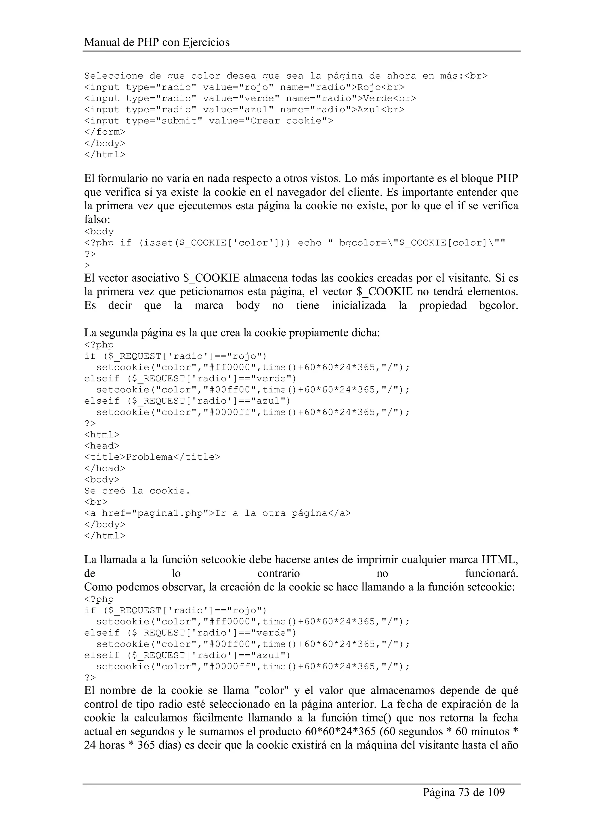 Manual de PHP con Ejercicios
Página 73 de 109
Seleccione de que color desea que sea la página de ahora en más:<br>
<input type="radio" value="rojo" name="radio">Rojo<br>
<input type="radio" value="verde" name="radio">Verde<br>
<input type="radio" value="azul" name="radio">Azul<br>
<input type="submit" value="Crear cookie">
</form>
</body>
</html>
El formulario no varía en nada respecto a otros vistos. Lo más importante es el bloque PHP
que verifica si ya existe la cookie en el navegador del cliente. Es importante entender que
la primera vez que ejecutemos esta página la cookie no existe, por lo que el if se verifica
falso:
<body
<?php if (isset($_COOKIE['color'])) echo " bgcolor="$_COOKIE[color]""
?>
>
El vector asociativo $_COOKIE almacena todas las cookies creadas por el visitante. Si es
la primera vez que peticionamos esta página, el vector $_COOKIE no tendrá elementos.
Es decir que la marca body no tiene inicializada la propiedad bgcolor.
La segunda página es la que crea la cookie propiamente dicha:
<?php
if ($_REQUEST['radio']=="rojo")
setcookie("color","#ff0000",time()+60*60*24*365,"/");
elseif ($_REQUEST['radio']=="verde")
setcookie("color","#00ff00",time()+60*60*24*365,"/");
elseif ($_REQUEST['radio']=="azul")
setcookie("color","#0000ff",time()+60*60*24*365,"/");
?>
<html>
<head>
<title>Problema</title>
</head>
<body>
Se creó la cookie.
<br>
<a href="pagina1.php">Ir a la otra página</a>
</body>
</html>
La llamada a la función setcookie debe hacerse antes de imprimir cualquier marca HTML,
de lo contrario no funcionará.
Como podemos observar, la creación de la cookie se hace llamando a la función setcookie:
<?php
if ($_REQUEST['radio']=="rojo")
setcookie("color","#ff0000",time()+60*60*24*365,"/");
elseif ($_REQUEST['radio']=="verde")
setcookie("color","#00ff00",time()+60*60*24*365,"/");
elseif ($_REQUEST['radio']=="azul")
setcookie("color","#0000ff",time()+60*60*24*365,"/");
?>
El nombre de la cookie se llama "color" y el valor que almacenamos depende de qué
control de tipo radio esté seleccionado en la página anterior. La fecha de expiración de la
cookie la calculamos fácilmente llamando a la función time() que nos retorna la fecha
actual en segundos y le sumamos el producto 60*60*24*365 (60 segundos * 60 minutos *
24 horas * 365 días) es decir que la cookie existirá en la máquina del visitante hasta el año
 