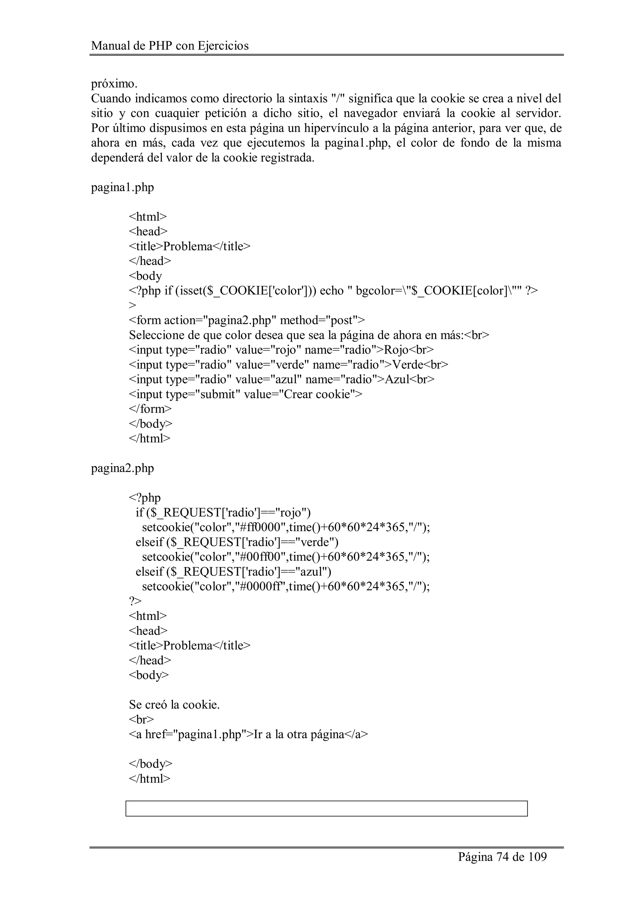 Manual de PHP con Ejercicios
Página 74 de 109
próximo.
Cuando indicamos como directorio la sintaxis "/" significa que la cookie se crea a nivel del
sitio y con cuaquier petición a dicho sitio, el navegador enviará la cookie al servidor.
Por último dispusimos en esta página un hipervínculo a la página anterior, para ver que, de
ahora en más, cada vez que ejecutemos la pagina1.php, el color de fondo de la misma
dependerá del valor de la cookie registrada.
pagina1.php
<html>
<head>
<title>Problema</title>
</head>
<body
<?php if (isset($_COOKIE['color'])) echo " bgcolor="$_COOKIE[color]"" ?>
>
<form action="pagina2.php" method="post">
Seleccione de que color desea que sea la página de ahora en más:<br>
<input type="radio" value="rojo" name="radio">Rojo<br>
<input type="radio" value="verde" name="radio">Verde<br>
<input type="radio" value="azul" name="radio">Azul<br>
<input type="submit" value="Crear cookie">
</form>
</body>
</html>
pagina2.php
<?php
if ($_REQUEST['radio']=="rojo")
setcookie("color","#ff0000",time()+60*60*24*365,"/");
elseif ($_REQUEST['radio']=="verde")
setcookie("color","#00ff00",time()+60*60*24*365,"/");
elseif ($_REQUEST['radio']=="azul")
setcookie("color","#0000ff",time()+60*60*24*365,"/");
?>
<html>
<head>
<title>Problema</title>
</head>
<body>
Se creó la cookie.
<br>
<a href="pagina1.php">Ir a la otra página</a>
</body>
</html>
 