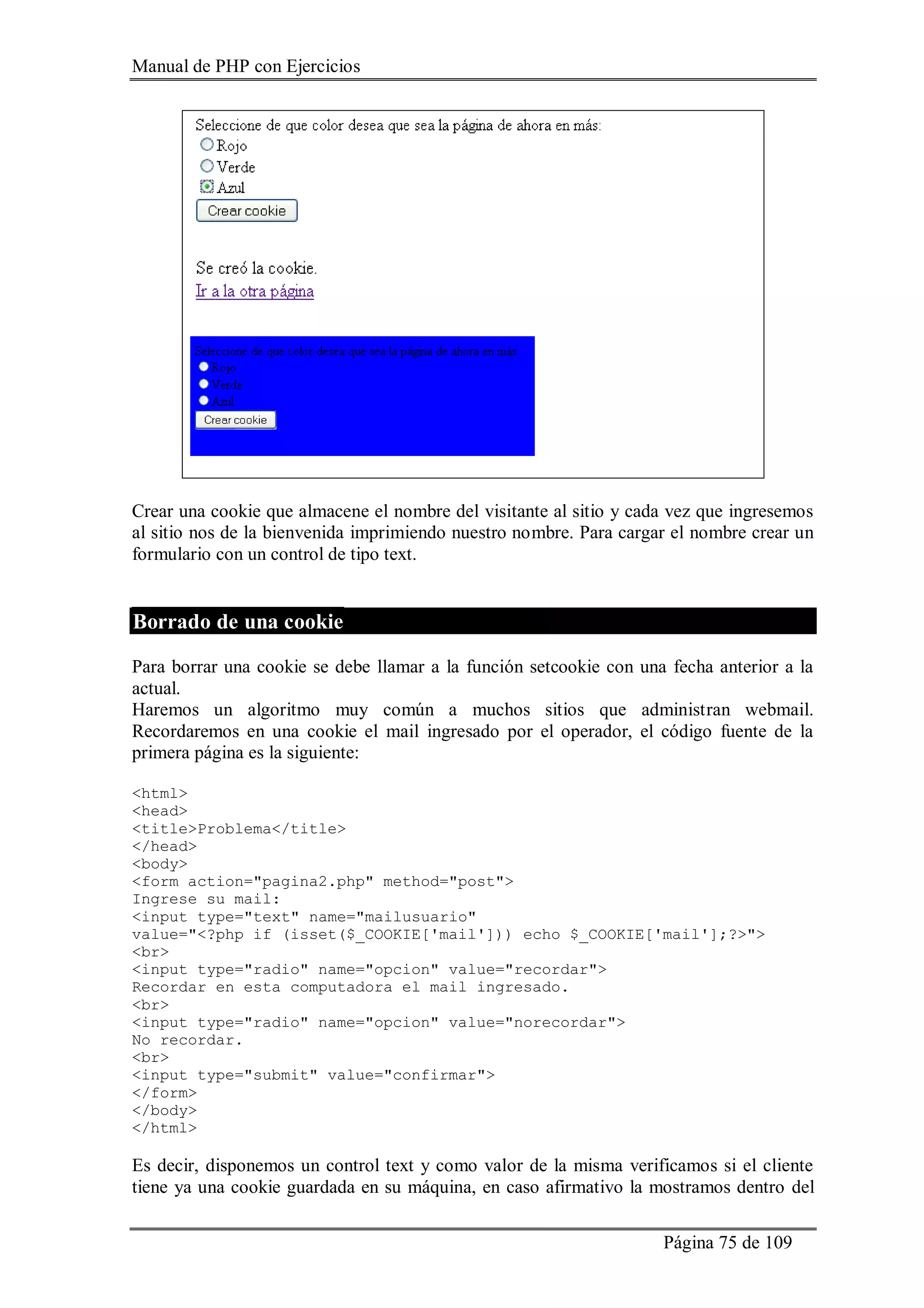 Manual de PHP con Ejercicios
Página 75 de 109
Crear una cookie que almacene el nombre del visitante al sitio y cada vez que ingresemos
al sitio nos de la bienvenida imprimiendo nuestro nombre. Para cargar el nombre crear un
formulario con un control de tipo text.
Borrado de una cookie
Para borrar una cookie se debe llamar a la función setcookie con una fecha anterior a la
actual.
Haremos un algoritmo muy común a muchos sitios que administran webmail.
Recordaremos en una cookie el mail ingresado por el operador, el código fuente de la
primera página es la siguiente:
<html>
<head>
<title>Problema</title>
</head>
<body>
<form action="pagina2.php" method="post">
Ingrese su mail:
<input type="text" name="mailusuario"
value="<?php if (isset($_COOKIE['mail'])) echo $_COOKIE['mail'];?>">
<br>
<input type="radio" name="opcion" value="recordar">
Recordar en esta computadora el mail ingresado.
<br>
<input type="radio" name="opcion" value="norecordar">
No recordar.
<br>
<input type="submit" value="confirmar">
</form>
</body>
</html>
Es decir, disponemos un control text y como valor de la misma verificamos si el cliente
tiene ya una cookie guardada en su máquina, en caso afirmativo la mostramos dentro del
 