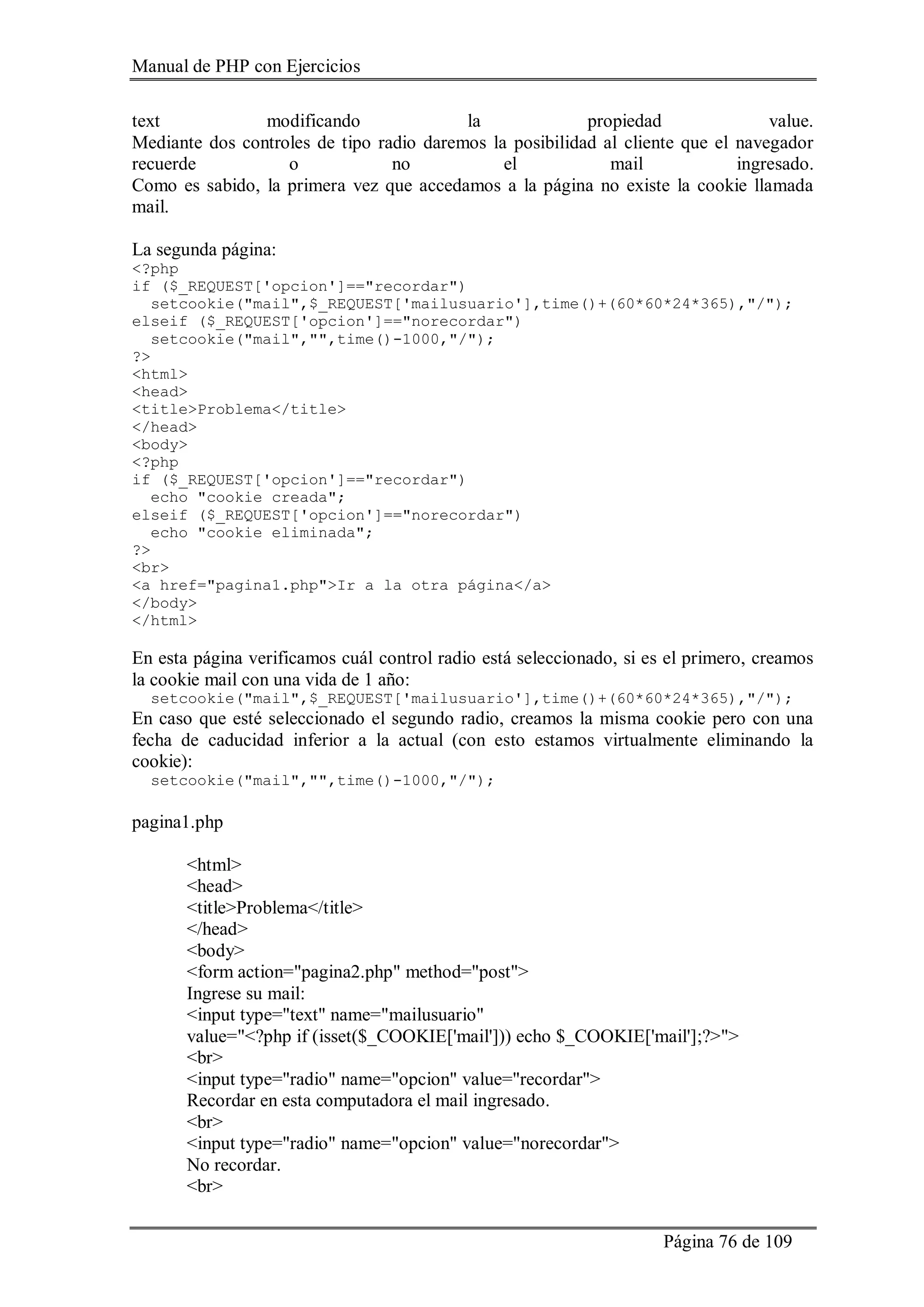 Manual de PHP con Ejercicios
Página 76 de 109
text modificando la propiedad value.
Mediante dos controles de tipo radio daremos la posibilidad al cliente que el navegador
recuerde o no el mail ingresado.
Como es sabido, la primera vez que accedamos a la página no existe la cookie llamada
mail.
La segunda página:
<?php
if ($_REQUEST['opcion']=="recordar")
setcookie("mail",$_REQUEST['mailusuario'],time()+(60*60*24*365),"/");
elseif ($_REQUEST['opcion']=="norecordar")
setcookie("mail","",time()-1000,"/");
?>
<html>
<head>
<title>Problema</title>
</head>
<body>
<?php
if ($_REQUEST['opcion']=="recordar")
echo "cookie creada";
elseif ($_REQUEST['opcion']=="norecordar")
echo "cookie eliminada";
?>
<br>
<a href="pagina1.php">Ir a la otra página</a>
</body>
</html>
En esta página verificamos cuál control radio está seleccionado, si es el primero, creamos
la cookie mail con una vida de 1 año:
setcookie("mail",$_REQUEST['mailusuario'],time()+(60*60*24*365),"/");
En caso que esté seleccionado el segundo radio, creamos la misma cookie pero con una
fecha de caducidad inferior a la actual (con esto estamos virtualmente eliminando la
cookie):
setcookie("mail","",time()-1000,"/");
pagina1.php
<html>
<head>
<title>Problema</title>
</head>
<body>
<form action="pagina2.php" method="post">
Ingrese su mail:
<input type="text" name="mailusuario"
value="<?php if (isset($_COOKIE['mail'])) echo $_COOKIE['mail'];?>">
<br>
<input type="radio" name="opcion" value="recordar">
Recordar en esta computadora el mail ingresado.
<br>
<input type="radio" name="opcion" value="norecordar">
No recordar.
<br>
 