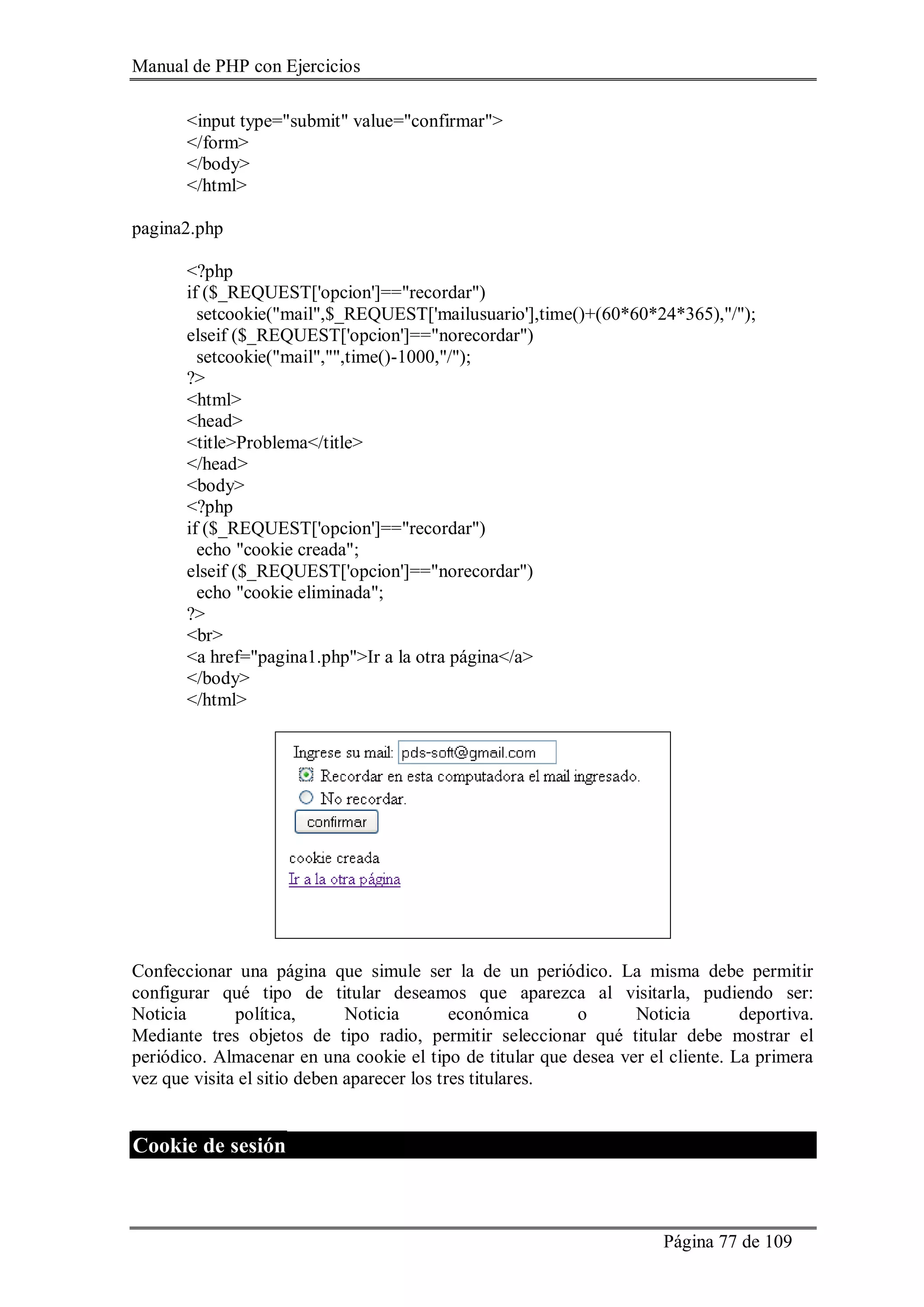 Manual de PHP con Ejercicios
Página 77 de 109
<input type="submit" value="confirmar">
</form>
</body>
</html>
pagina2.php
<?php
if ($_REQUEST['opcion']=="recordar")
setcookie("mail",$_REQUEST['mailusuario'],time()+(60*60*24*365),"/");
elseif ($_REQUEST['opcion']=="norecordar")
setcookie("mail","",time()-1000,"/");
?>
<html>
<head>
<title>Problema</title>
</head>
<body>
<?php
if ($_REQUEST['opcion']=="recordar")
echo "cookie creada";
elseif ($_REQUEST['opcion']=="norecordar")
echo "cookie eliminada";
?>
<br>
<a href="pagina1.php">Ir a la otra página</a>
</body>
</html>
Confeccionar una página que simule ser la de un periódico. La misma debe permitir
configurar qué tipo de titular deseamos que aparezca al visitarla, pudiendo ser:
Noticia política, Noticia económica o Noticia deportiva.
Mediante tres objetos de tipo radio, permitir seleccionar qué titular debe mostrar el
periódico. Almacenar en una cookie el tipo de titular que desea ver el cliente. La primera
vez que visita el sitio deben aparecer los tres titulares.
Cookie de sesión
 
