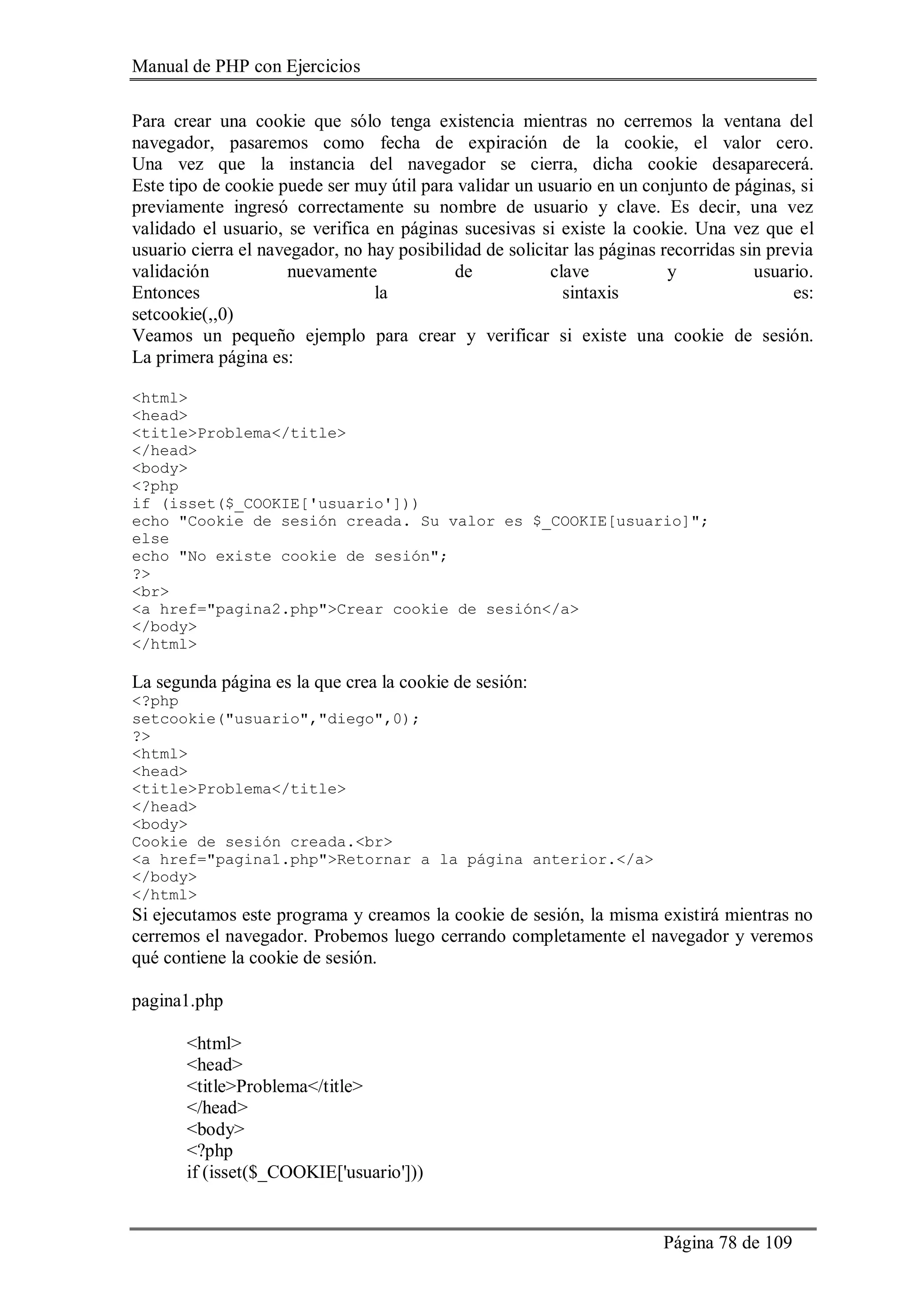 Manual de PHP con Ejercicios
Página 78 de 109
Para crear una cookie que sólo tenga existencia mientras no cerremos la ventana del
navegador, pasaremos como fecha de expiración de la cookie, el valor cero.
Una vez que la instancia del navegador se cierra, dicha cookie desaparecerá.
Este tipo de cookie puede ser muy útil para validar un usuario en un conjunto de páginas, si
previamente ingresó correctamente su nombre de usuario y clave. Es decir, una vez
validado el usuario, se verifica en páginas sucesivas si existe la cookie. Una vez que el
usuario cierra el navegador, no hay posibilidad de solicitar las páginas recorridas sin previa
validación nuevamente de clave y usuario.
Entonces la sintaxis es:
setcookie(,,0)
Veamos un pequeño ejemplo para crear y verificar si existe una cookie de sesión.
La primera página es:
<html>
<head>
<title>Problema</title>
</head>
<body>
<?php
if (isset($_COOKIE['usuario']))
echo "Cookie de sesión creada. Su valor es $_COOKIE[usuario]";
else
echo "No existe cookie de sesión";
?>
<br>
<a href="pagina2.php">Crear cookie de sesión</a>
</body>
</html>
La segunda página es la que crea la cookie de sesión:
<?php
setcookie("usuario","diego",0);
?>
<html>
<head>
<title>Problema</title>
</head>
<body>
Cookie de sesión creada.<br>
<a href="pagina1.php">Retornar a la página anterior.</a>
</body>
</html>
Si ejecutamos este programa y creamos la cookie de sesión, la misma existirá mientras no
cerremos el navegador. Probemos luego cerrando completamente el navegador y veremos
qué contiene la cookie de sesión.
pagina1.php
<html>
<head>
<title>Problema</title>
</head>
<body>
<?php
if (isset($_COOKIE['usuario']))
 