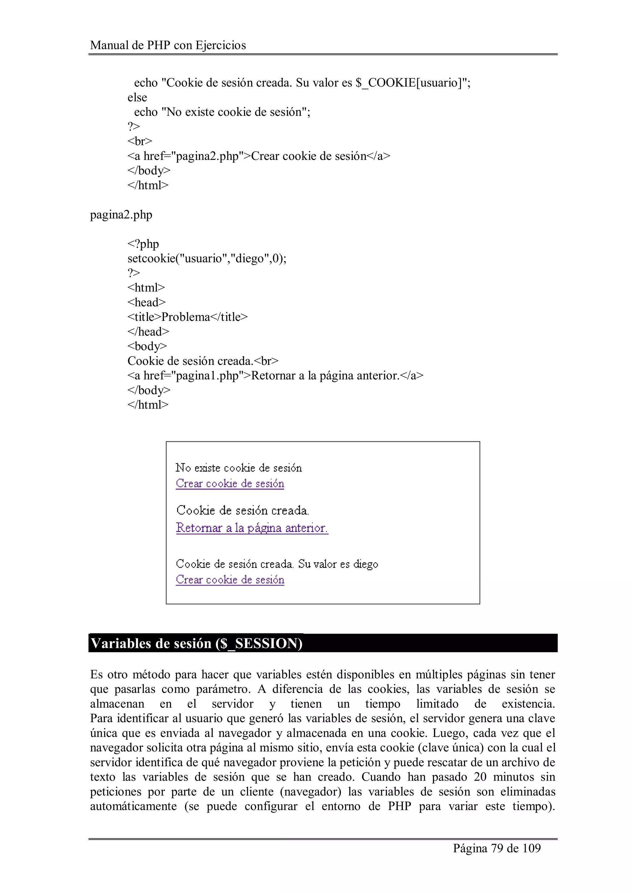 Manual de PHP con Ejercicios
Página 79 de 109
echo "Cookie de sesión creada. Su valor es $_COOKIE[usuario]";
else
echo "No existe cookie de sesión";
?>
<br>
<a href="pagina2.php">Crear cookie de sesión</a>
</body>
</html>
pagina2.php
<?php
setcookie("usuario","diego",0);
?>
<html>
<head>
<title>Problema</title>
</head>
<body>
Cookie de sesión creada.<br>
<a href="pagina1.php">Retornar a la página anterior.</a>
</body>
</html>
Variables de sesión ($_SESSION)
Es otro método para hacer que variables estén disponibles en múltiples páginas sin tener
que pasarlas como parámetro. A diferencia de las cookies, las variables de sesión se
almacenan en el servidor y tienen un tiempo limitado de existencia.
Para identificar al usuario que generó las variables de sesión, el servidor genera una clave
única que es enviada al navegador y almacenada en una cookie. Luego, cada vez que el
navegador solicita otra página al mismo sitio, envía esta cookie (clave única) con la cual el
servidor identifica de qué navegador proviene la petición y puede rescatar de un archivo de
texto las variables de sesión que se han creado. Cuando han pasado 20 minutos sin
peticiones por parte de un cliente (navegador) las variables de sesión son eliminadas
automáticamente (se puede configurar el entorno de PHP para variar este tiempo).
 