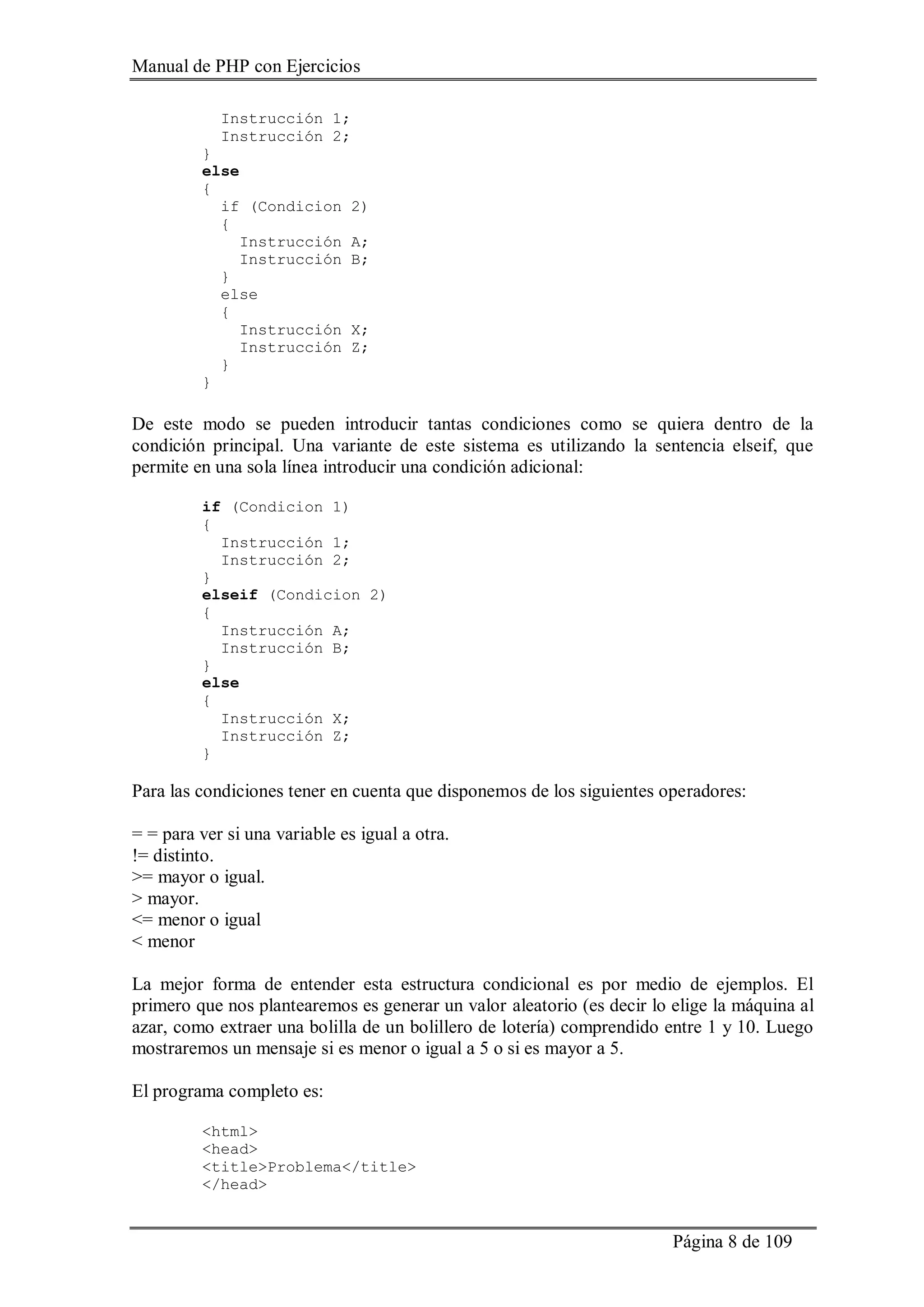 Manual de PHP con Ejercicios
Página 8 de 109
Instrucción 1;
Instrucción 2;
}
else
{
if (Condicion 2)
{
Instrucción A;
Instrucción B;
}
else
{
Instrucción X;
Instrucción Z;
}
}
De este modo se pueden introducir tantas condiciones como se quiera dentro de la
condición principal. Una variante de este sistema es utilizando la sentencia elseif, que
permite en una sola línea introducir una condición adicional:
if (Condicion 1)
{
Instrucción 1;
Instrucción 2;
}
elseif (Condicion 2)
{
Instrucción A;
Instrucción B;
}
else
{
Instrucción X;
Instrucción Z;
}
Para las condiciones tener en cuenta que disponemos de los siguientes operadores:
= = para ver si una variable es igual a otra.
!= distinto.
>= mayor o igual.
> mayor.
<= menor o igual
< menor
La mejor forma de entender esta estructura condicional es por medio de ejemplos. El
primero que nos plantearemos es generar un valor aleatorio (es decir lo elige la máquina al
azar, como extraer una bolilla de un bolillero de lotería) comprendido entre 1 y 10. Luego
mostraremos un mensaje si es menor o igual a 5 o si es mayor a 5.
El programa completo es:
<html>
<head>
<title>Problema</title>
</head>
 
