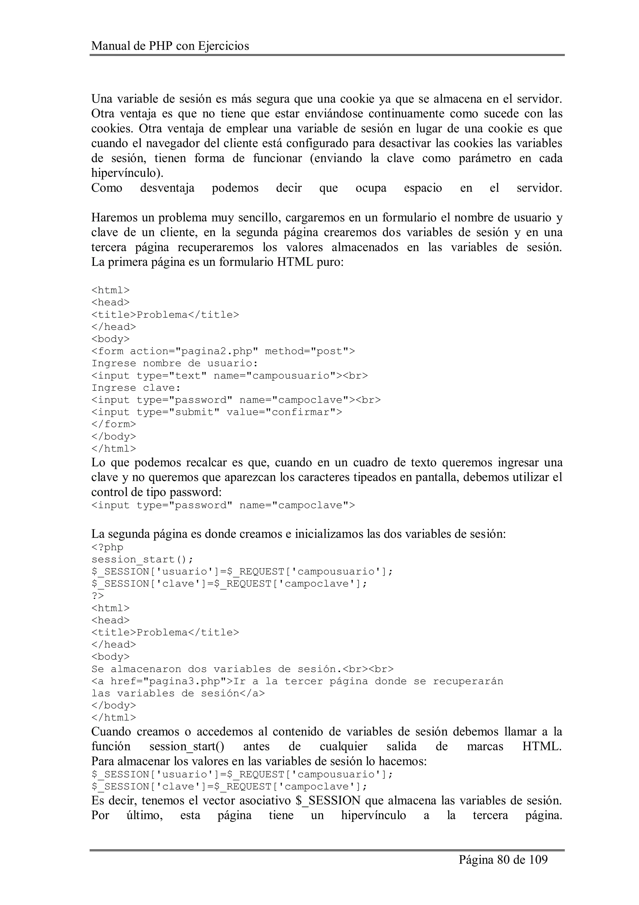 Manual de PHP con Ejercicios
Página 80 de 109
Una variable de sesión es más segura que una cookie ya que se almacena en el servidor.
Otra ventaja es que no tiene que estar enviándose continuamente como sucede con las
cookies. Otra ventaja de emplear una variable de sesión en lugar de una cookie es que
cuando el navegador del cliente está configurado para desactivar las cookies las variables
de sesión, tienen forma de funcionar (enviando la clave como parámetro en cada
hipervínculo).
Como desventaja podemos decir que ocupa espacio en el servidor.
Haremos un problema muy sencillo, cargaremos en un formulario el nombre de usuario y
clave de un cliente, en la segunda página crearemos dos variables de sesión y en una
tercera página recuperaremos los valores almacenados en las variables de sesión.
La primera página es un formulario HTML puro:
<html>
<head>
<title>Problema</title>
</head>
<body>
<form action="pagina2.php" method="post">
Ingrese nombre de usuario:
<input type="text" name="campousuario"><br>
Ingrese clave:
<input type="password" name="campoclave"><br>
<input type="submit" value="confirmar">
</form>
</body>
</html>
Lo que podemos recalcar es que, cuando en un cuadro de texto queremos ingresar una
clave y no queremos que aparezcan los caracteres tipeados en pantalla, debemos utilizar el
control de tipo password:
<input type="password" name="campoclave">
La segunda página es donde creamos e inicializamos las dos variables de sesión:
<?php
session_start();
$_SESSION['usuario']=$_REQUEST['campousuario'];
$_SESSION['clave']=$_REQUEST['campoclave'];
?>
<html>
<head>
<title>Problema</title>
</head>
<body>
Se almacenaron dos variables de sesión.<br><br>
<a href="pagina3.php">Ir a la tercer página donde se recuperarán
las variables de sesión</a>
</body>
</html>
Cuando creamos o accedemos al contenido de variables de sesión debemos llamar a la
función session_start() antes de cualquier salida de marcas HTML.
Para almacenar los valores en las variables de sesión lo hacemos:
$_SESSION['usuario']=$_REQUEST['campousuario'];
$_SESSION['clave']=$_REQUEST['campoclave'];
Es decir, tenemos el vector asociativo $_SESSION que almacena las variables de sesión.
Por último, esta página tiene un hipervínculo a la tercera página.
 