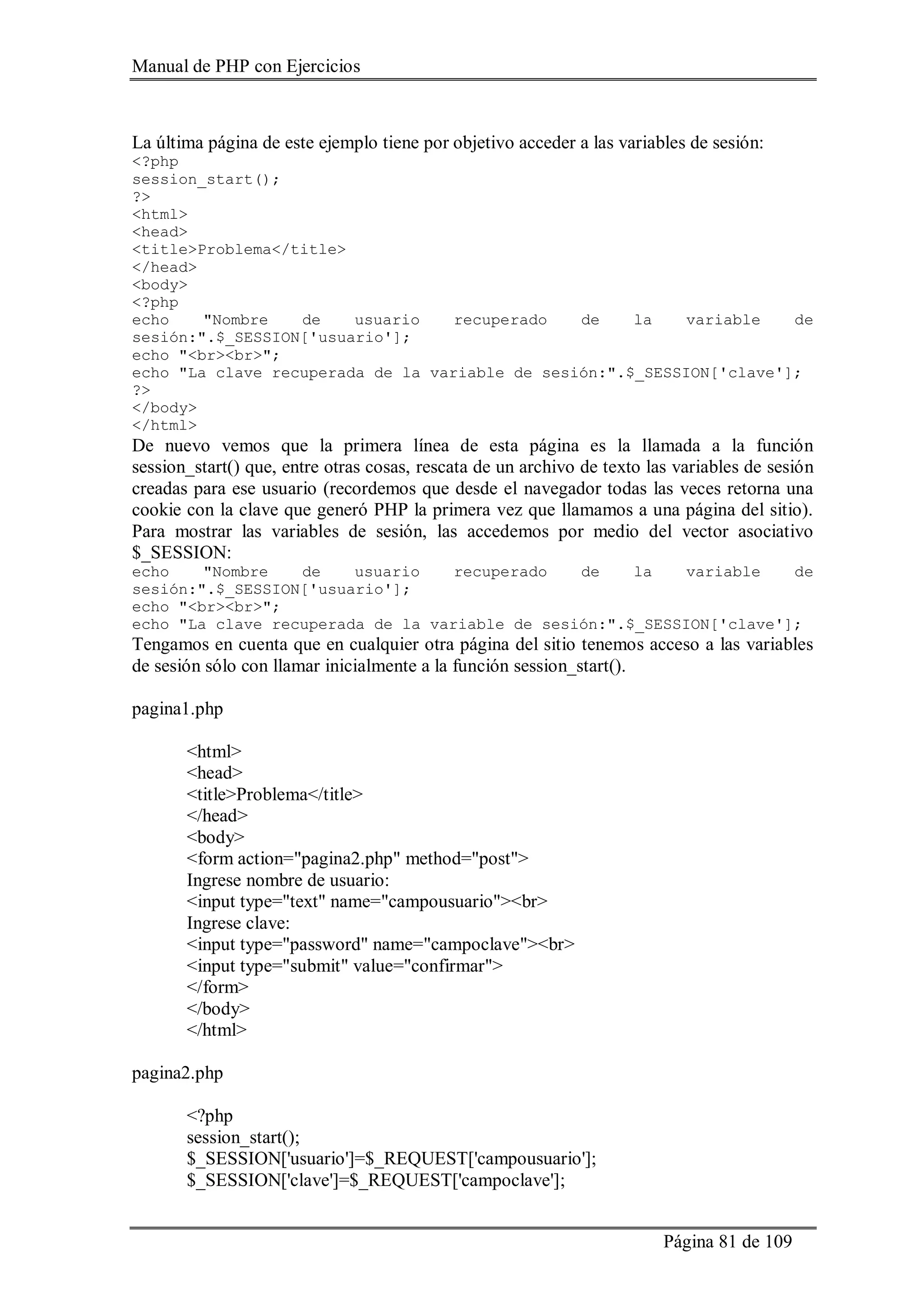 Manual de PHP con Ejercicios
Página 81 de 109
La última página de este ejemplo tiene por objetivo acceder a las variables de sesión:
<?php
session_start();
?>
<html>
<head>
<title>Problema</title>
</head>
<body>
<?php
echo "Nombre de usuario recuperado de la variable de
sesión:".$_SESSION['usuario'];
echo "<br><br>";
echo "La clave recuperada de la variable de sesión:".$_SESSION['clave'];
?>
</body>
</html>
De nuevo vemos que la primera línea de esta página es la llamada a la función
session_start() que, entre otras cosas, rescata de un archivo de texto las variables de sesión
creadas para ese usuario (recordemos que desde el navegador todas las veces retorna una
cookie con la clave que generó PHP la primera vez que llamamos a una página del sitio).
Para mostrar las variables de sesión, las accedemos por medio del vector asociativo
$_SESSION:
echo "Nombre de usuario recuperado de la variable de
sesión:".$_SESSION['usuario'];
echo "<br><br>";
echo "La clave recuperada de la variable de sesión:".$_SESSION['clave'];
Tengamos en cuenta que en cualquier otra página del sitio tenemos acceso a las variables
de sesión sólo con llamar inicialmente a la función session_start().
pagina1.php
<html>
<head>
<title>Problema</title>
</head>
<body>
<form action="pagina2.php" method="post">
Ingrese nombre de usuario:
<input type="text" name="campousuario"><br>
Ingrese clave:
<input type="password" name="campoclave"><br>
<input type="submit" value="confirmar">
</form>
</body>
</html>
pagina2.php
<?php
session_start();
$_SESSION['usuario']=$_REQUEST['campousuario'];
$_SESSION['clave']=$_REQUEST['campoclave'];
 